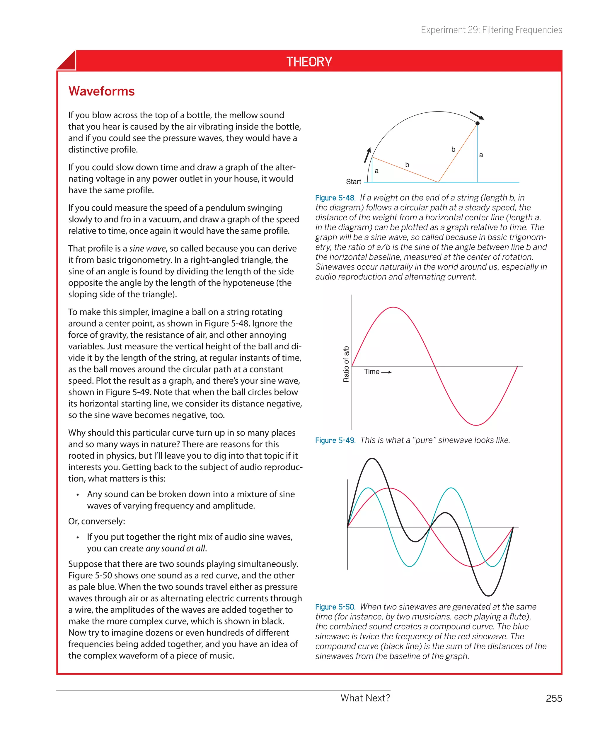 Experiment 29: Filtering Frequencies


                                                             Theory

Waveforms
If you blow across the top of a bottle, the mellow sound
that you hear is caused by the air vibrating inside the bottle,
and if you could see the pressure waves, they would have a
distinctive profile.                                                                                         b
                                                                                                                    a
If you could slow down time and draw a graph of the alter-                                        b
                                                                                             a
nating voltage in any power outlet in your house, it would                       Start
have the same profile.
                                                                     Figure 5-48.  If a weight on the end of a string (length b, in
If you could measure the speed of a pendulum swinging                the diagram) follows a circular path at a steady speed, the
slowly to and fro in a vacuum, and draw a graph of the speed         distance of the weight from a horizontal center line (length a,
relative to time, once again it would have the same profile.         in the diagram) can be plotted as a graph relative to time. The
                                                                     graph will be a sine wave, so called because in basic trigonom-
That profile is a sine wave, so called because you can derive        etry, the ratio of a/b is the sine of the angle between line b and
it from basic trigonometry. In a right-angled triangle, the          the horizontal baseline, measured at the center of rotation.
                                                                     Sinewaves occur naturally in the world around us, especially in
sine of an angle is found by dividing the length of the side
                                                                     audio reproduction and alternating current.
opposite the angle by the length of the hypoteneuse (the
sloping side of the triangle).
To make this simpler, imagine a ball on a string rotating
around a center point, as shown in Figure 5-48. Ignore the
force of gravity, the resistance of air, and other annoying
variables. Just measure the vertical height of the ball and di-             Ratio of a/b
vide it by the length of the string, at regular instants of time,
as the ball moves around the circular path at a constant                                   Time
speed. Plot the result as a graph, and there’s your sine wave,
shown in Figure 5-49. Note that when the ball circles below
its horizontal starting line, we consider its distance negative,
so the sine wave becomes negative, too.
Why should this particular curve turn up in so many places
                                                                     Figure 5-49.  This is what a “pure” sinewave looks like.
and so many ways in nature? There are reasons for this
rooted in physics, but I’ll leave you to dig into that topic if it
interests you. Getting back to the subject of audio reproduc-
tion, what matters is this:
  •	 Any sound can be broken down into a mixture of sine
     waves of varying frequency and amplitude.
Or, conversely:
  •	 If you put together the right mix of audio sine waves,
     you can create any sound at all.
Suppose that there are two sounds playing simultaneously.
Figure 5-50 shows one sound as a red curve, and the other
as pale blue. When the two sounds travel either as pressure
waves through air or as alternating electric currents through
a wire, the amplitudes of the waves are added together to            Figure 5-50.  When two sinewaves are generated at the same
                                                                     time (for instance, by two musicians, each playing a flute),
make the more complex curve, which is shown in black.
                                                                     the combined sound creates a compound curve. The blue
Now try to imagine dozens or even hundreds of different              sinewave is twice the frequency of the red sinewave. The
frequencies being added together, and you have an idea of            compound curve (black line) is the sum of the distances of the
the complex waveform of a piece of music.                            sinewaves from the baseline of the graph.




                                                                            What Next?                                                255
 