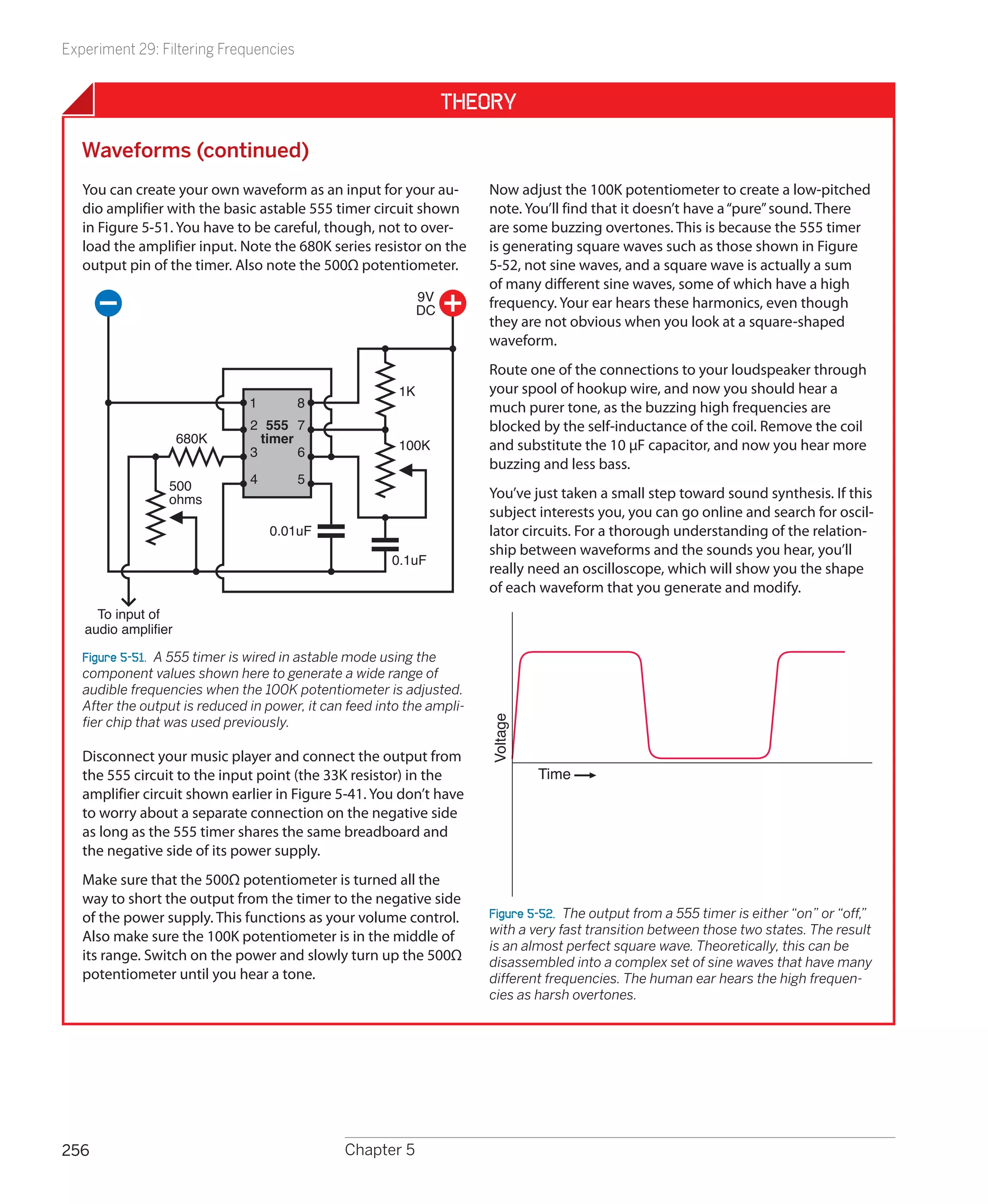 Experiment 29: Filtering Frequencies


                                                                  Theory

   Waveforms (continued)
   You can create your own waveform as an input for your au-           Now adjust the 100K potentiometer to create a low-pitched
   dio amplifier with the basic astable 555 timer circuit shown        note. You’ll find that it doesn’t have a “pure” sound. There
   in Figure 5-51. You have to be careful, though, not to over-        are some buzzing overtones. This is because the 555 timer
   load the amplifier input. Note the 680K series resistor on the      is generating square waves such as those shown in Figure
   output pin of the timer. Also note the 500Ω potentiometer.          5-52, not sine waves, and a square wave is actually a sum
                                                                       of many different sine waves, some of which have a high
                                                             9V        frequency. Your ear hears these harmonics, even though
                                                             DC
                                                                       they are not obvious when you look at a square-shaped
                                                                       waveform.
                                                                       Route one of the connections to your loudspeaker through
                                                        1K             your spool of hookup wire, and now you should hear a
                               1       8                               much purer tone, as the buzzing high frequencies are
                               2 555 7                                 blocked by the self-inductance of the coil. Remove the coil
                     680K        timer                  100K
                               3       6                               and substitute the 10 μF capacitor, and now you hear more
                                                                       buzzing and less bass.
                 500           4       5
                 ohms                                                  You’ve just taken a small step toward sound synthesis. If this
                                                                       subject interests you, you can go online and search for oscil-
                                   0.01uF                              lator circuits. For a thorough understanding of the relation-
                                                                       ship between waveforms and the sounds you hear, you’ll
                                                       0.1uF
                                                                       really need an oscilloscope, which will show you the shape
                                                                       of each waveform that you generate and modify.
     To input of
   audio amplifier

   Figure 5-51.  A 555 timer is wired in astable mode using the
   component values shown here to generate a wide range of
   audible frequencies when the 100K potentiometer is adjusted.
   After the output is reduced in power, it can feed into the ampli-
                                                                       Voltage




   fier chip that was used previously.

   Disconnect your music player and connect the output from
   the 555 circuit to the input point (the 33K resistor) in the                  Time
   amplifier circuit shown earlier in Figure 5-41. You don’t have
   to worry about a separate connection on the negative side
   as long as the 555 timer shares the same breadboard and
   the negative side of its power supply.
   Make sure that the 500Ω potentiometer is turned all the
   way to short the output from the timer to the negative side
   of the power supply. This functions as your volume control.         Figure 5-52.  The output from a 555 timer is either “on” or “off,”
                                                                       with a very fast transition between those two states. The result
   Also make sure the 100K potentiometer is in the middle of
                                                                       is an almost perfect square wave. Theoretically, this can be
   its range. Switch on the power and slowly turn up the 500Ω          disassembled into a complex set of sine waves that have many
   potentiometer until you hear a tone.                                different frequencies. The human ear hears the high frequen-
                                                                       cies as harsh overtones.




256                                            Chapter 5
 