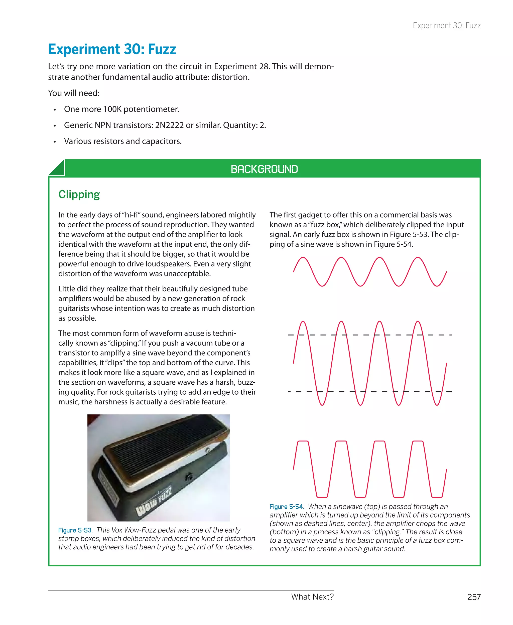 Experiment 30: Fuzz


Experiment 30: Fuzz
Let’s try one more variation on the circuit in Experiment 28. This will demon-
strate another fundamental audio attribute: distortion.
You will need:
 •	 One more 100K potentiometer.
 •	 Generic NPN transistors: 2N2222 or similar. Quantity: 2.
 •	 Various resistors and capacitors.


                                                         Background

  Clipping
  In the early days of “hi-fi” sound, engineers labored mightily    The first gadget to offer this on a commercial basis was
  to perfect the process of sound reproduction. They wanted         known as a “fuzz box,” which deliberately clipped the input
  the waveform at the output end of the amplifier to look           signal. An early fuzz box is shown in Figure 5-53. The clip-
  identical with the waveform at the input end, the only dif-       ping of a sine wave is shown in Figure 5-54.
  ference being that it should be bigger, so that it would be
  powerful enough to drive loudspeakers. Even a very slight
  distortion of the waveform was unacceptable.
  Little did they realize that their beautifully designed tube
  amplifiers would be abused by a new generation of rock
  guitarists whose intention was to create as much distortion
  as possible.
  The most common form of waveform abuse is techni-
  cally known as “clipping.” If you push a vacuum tube or a
  transistor to amplify a sine wave beyond the component’s
  capabilities, it “clips” the top and bottom of the curve. This
  makes it look more like a square wave, and as I explained in
  the section on waveforms, a square wave has a harsh, buzz-
  ing quality. For rock guitarists trying to add an edge to their
  music, the harshness is actually a desirable feature.




                                                                    Figure 5-54.  When a sinewave (top) is passed through an
                                                                    amplifier which is turned up beyond the limit of its components
                                                                    (shown as dashed lines, center), the amplifier chops the wave
  Figure 5-53.  This Vox Wow-Fuzz pedal was one of the early        (bottom) in a process known as “clipping.” The result is close
  stomp boxes, which deliberately induced the kind of distortion    to a square wave and is the basic principle of a fuzz box com-
  that audio engineers had been trying to get rid of for decades.   monly used to create a harsh guitar sound.




                                                                          What Next?                                               257
 