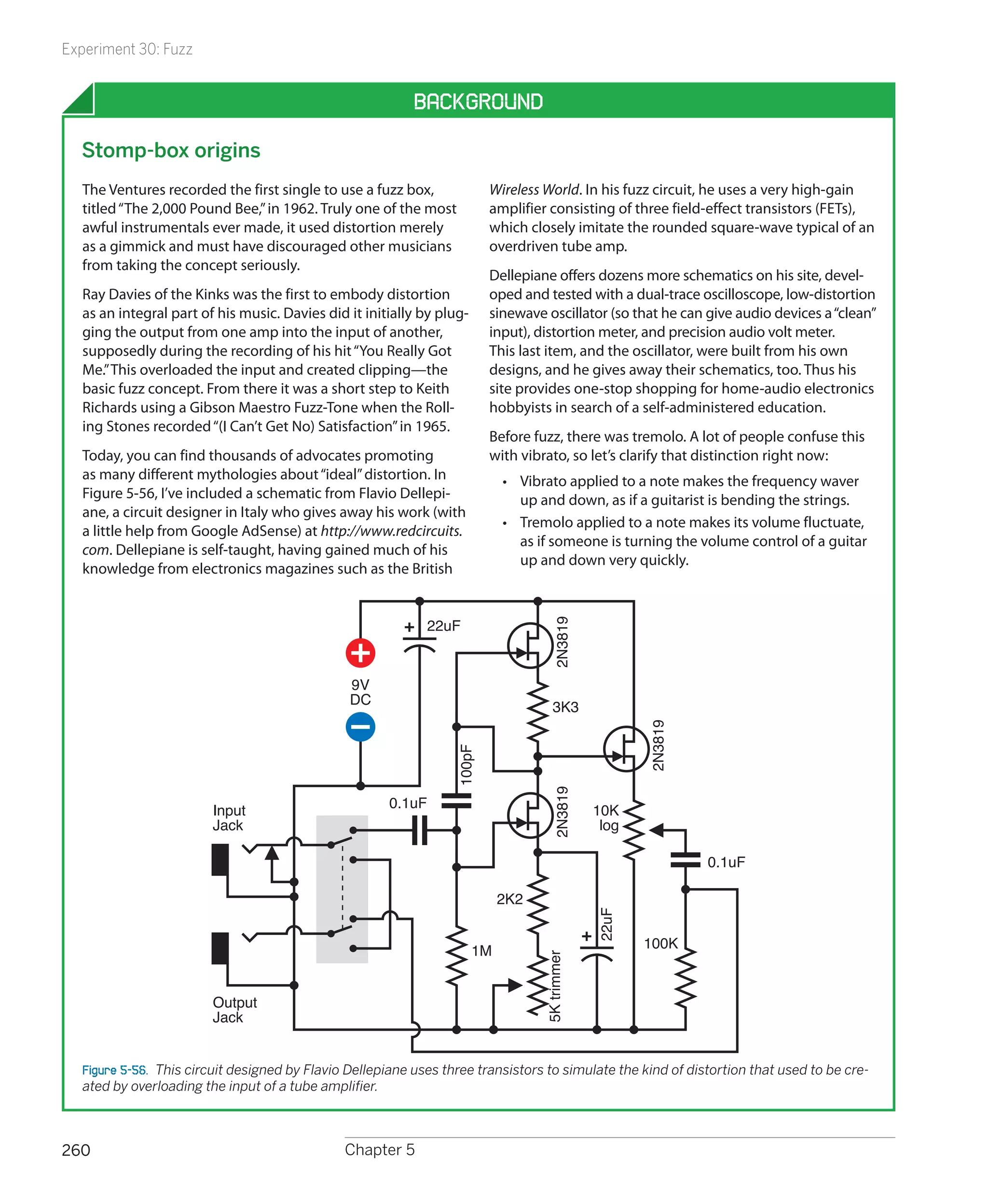 Experiment 30: Fuzz


                                                          Background

  Stomp-box origins
  The Ventures recorded the first single to use a fuzz box,              Wireless World. In his fuzz circuit, he uses a very high-gain
  titled “The 2,000 Pound Bee,” in 1962. Truly one of the most           amplifier consisting of three field-effect transistors (FETs),
  awful instrumentals ever made, it used distortion merely               which closely imitate the rounded square-wave typical of an
  as a gimmick and must have discouraged other musicians                 overdriven tube amp.
  from taking the concept seriously.
                                                                         Dellepiane offers dozens more schematics on his site, devel-
  Ray Davies of the Kinks was the first to embody distortion             oped and tested with a dual-trace oscilloscope, low-distortion
  as an integral part of his music. Davies did it initially by plug-     sinewave oscillator (so that he can give audio devices a “clean”
  ging the output from one amp into the input of another,                input), distortion meter, and precision audio volt meter.
  supposedly during the recording of his hit “You Really Got             This last item, and the oscillator, were built from his own
  Me.” This overloaded the input and created clipping—the                designs, and he gives away their schematics, too. Thus his
  basic fuzz concept. From there it was a short step to Keith            site provides one-stop shopping for home-audio electronics
  Richards using a Gibson Maestro Fuzz-Tone when the Roll-               hobbyists in search of a self-administered education.
  ing Stones recorded “(I Can’t Get No) Satisfaction” in 1965.
                                                                         Before fuzz, there was tremolo. A lot of people confuse this
  Today, you can find thousands of advocates promoting                   with vibrato, so let’s clarify that distinction right now:
  as many different mythologies about “ideal” distortion. In                •	 Vibrato applied to a note makes the frequency waver
  Figure 5-56, I’ve included a schematic from Flavio Dellepi-                  up and down, as if a guitarist is bending the strings.
  ane, a circuit designer in Italy who gives away his work (with
                                                                            •	 Tremolo applied to a note makes its volume fluctuate,
  a little help from Google AdSense) at http://www.redcircuits.
                                                                               as if someone is turning the volume control of a guitar
  com. Dellepiane is self-taught, having gained much of his
                                                                               up and down very quickly.
  knowledge from electronics magazines such as the British


                                                             22uF
                                                                                     2N3819




                                               9V
                                               DC                                    3K3
                                                                                                      2N3819
                                                                 100pF




                                                                                     2N3819




                                                      0.1uF
                        Input                                                                  10K
                        Jack                                                                    log

                                                                                                               0.1uF

                                                                            2K2
                                                                                               22uF




                                                                       1M                             100K
                                                                                  5K trimmer




                        Output
                        Jack


  Figure 5-56.  This circuit designed by Flavio Dellepiane uses three transistors to simulate the kind of distortion that used to be cre-
  ated by overloading the input of a tube amplifier.



260                                            Chapter 5
 