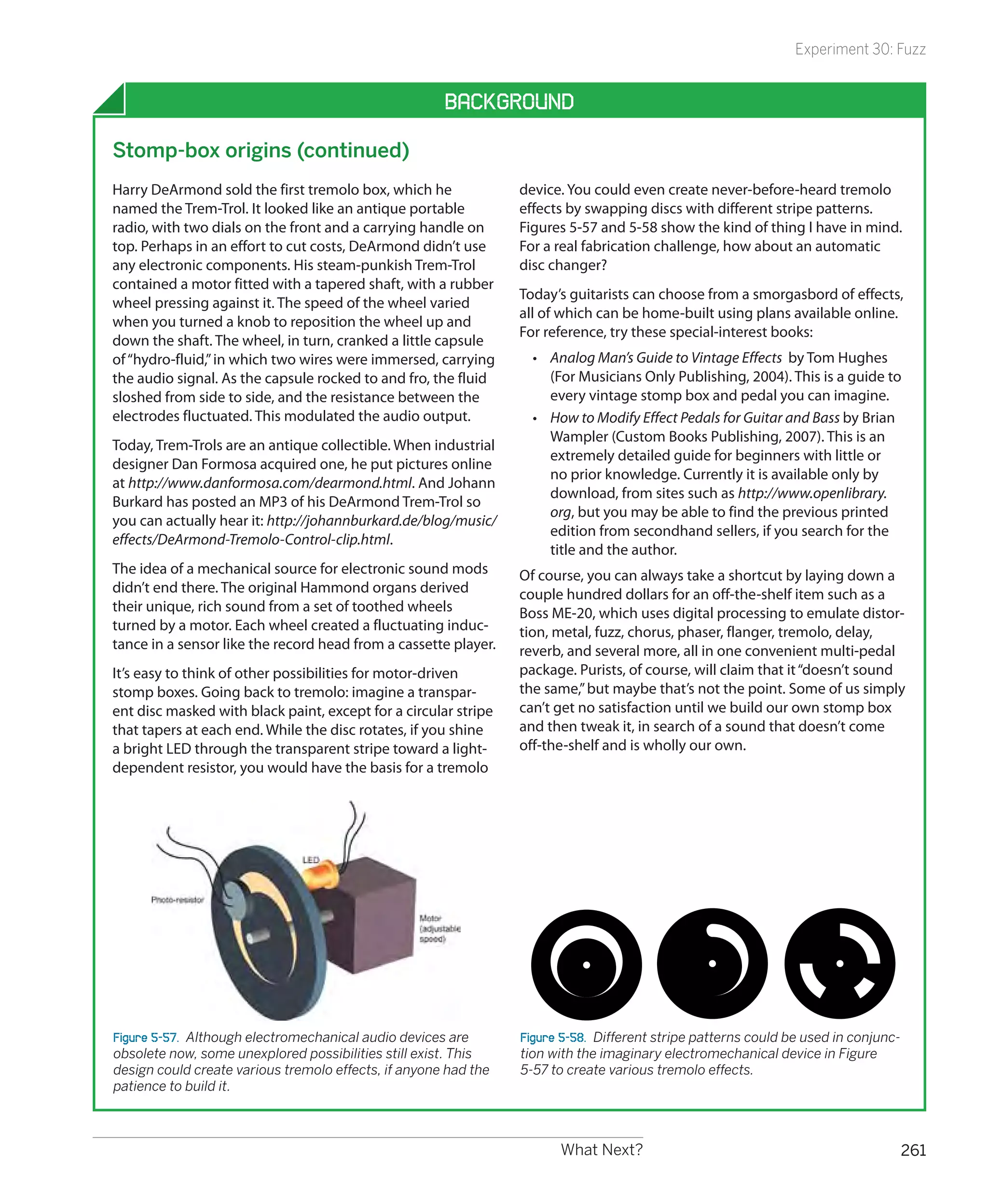 Experiment 30: Fuzz


                                                      Background

Stomp-box origins (continued)
Harry DeArmond sold the first tremolo box, which he              device. You could even create never-before-heard tremolo
named the Trem-Trol. It looked like an antique portable          effects by swapping discs with different stripe patterns.
radio, with two dials on the front and a carrying handle on      Figures 5-57 and 5-58 show the kind of thing I have in mind.
top. Perhaps in an effort to cut costs, DeArmond didn’t use      For a real fabrication challenge, how about an automatic
any electronic components. His steam-punkish Trem-Trol           disc changer?
contained a motor fitted with a tapered shaft, with a rubber
                                                                 Today’s guitarists can choose from a smorgasbord of effects,
wheel pressing against it. The speed of the wheel varied
                                                                 all of which can be home-built using plans available online.
when you turned a knob to reposition the wheel up and
                                                                 For reference, try these special-interest books:
down the shaft. The wheel, in turn, cranked a little capsule
of “hydro-fluid,” in which two wires were immersed, carrying       •	 Analog Man’s Guide to Vintage Effects by Tom Hughes
the audio signal. As the capsule rocked to and fro, the fluid         (For Musicians Only Publishing, 2004). This is a guide to
sloshed from side to side, and the resistance between the             every vintage stomp box and pedal you can imagine.
electrodes fluctuated. This modulated the audio output.            •	 How to Modify Effect Pedals for Guitar and Bass by Brian
                                                                      Wampler (Custom Books Publishing, 2007). This is an
Today, Trem-Trols are an antique collectible. When industrial
                                                                      extremely detailed guide for beginners with little or
designer Dan Formosa acquired one, he put pictures online
                                                                      no prior knowledge. Currently it is available only by
at http://www.danformosa.com/dearmond.html. And Johann
                                                                      download, from sites such as http://www.openlibrary.
Burkard has posted an MP3 of his DeArmond Trem-Trol so
                                                                      org, but you may be able to find the previous printed
you can actually hear it: http://johannburkard.de/blog/music/
                                                                      edition from secondhand sellers, if you search for the
effects/DeArmond-Tremolo-Control-clip.html.
                                                                      title and the author.
The idea of a mechanical source for electronic sound mods        Of course, you can always take a shortcut by laying down a
didn’t end there. The original Hammond organs derived            couple hundred dollars for an off-the-shelf item such as a
their unique, rich sound from a set of toothed wheels            Boss ME-20, which uses digital processing to emulate distor-
turned by a motor. Each wheel created a fluctuating induc-       tion, metal, fuzz, chorus, phaser, flanger, tremolo, delay,
tance in a sensor like the record head from a cassette player.   reverb, and several more, all in one convenient multi-pedal
It’s easy to think of other possibilities for motor-driven       package. Purists, of course, will claim that it “doesn’t sound
stomp boxes. Going back to tremolo: imagine a transpar-          the same,” but maybe that’s not the point. Some of us simply
ent disc masked with black paint, except for a circular stripe   can’t get no satisfaction until we build our own stomp box
that tapers at each end. While the disc rotates, if you shine    and then tweak it, in search of a sound that doesn’t come
a bright LED through the transparent stripe toward a light-      off-the-shelf and is wholly our own.
dependent resistor, you would have the basis for a tremolo




Figure 5-57.  Although electromechanical audio devices are       Figure 5-58.  Different stripe patterns could be used in conjunc-
obsolete now, some unexplored possibilities still exist. This    tion with the imaginary electromechanical device in Figure
design could create various tremolo effects, if anyone had the   5-57 to create various tremolo effects.
patience to build it.



                                                                       What Next?                                                    261
 