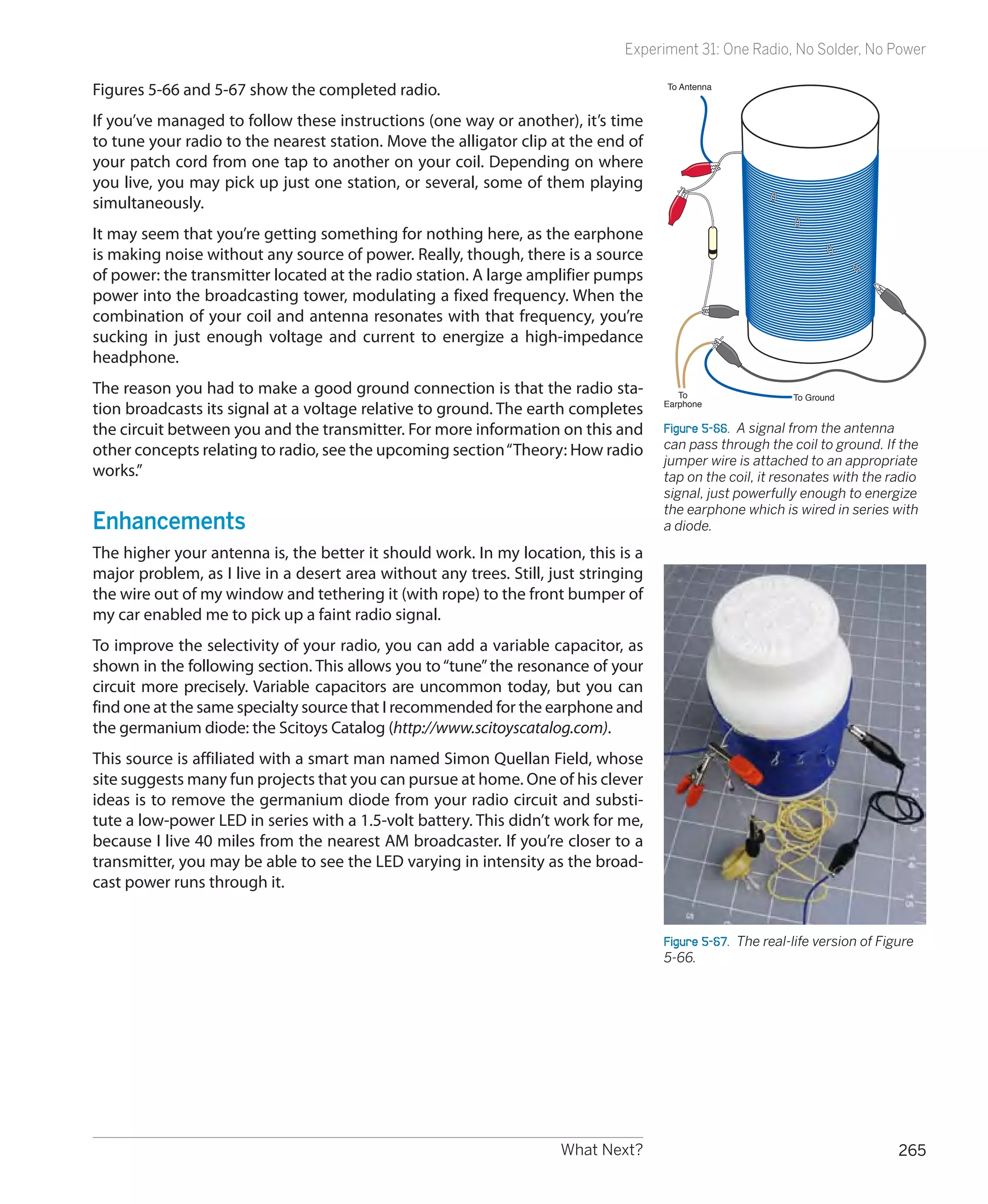 Experiment 31: One Radio, No Solder, No Power

Figures 5-66 and 5-67 show the completed radio.                                      To Antenna



If you’ve managed to follow these instructions (one way or another), it’s time
to tune your radio to the nearest station. Move the alligator clip at the end of
your patch cord from one tap to another on your coil. Depending on where
you live, you may pick up just one station, or several, some of them playing
simultaneously.
It may seem that you’re getting something for nothing here, as the earphone
is making noise without any source of power. Really, though, there is a source
of power: the transmitter located at the radio station. A large amplifier pumps
power into the broadcasting tower, modulating a fixed frequency. When the
combination of your coil and antenna resonates with that frequency, you’re
sucking in just enough voltage and current to energize a high-impedance
headphone.
The reason you had to make a good ground connection is that the radio sta-              To                  To Ground
                                                                                     Earphone
tion broadcasts its signal at a voltage relative to ground. The earth completes
the circuit between you and the transmitter. For more information on this and        Figure 5-66.  A signal from the antenna
other concepts relating to radio, see the upcoming section “Theory: How radio        can pass through the coil to ground. If the
                                                                                     jumper wire is attached to an appropriate
works.”                                                                              tap on the coil, it resonates with the radio
                                                                                     signal, just powerfully enough to energize
                                                                                     the earphone which is wired in series with
Enhancements                                                                         a diode.

The higher your antenna is, the better it should work. In my location, this is a
major problem, as I live in a desert area without any trees. Still, just stringing
the wire out of my window and tethering it (with rope) to the front bumper of
my car enabled me to pick up a faint radio signal.
To improve the selectivity of your radio, you can add a variable capacitor, as
shown in the following section. This allows you to “tune” the resonance of your
circuit more precisely. Variable capacitors are uncommon today, but you can
find one at the same specialty source that I recommended for the earphone and
the germanium diode: the Scitoys Catalog (http://www.scitoyscatalog.com).
This source is affiliated with a smart man named Simon Quellan Field, whose
site suggests many fun projects that you can pursue at home. One of his clever
ideas is to remove the germanium diode from your radio circuit and substi-
tute a low-power LED in series with a 1.5-volt battery. This didn’t work for me,
because I live 40 miles from the nearest AM broadcaster. If you’re closer to a
transmitter, you may be able to see the LED varying in intensity as the broad-
cast power runs through it.


                                                                                     Figure 5-67.  The real-life version of Figure
                                                                                     5-66.




                                                                     What Next?                                                265
 