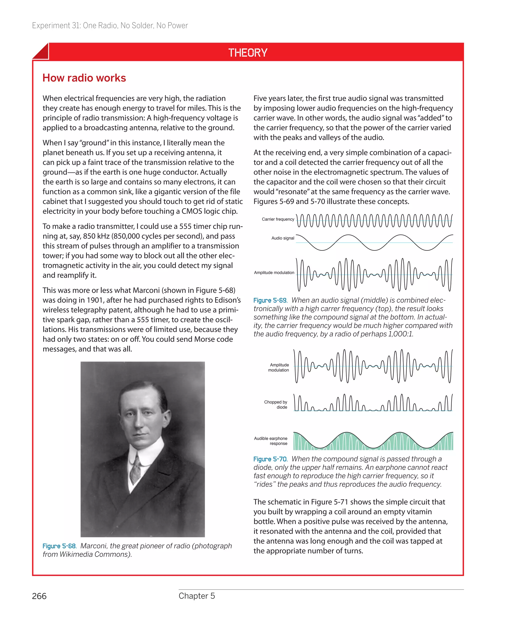 Experiment 31: One Radio, No Solder, No Power


                                                              Theory

  How radio works
   When electrical frequencies are very high, the radiation         Five years later, the first true audio signal was transmitted
   they create has enough energy to travel for miles. This is the   by imposing lower audio frequencies on the high-frequency
   principle of radio transmission: A high-frequency voltage is     carrier wave. In other words, the audio signal was “added” to
   applied to a broadcasting antenna, relative to the ground.       the carrier frequency, so that the power of the carrier varied
                                                                    with the peaks and valleys of the audio.
   When I say “ground” in this instance, I literally mean the
   planet beneath us. If you set up a receiving antenna, it         At the receiving end, a very simple combination of a capaci-
   can pick up a faint trace of the transmission relative to the    tor and a coil detected the carrier frequency out of all the
   ground—as if the earth is one huge conductor. Actually           other noise in the electromagnetic spectrum. The values of
   the earth is so large and contains so many electrons, it can     the capacitor and the coil were chosen so that their circuit
   function as a common sink, like a gigantic version of the file   would “resonate” at the same frequency as the carrier wave.
   cabinet that I suggested you should touch to get rid of static   Figures 5-69 and 5-70 illustrate these concepts.
   electricity in your body before touching a CMOS logic chip.
                                                                       Carrier frequency
   To make a radio transmitter, I could use a 555 timer chip run-
   ning at, say, 850 kHz (850,000 cycles per second), and pass              Audio signal

   this stream of pulses through an amplifier to a transmission
   tower; if you had some way to block out all the other elec-
   tromagnetic activity in the air, you could detect my signal
                                                                    Amplitude modulation
   and reamplify it.
   This was more or less what Marconi (shown in Figure 5-68)
   was doing in 1901, after he had purchased rights to Edison’s     Figure 5-69.  When an audio signal (middle) is combined elec-
   wireless telegraphy patent, although he had to use a primi-      tronically with a high carrer frequency (top), the result looks
   tive spark gap, rather than a 555 timer, to create the oscil-    something like the compound signal at the bottom. In actual-
                                                                    ity, the carrier frequency would be much higher compared with
   lations. His transmissions were of limited use, because they
                                                                    the audio frequency, by a radio of perhaps 1,000:1.
   had only two states: on or off. You could send Morse code
   messages, and that was all.
                                                                            Amplitude
                                                                           modulation




                                                                         Chopped by
                                                                              diode




                                                                    Audible earphone
                                                                            response


                                                                    Figure 5-70.  When the compound signal is passed through a
                                                                    diode, only the upper half remains. An earphone cannot react
                                                                    fast enough to reproduce the high carrier frequency, so it
                                                                    “rides” the peaks and thus reproduces the audio frequency.

                                                                    The schematic in Figure 5-71 shows the simple circuit that
                                                                    you built by wrapping a coil around an empty vitamin
                                                                    bottle. When a positive pulse was received by the antenna,
                                                                    it resonated with the antenna and the coil, provided that
                                                                    the antenna was long enough and the coil was tapped at
   Figure 5-68.  Marconi, the great pioneer of radio (photograph
   from Wikimedia Commons).                                         the appropriate number of turns.




266                                           Chapter 5
 