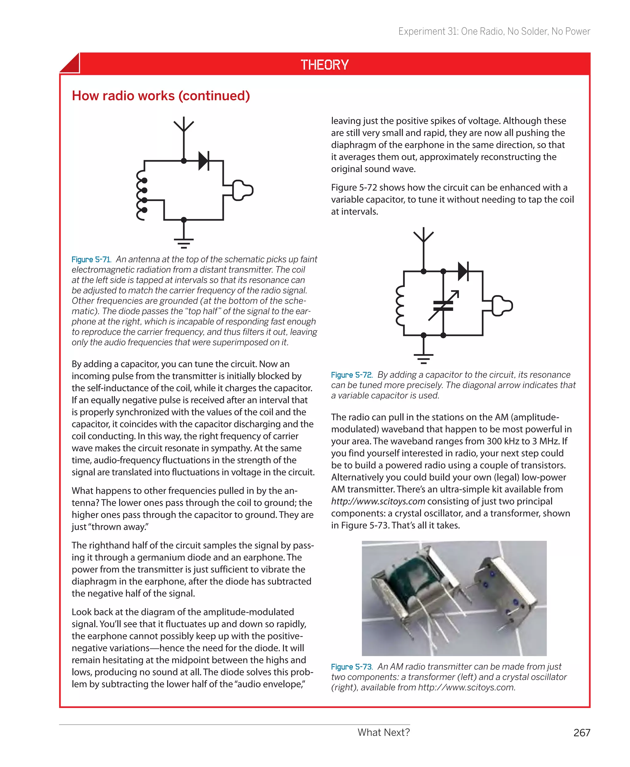 Experiment 31: One Radio, No Solder, No Power


                                                               Theory

How radio works (continued)
                                                                       leaving just the positive spikes of voltage. Although these
                                                                       are still very small and rapid, they are now all pushing the
                                                                       diaphragm of the earphone in the same direction, so that
                                                                       it averages them out, approximately reconstructing the
                                                                       original sound wave.
                                                                       Figure 5-72 shows how the circuit can be enhanced with a
                                                                       variable capacitor, to tune it without needing to tap the coil
                                                                       at intervals.



Figure 5-71.  An antenna at the top of the schematic picks up faint
electromagnetic radiation from a distant transmitter. The coil
at the left side is tapped at intervals so that its resonance can
be adjusted to match the carrier frequency of the radio signal.
Other frequencies are grounded (at the bottom of the sche-
matic). The diode passes the “top half” of the signal to the ear-
phone at the right, which is incapable of responding fast enough
to reproduce the carrier frequency, and thus filters it out, leaving
only the audio frequencies that were superimposed on it.

By adding a capacitor, you can tune the circuit. Now an
incoming pulse from the transmitter is initially blocked by            Figure 5-72.  By adding a capacitor to the circuit, its resonance
the self-inductance of the coil, while it charges the capacitor.       can be tuned more precisely. The diagonal arrow indicates that
                                                                       a variable capacitor is used.
If an equally negative pulse is received after an interval that
is properly synchronized with the values of the coil and the
                                                                       The radio can pull in the stations on the AM (amplitude-
capacitor, it coincides with the capacitor discharging and the
                                                                       modulated) waveband that happen to be most powerful in
coil conducting. In this way, the right frequency of carrier
                                                                       your area. The waveband ranges from 300 kHz to 3 MHz. If
wave makes the circuit resonate in sympathy. At the same
                                                                       you find yourself interested in radio, your next step could
time, audio-frequency fluctuations in the strength of the
                                                                       be to build a powered radio using a couple of transistors.
signal are translated into fluctuations in voltage in the circuit.
                                                                       Alternatively you could build your own (legal) low-power
What happens to other frequencies pulled in by the an-                 AM transmitter. There’s an ultra-simple kit available from
tenna? The lower ones pass through the coil to ground; the             http://www.scitoys.com consisting of just two principal
higher ones pass through the capacitor to ground. They are             components: a crystal oscillator, and a transformer, shown
just “thrown away.”                                                    in Figure 5-73. That’s all it takes.

The righthand half of the circuit samples the signal by pass-
ing it through a germanium diode and an earphone. The
power from the transmitter is just sufficient to vibrate the
diaphragm in the earphone, after the diode has subtracted
the negative half of the signal.
Look back at the diagram of the amplitude-modulated
signal. You’ll see that it fluctuates up and down so rapidly,
the earphone cannot possibly keep up with the positive-
negative variations—hence the need for the diode. It will
remain hesitating at the midpoint between the highs and
                                                                       Figure 5-73.  An AM radio transmitter can be made from just
lows, producing no sound at all. The diode solves this prob-           two components: a transformer (left) and a crystal oscillator
lem by subtracting the lower half of the “audio envelope,”             (right), available from http://www.scitoys.com.




                                                                             What Next?                                                267
 