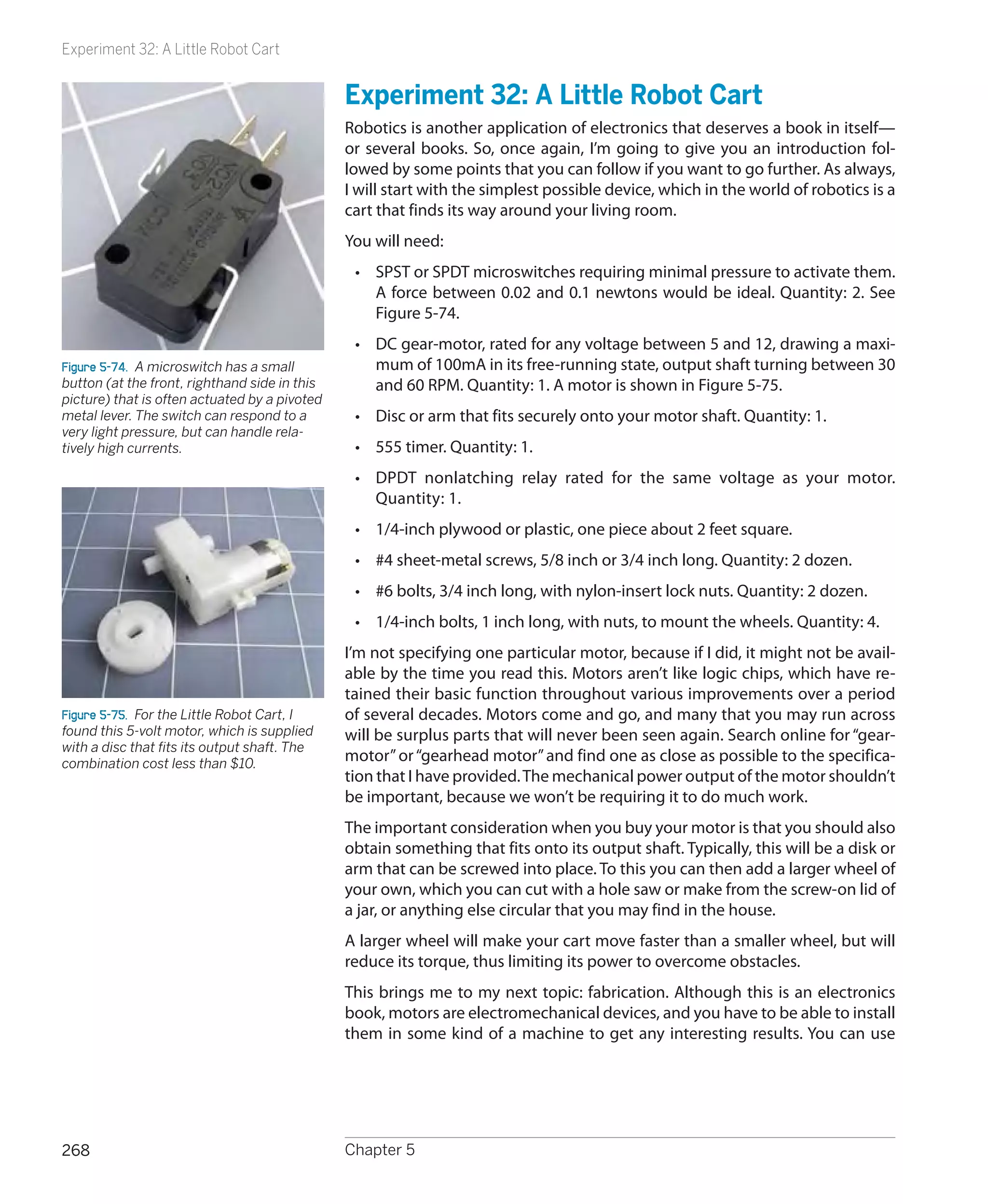 Experiment 32: A Little Robot Cart


                                               Experiment 32: A Little Robot Cart
                                               Robotics is another application of electronics that deserves a book in itself—
                                               or several books. So, once again, I’m going to give you an introduction fol-
                                               lowed by some points that you can follow if you want to go further. As always,
                                               I will start with the simplest possible device, which in the world of robotics is a
                                               cart that finds its way around your living room.
                                               You will need:
                                                •	 SPST or SPDT microswitches requiring minimal pressure to activate them.
                                                   A force between 0.02 and 0.1 newtons would be ideal. Quantity: 2. See
                                                   Figure 5-74.
                                                •	 DC gear-motor, rated for any voltage between 5 and 12, drawing a maxi-
Figure 5-74.  A microswitch has a small            mum of 100mA in its free-running state, output shaft turning between 30
button (at the front, righthand side in this       and 60 RPM. Quantity: 1. A motor is shown in Figure 5-75.
picture) that is often actuated by a pivoted
metal lever. The switch can respond to a        •	 Disc or arm that fits securely onto your motor shaft. Quantity: 1.
very light pressure, but can handle rela-
tively high currents.                           •	 555 timer. Quantity: 1.
                                                •	 DPDT nonlatching relay rated for the same voltage as your motor.
                                                   Quantity: 1.
                                                •	 1/4-inch plywood or plastic, one piece about 2 feet square.
                                                •	 #4 sheet-metal screws, 5/8 inch or 3/4 inch long. Quantity: 2 dozen.
                                                •	 #6 bolts, 3/4 inch long, with nylon-insert lock nuts. Quantity: 2 dozen.
                                                •	 1/4-inch bolts, 1 inch long, with nuts, to mount the wheels. Quantity: 4.
                                               I’m not specifying one particular motor, because if I did, it might not be avail-
                                               able by the time you read this. Motors aren’t like logic chips, which have re-
                                               tained their basic function throughout various improvements over a period
Figure 5-75.  For the Little Robot Cart, I     of several decades. Motors come and go, and many that you may run across
found this 5-volt motor, which is supplied     will be surplus parts that will never been seen again. Search online for “gear-
with a disc that fits its output shaft. The
combination cost less than $10.
                                               motor” or “gearhead motor” and find one as close as possible to the specifica-
                                               tion that I have provided. The mechanical power output of the motor shouldn’t
                                               be important, because we won’t be requiring it to do much work.
                                               The important consideration when you buy your motor is that you should also
                                               obtain something that fits onto its output shaft. Typically, this will be a disk or
                                               arm that can be screwed into place. To this you can then add a larger wheel of
                                               your own, which you can cut with a hole saw or make from the screw-on lid of
                                               a jar, or anything else circular that you may find in the house.
                                               A larger wheel will make your cart move faster than a smaller wheel, but will
                                               reduce its torque, thus limiting its power to overcome obstacles.
                                               This brings me to my next topic: fabrication. Although this is an electronics
                                               book, motors are electromechanical devices, and you have to be able to install
                                               them in some kind of a machine to get any interesting results. You can use




268                                            Chapter 5
 