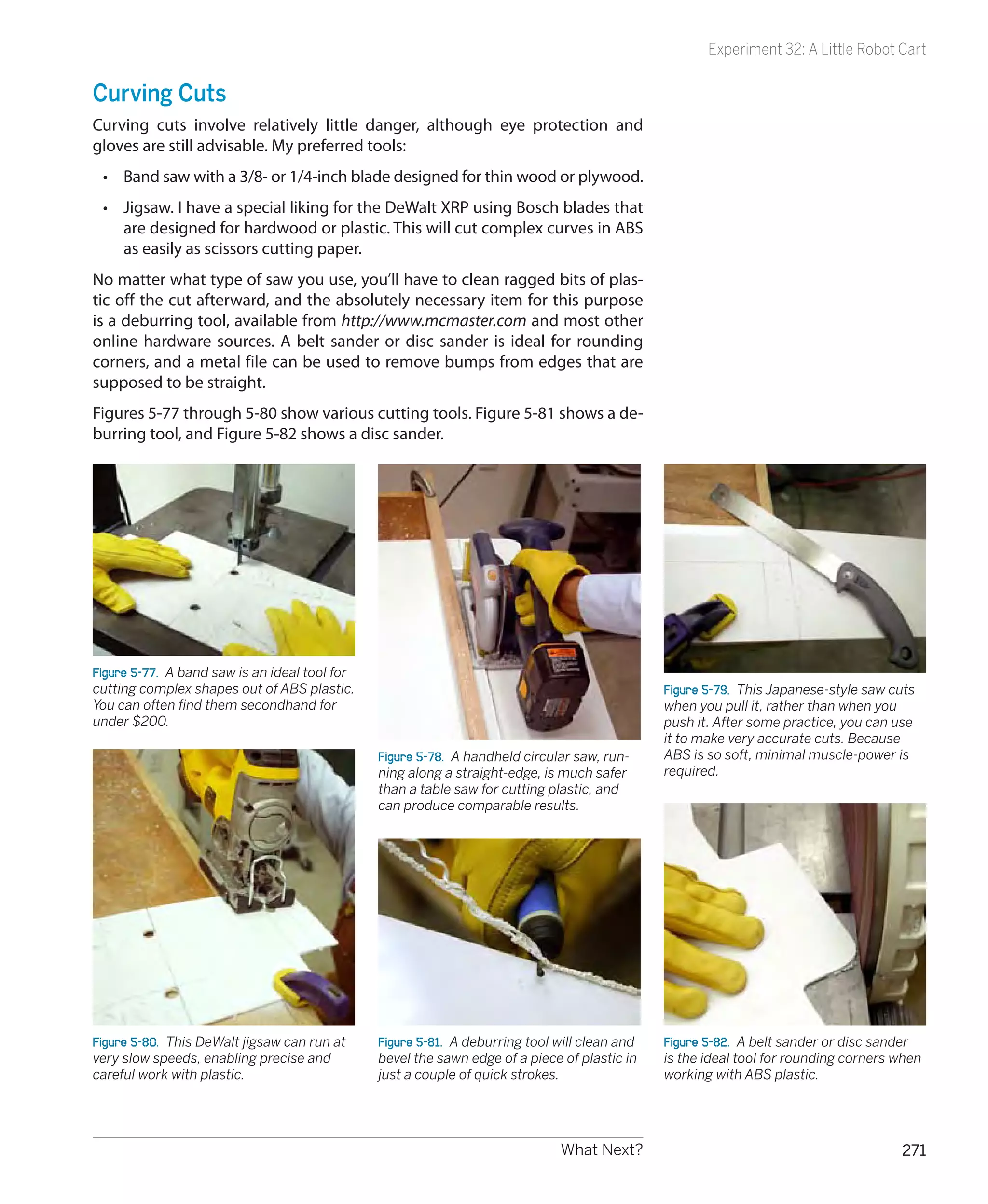 Experiment 32: A Little Robot Cart


Curving Cuts
Curving cuts involve relatively little danger, although eye protection and
gloves are still advisable. My preferred tools:
 •	 Band saw with a 3/8- or 1/4-inch blade designed for thin wood or plywood.
 •	 Jigsaw. I have a special liking for the DeWalt XRP using Bosch blades that
    are designed for hardwood or plastic. This will cut complex curves in ABS
    as easily as scissors cutting paper.
No matter what type of saw you use, you’ll have to clean ragged bits of plas-
tic off the cut afterward, and the absolutely necessary item for this purpose
is a deburring tool, available from http://www.mcmaster.com and most other
online hardware sources. A belt sander or disc sander is ideal for rounding
corners, and a metal file can be used to remove bumps from edges that are
supposed to be straight.
Figures 5-77 through 5-80 show various cutting tools. Figure 5-81 shows a de-
burring tool, and Figure 5-82 shows a disc sander.




Figure 5-77.  A band saw is an ideal tool for
cutting complex shapes out of ABS plastic.                                                      Figure 5-79.  This Japanese-style saw cuts
You can often find them secondhand for                                                          when you pull it, rather than when you
under $200.                                                                                     push it. After some practice, you can use
                                                                                                it to make very accurate cuts. Because
                                                Figure 5-78.  A handheld circular saw, run-     ABS is so soft, minimal muscle-power is
                                                ning along a straight-edge, is much safer       required.
                                                than a table saw for cutting plastic, and
                                                can produce comparable results.




Figure 5-80.  This DeWalt jigsaw can run at     Figure 5-81.  A deburring tool will clean and   Figure 5-82.  A belt sander or disc sander
very slow speeds, enabling precise and          bevel the sawn edge of a piece of plastic in    is the ideal tool for rounding corners when
careful work with plastic.                      just a couple of quick strokes.                 working with ABS plastic.




                                                                               What Next?                                              271
 