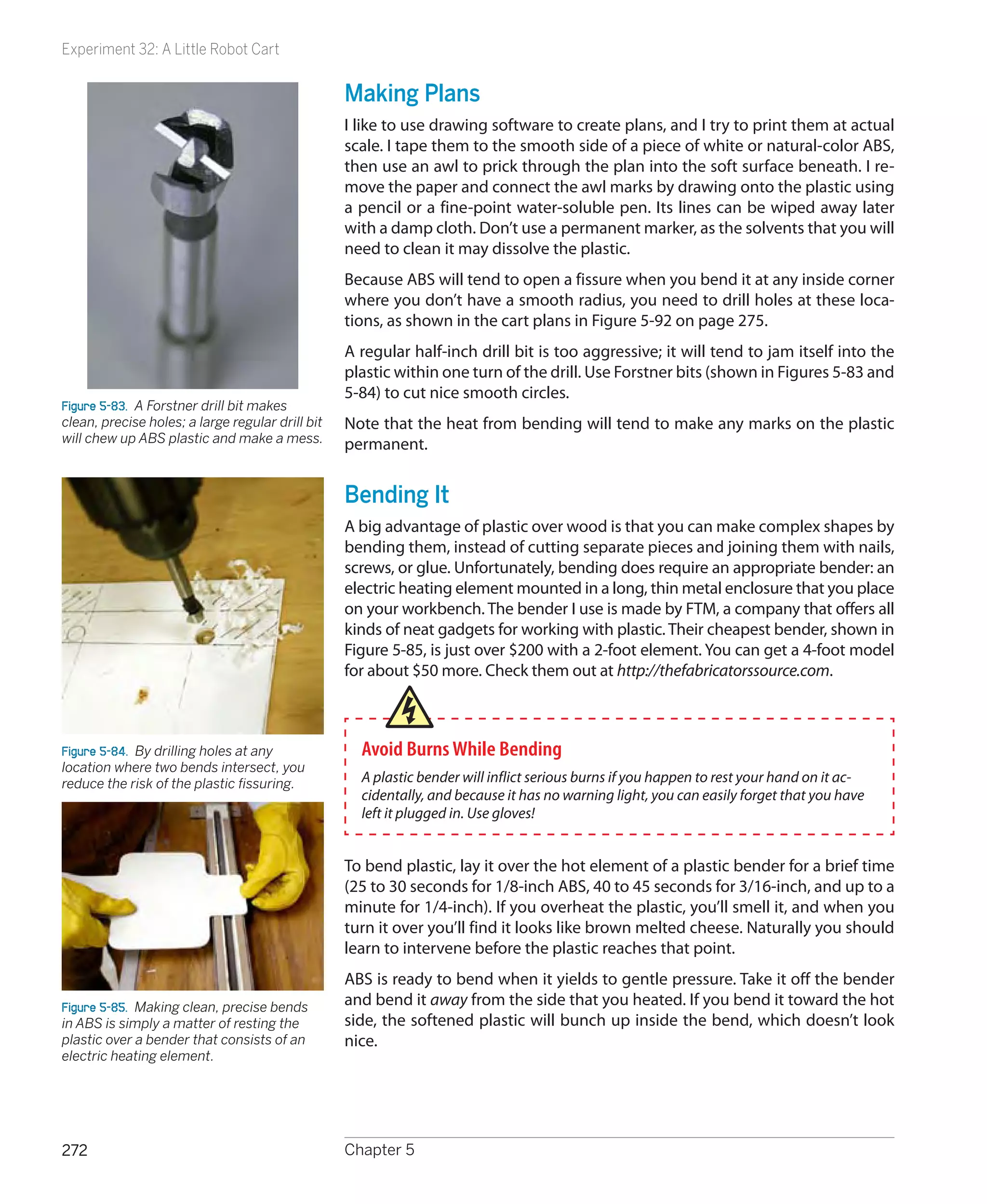 Experiment 32: A Little Robot Cart


                                                  Making Plans
                                                  I like to use drawing software to create plans, and I try to print them at actual
                                                  scale. I tape them to the smooth side of a piece of white or natural-color ABS,
                                                  then use an awl to prick through the plan into the soft surface beneath. I re-
                                                  move the paper and connect the awl marks by drawing onto the plastic using
                                                  a pencil or a fine-point water-soluble pen. Its lines can be wiped away later
                                                  with a damp cloth. Don’t use a permanent marker, as the solvents that you will
                                                  need to clean it may dissolve the plastic.
                                                  Because ABS will tend to open a fissure when you bend it at any inside corner
                                                  where you don’t have a smooth radius, you need to drill holes at these loca-
                                                  tions, as shown in the cart plans in Figure 5-92 on page 275.
                                                  A regular half-inch drill bit is too aggressive; it will tend to jam itself into the
                                                  plastic within one turn of the drill. Use Forstner bits (shown in Figures 5-83 and
                                                  5-84) to cut nice smooth circles.
Figure 5-83.  A Forstner drill bit makes
clean, precise holes; a large regular drill bit   Note that the heat from bending will tend to make any marks on the plastic
will chew up ABS plastic and make a mess.         permanent.


                                                  Bending It
                                                  A big advantage of plastic over wood is that you can make complex shapes by
                                                  bending them, instead of cutting separate pieces and joining them with nails,
                                                  screws, or glue. Unfortunately, bending does require an appropriate bender: an
                                                  electric heating element mounted in a long, thin metal enclosure that you place
                                                  on your workbench. The bender I use is made by FTM, a company that offers all
                                                  kinds of neat gadgets for working with plastic. Their cheapest bender, shown in
                                                  Figure 5-85, is just over $200 with a 2-foot element. You can get a 4-foot model
                                                  for about $50 more. Check them out at http://thefabricatorssource.com.



Figure 5-84.  By drilling holes at any              Avoid Burns While Bending
location where two bends intersect, you
reduce the risk of the plastic fissuring.           A plastic bender will inflict serious burns if you happen to rest your hand on it ac-
                                                    cidentally, and because it has no warning light, you can easily forget that you have
                                                    left it plugged in. Use gloves!


                                                  To bend plastic, lay it over the hot element of a plastic bender for a brief time
                                                  (25 to 30 seconds for 1/8-inch ABS, 40 to 45 seconds for 3/16-inch, and up to a
                                                  minute for 1/4-inch). If you overheat the plastic, you’ll smell it, and when you
                                                  turn it over you’ll find it looks like brown melted cheese. Naturally you should
                                                  learn to intervene before the plastic reaches that point.
                                                  ABS is ready to bend when it yields to gentle pressure. Take it off the bender
Figure 5-85.  Making clean, precise bends         and bend it away from the side that you heated. If you bend it toward the hot
in ABS is simply a matter of resting the          side, the softened plastic will bunch up inside the bend, which doesn’t look
plastic over a bender that consists of an         nice.
electric heating element.




272                                               Chapter 5
 