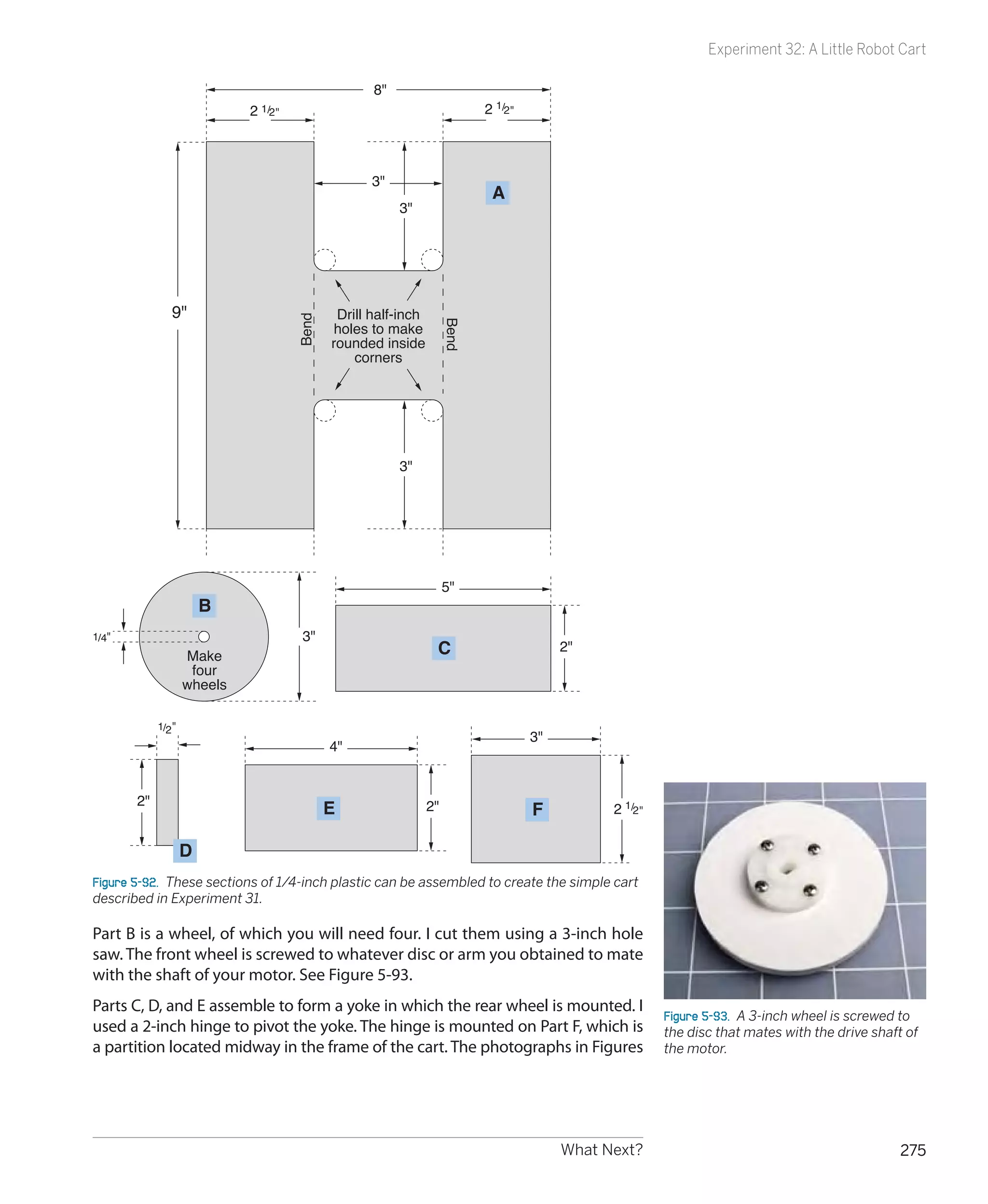 Experiment 32: A Little Robot Cart

                                                    8
                             2 1/2                                         2 1/2




                                                   3
                                                                             A
                                                         3




               9                     Bend
                                              Drill half-inch
                                              holes to make




                                                                     Bend
                                             rounded inside
                                                 corners




                                                         3




                                                                     5
                        B
1/4                                   3
                    Make                                         C                        2
                     four
                    wheels

            1/2 
                                                                                     3
                                             4


       2
                                             E                  2                   F          2 1/2

                    D
Figure 5-92.  These sections of 1/4-inch plastic can be assembled to create the simple cart
described in Experiment 31.

Part B is a wheel, of which you will need four. I cut them using a 3-inch hole
saw. The front wheel is screwed to whatever disc or arm you obtained to mate
with the shaft of your motor. See Figure 5-93.
Parts C, D, and E assemble to form a yoke in which the rear wheel is mounted. I
                                                                                                         Figure 5-93.  A 3-inch wheel is screwed to
used a 2-inch hinge to pivot the yoke. The hinge is mounted on Part F, which is                          the disc that mates with the drive shaft of
a partition located midway in the frame of the cart. The photographs in Figures                          the motor.




                                                                                          What Next?                                             275
 
