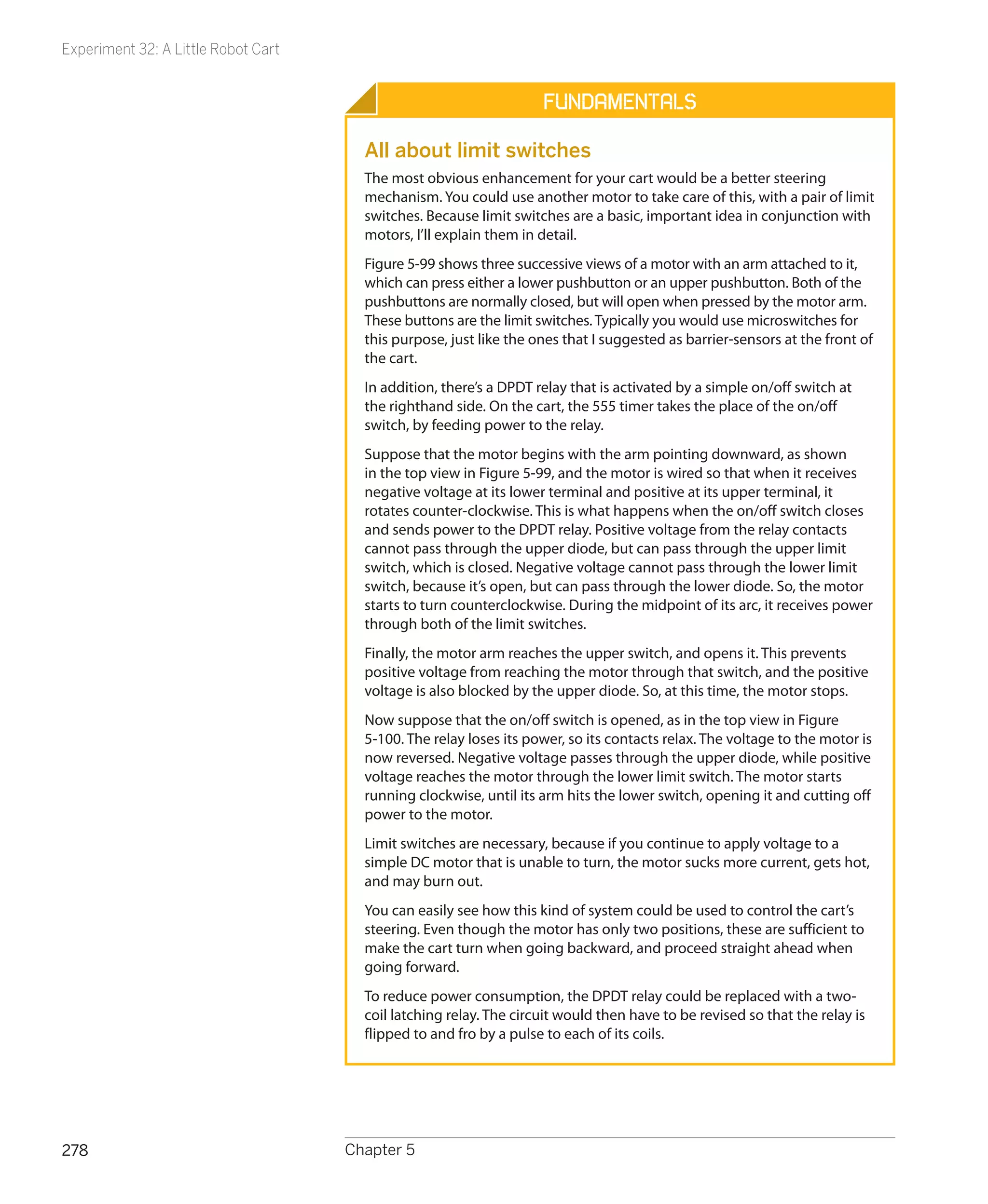 Experiment 32: A Little Robot Cart


                                                                    Fundamentals

                                       All about limit switches
                                       The most obvious enhancement for your cart would be a better steering
                                       mechanism. You could use another motor to take care of this, with a pair of limit
                                       switches. Because limit switches are a basic, important idea in conjunction with
                                       motors, I’ll explain them in detail.
                                       Figure 5-99 shows three successive views of a motor with an arm attached to it,
                                       which can press either a lower pushbutton or an upper pushbutton. Both of the
                                       pushbuttons are normally closed, but will open when pressed by the motor arm.
                                       These buttons are the limit switches. Typically you would use microswitches for
                                       this purpose, just like the ones that I suggested as barrier-sensors at the front of
                                       the cart.
                                       In addition, there’s a DPDT relay that is activated by a simple on/off switch at
                                       the righthand side. On the cart, the 555 timer takes the place of the on/off
                                       switch, by feeding power to the relay.
                                       Suppose that the motor begins with the arm pointing downward, as shown
                                       in the top view in Figure 5-99, and the motor is wired so that when it receives
                                       negative voltage at its lower terminal and positive at its upper terminal, it
                                       rotates counter-clockwise. This is what happens when the on/off switch closes
                                       and