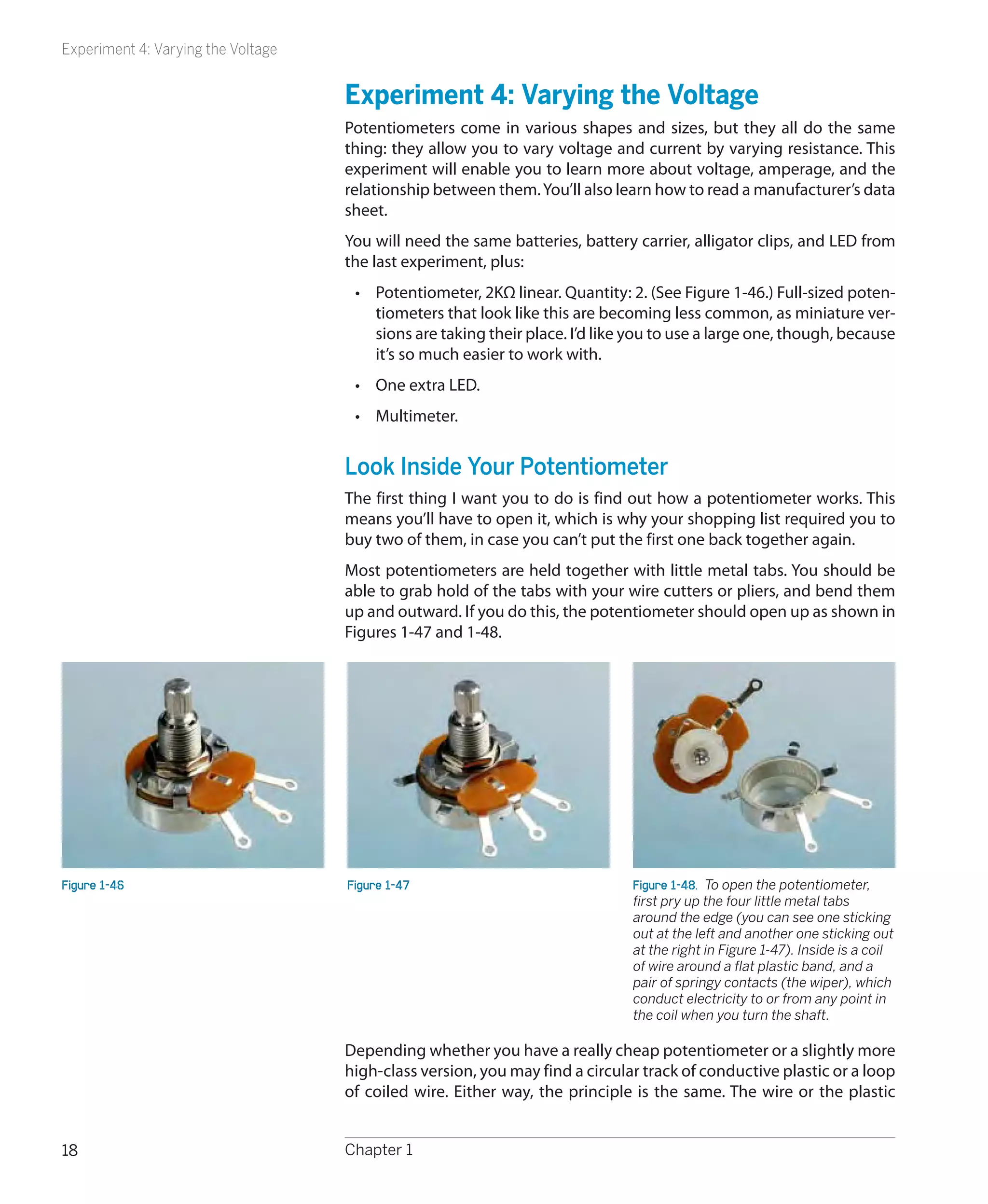 Experiment 4: Varying the Voltage


                                    Experiment 4: Varying the Voltage
                                    Potentiometers come in various shapes and sizes, but they all do the same
                                    thing: they allow you to vary voltage and current by varying resistance. This
                                    experiment will enable you to learn more about voltage, amperage, and the
                                    relationship between them. You’ll also learn how to read a manufacturer’s data
                                    sheet.
                                    You will need the same batteries, battery carrier, alligator clips, and LED from
                                    the last experiment, plus:
                                     •	 Potentiometer, 2KΩ linear. Quantity: 2. (See Figure 1-46.) Full-sized poten-
                                        tiometers that look like this are becoming less common, as miniature ver-
                                        sions are taking their place. I’d like you to use a large one, though, because
                                        it’s so much easier to work with.
                                     •	 One extra LED.
                                     •	 Multimeter.


                                    Look Inside Your Potentiometer
                                    The first thing I want you to do is find out how a potentiometer works. This
                                    means you’ll have to open it, which is why your shopping list required you to
                                    buy two of them, in case you can’t put the first one back together again.
                                    Most potentiometers are held together with little metal tabs. You should be
                                    able to grab hold of the tabs with your wire cutters or pliers, and bend them
                                    up and outward. If you do this, the potentiometer should open up as shown in
                                    Figures 1-47 and 1-48.




Figure 1-46                         Figure 1-47                               Figure 1-48.  To open the potentiometer,
                                                                              first pry up the four little metal tabs
                                                                              around the edge (you can see one sticking
                                                                              out at the left and another one sticking out
                                                                              at the right in Figure 1-47). Inside is a coil
                                                                              of wire around a flat plastic band, and a
                                                                              pair of springy contacts (the wiper), which
                                                                              conduct electricity to or from any point in
                                                                              the coil when you turn the shaft.

                                    Depending whether you have a really cheap potentiometer or a slightly more
                                    high-class version, you may find a circular track of conductive plastic or a loop
                                    of coiled wire. Either way, the principle is the same. The wire or the plastic


18                                  Chapter 1
 