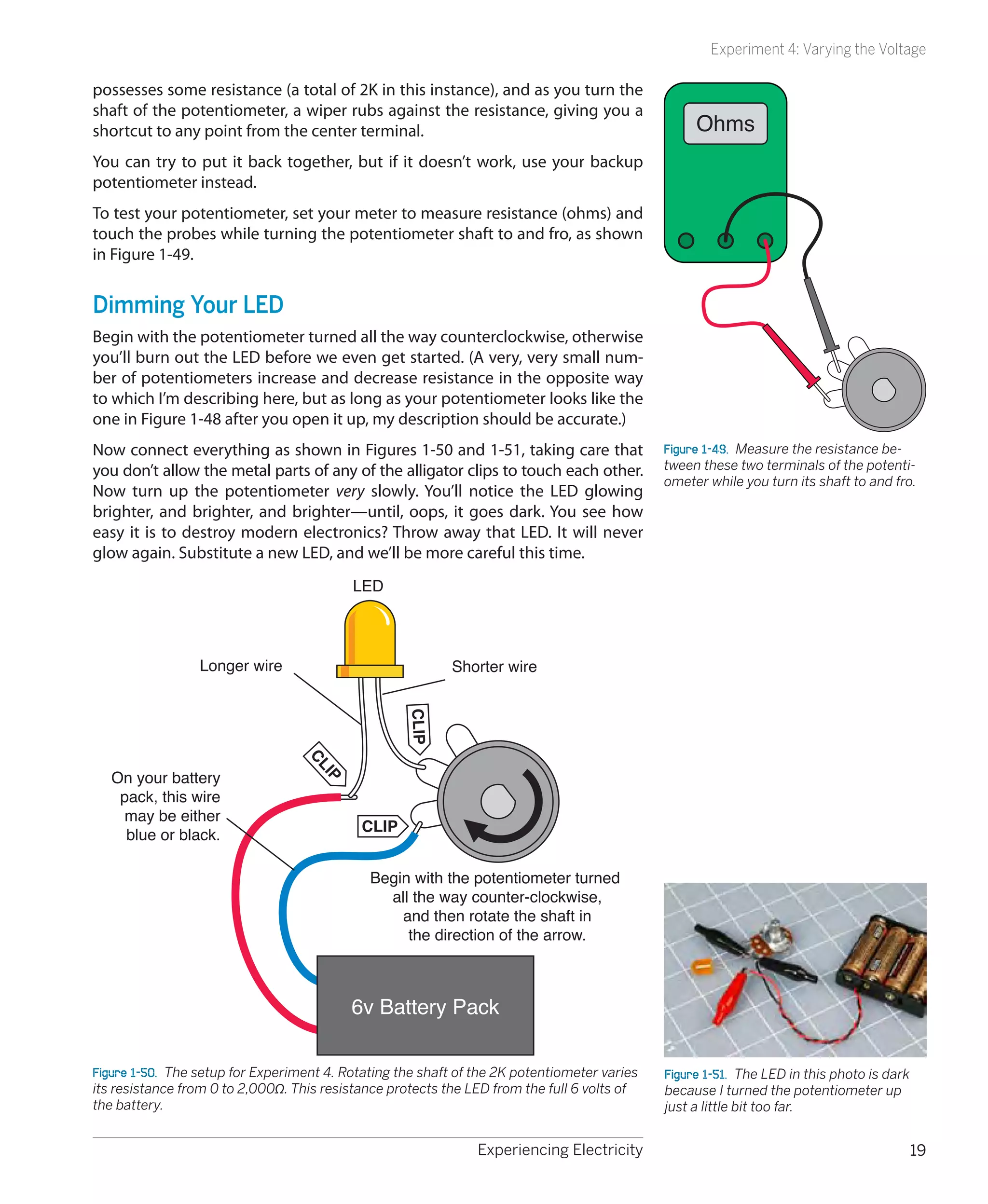 Experiment 4: Varying the Voltage

possesses some resistance (a total of 2K in this instance), and as you turn the
shaft of the potentiometer, a wiper rubs against the resistance, giving you a
shortcut to any point from the center terminal.                                                    Ohms
You can try to put it back together, but if it doesn’t work, use your backup
potentiometer instead.
To test your potentiometer, set your meter to measure resistance (ohms) and
touch the probes while turning the potentiometer shaft to and fro, as shown
in Figure 1-49.


Dimming Your LED
Begin with the potentiometer turned all the way counterclockwise, otherwise
you’ll burn out the LED before we even get started. (A very, very small num-
ber of potentiometers increase and decrease resistance in the opposite way
to which I’m describing here, but as long as your potentiometer looks like the
one in Figure 1-48 after you open it up, my description should be accurate.)
Now connect everything as shown in Figures 1-50 and 1-51, taking care that                    Figure 1-49.  Measure the resistance be-
you don’t allow the metal parts of any of the alligator clips to touch each other.            tween these two terminals of the potenti-
                                                                                              ometer while you turn its shaft to and fro.
Now turn up the potentiometer very slowly. You’ll notice the LED glowing
brighter, and brighter, and brighter—until, oops, it goes dark. You see how
easy it is to destroy modern electronics? Throw away that LED. It will never
glow again. Substitute a new LED, and we’ll be more careful this time.
                                           LED




                 Longer wire                               Shorter wire
                                                    CLIP
                                  CL




   On your battery
                                     IP




    pack, this wire
    may be either
                                            CLIP
     blue or black.

                                              Begin with the potentiometer turned
                                                all the way counter-clockwise,
                                                  and then rotate the shaft in
                                                   the direction of the arrow.



                                           6v Battery Pack

Figure 1-50.  The setup for Experiment 4. Rotating the shaft of the 2K potentiometer varies   Figure 1-51.  The LED in this photo is dark
its resistance from 0 to 2,000Ω. This resistance protects the LED from the full 6 volts of    because I turned the potentiometer up
the battery.                                                                                  just a little bit too far.


                                                                Experiencing Electricity                                                    19
 
