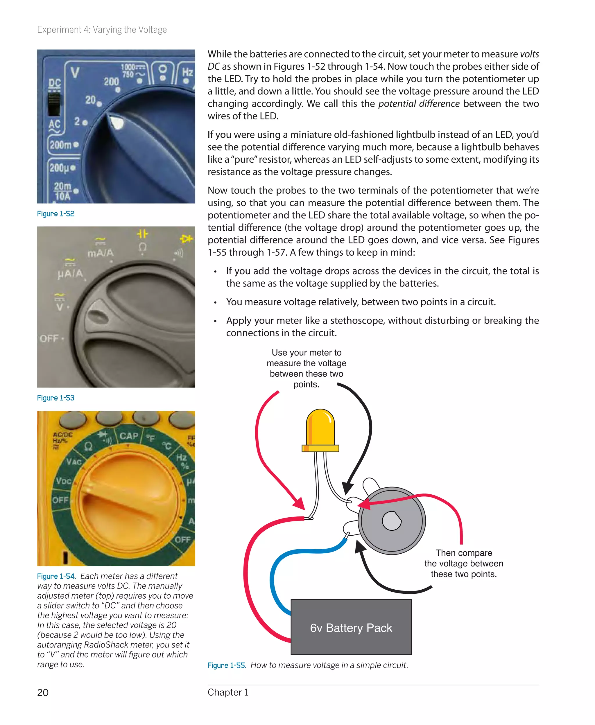 Experiment 4: Varying the Voltage

                                             While the batteries are connected to the circuit, set your meter to measure volts
                                             DC as shown in Figures 1-52 through 1-54. Now touch the probes either side of
                                             the LED. Try to hold the probes in place while you turn the potentiometer up
                                             a little, and down a little. You should see the voltage pressure around the LED
                                             changing accordingly. We call this the potential difference between the two
                                             wires of the LED.
                                             If you were using a miniature old-fashioned lightbulb instead of an LED, you’d
                                             see the potential difference varying much more, because a lightbulb behaves
                                             like a “pure” resistor, whereas an LED self-adjusts to some extent, modifying its
                                             resistance as the voltage pressure changes.
                                             Now touch the probes to the two terminals of the potentiometer that we’re
                                             using, so that you can measure the potential difference between them. The
Figure 1-52                                  potentiometer and the LED share the total available voltage, so when the po-
                                             tential difference (the voltage drop) around the potentiometer goes up, the
                                             potential difference around the LED goes down, and vice versa. See Figures
                                             1-55 through 1-57. A few things to keep in mind:
                                              •	 If you add the voltage drops across the devices in the circuit, the total is
                                                 the same as the voltage supplied by the batteries.
                                              •	 You measure voltage relatively, between two points in a circuit.
                                              •	 Apply your meter like a stethoscope, without disturbing or breaking the
                                                 connections in the circuit.
                                                              Use your meter to
                                                             measure the voltage
                                                             between these two
                                                                   points.
Figure 1-53




                                                                                                            Then compare
                                                                                                         the voltage between
Figure 1-54.  Each meter has a different                                                                   these two points.
way to measure volts DC. The manually
adjusted meter (top) requires you to move
a slider switch to “DC” and then choose
the highest voltage you want to measure:
In this case, the selected voltage is 20
(because 2 would be too low). Using the
                                                                          6v Battery Pack
autoranging RadioShack meter, you set it
to “V” and the meter will figure out which
range to use.                                Figure 1-55.  How to measure voltage in a simple circuit.


20                                           Chapter 1
 
