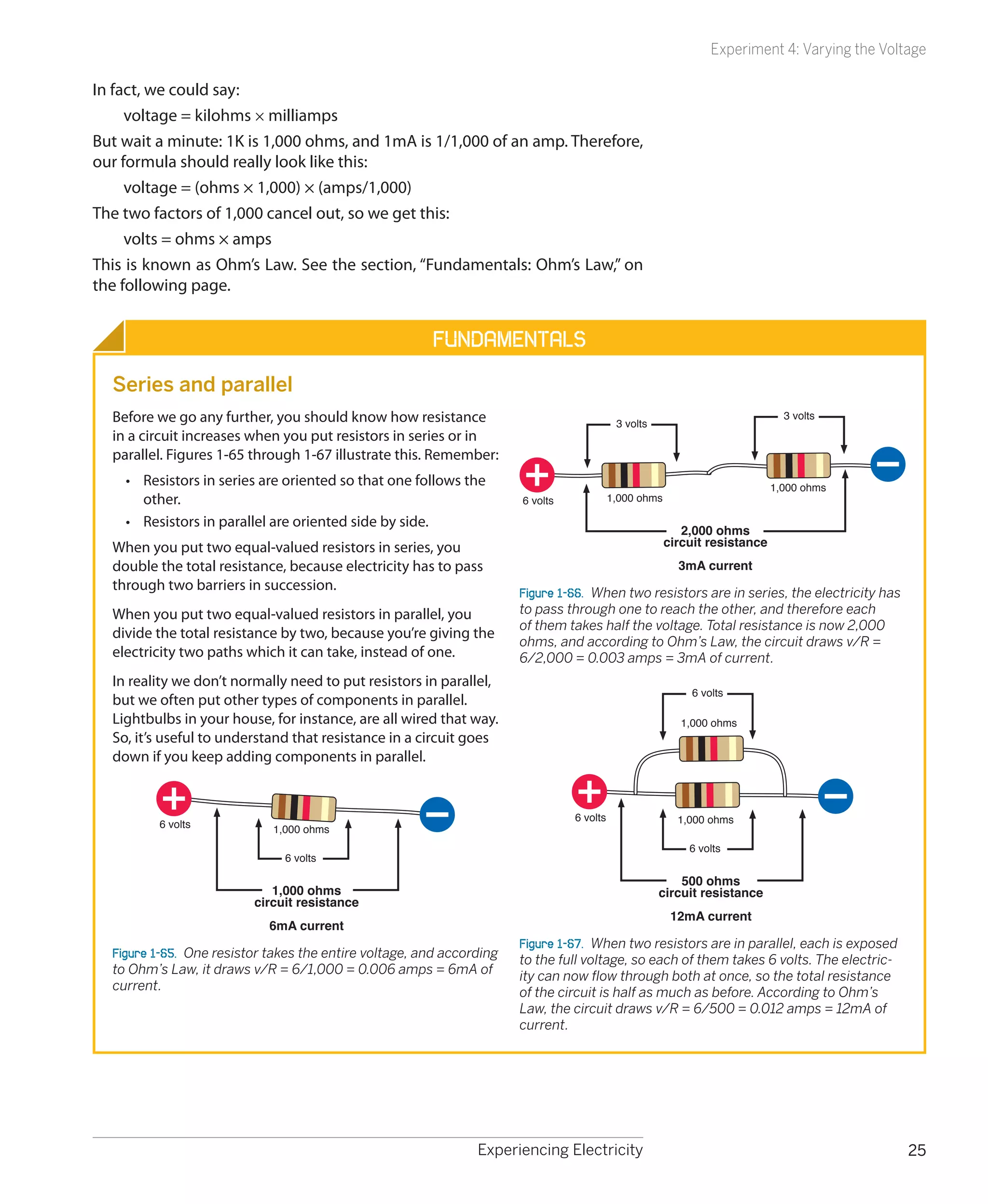 Experiment 4: Varying the Voltage

In fact, we could say:
     voltage = kilohms × milliamps
But wait a minute: 1K is 1,000 ohms, and 1mA is 1/1,000 of an amp. Therefore,
our formula should really look like this:
     voltage = (ohms × 1,000) × (amps/1,000)
The two factors of 1,000 cancel out, so we get this:
     volts = ohms × amps
This is known as Ohm’s Law. See the section, “Fundamentals: Ohm’s Law,” on
the following page.


                                                        Fundamentals
  Series and parallel
  Before we go any further, you should know how resistance                                  3 volts
                                                                                                                               3 volts
  in a circuit increases when you put resistors in series or in
  parallel. Figures 1-65 through 1-67 illustrate this. Remember:
    •	 Resistors in series are oriented so that one follows the                                                              1,000 ohms
       other.                                                          6 volts             1,000 ohms

    •	 Resistors in parallel are oriented side by side.
                                                                                                           2,000 ohms
  When you put two equal-valued resistors in series, you                                                circuit resistance
  double the total resistance, because electricity has to pass                                            3mA current
  through two barriers in succession.                                  Figure 1-66.  When two resistors are in series, the electricity has
  When you put two equal-valued resistors in parallel, you             to pass through one to reach the other, and therefore each
                                                                       of them takes half the voltage. Total resistance is now 2,000
  divide the total resistance by two, because you’re giving the
                                                                       ohms, and according to Ohm’s Law, the circuit draws v/R =
  electricity two paths which it can take, instead of one.             6/2,000 = 0.003 amps = 3mA of current.
  In reality we don’t normally need to put resistors in parallel,
                                                                                                             6 volts
  but we often put other types of components in parallel.
  Lightbulbs in your house, for instance, are all wired that way.                                          1,000 ohms
  So, it’s useful to understand that resistance in a circuit goes
  down if you keep adding components in parallel.


                                                                                 6 volts                  1,000 ohms
          6 volts            1,000 ohms
                                                                                                            6 volts
                               6 volts

                                                                                                          500 ohms
                             1,000 ohms                                                               circuit resistance
                          circuit resistance
                                                                                                         12mA current
                            6mA current
                                                                       Figure 1-67.  When two resistors are in parallel, each is exposed
  Figure 1-65.  One resistor takes the entire voltage, and according   to the full voltage, so each of them takes 6 volts. The electric-
  to Ohm’s Law, it draws v/R = 6/1,000 = 0.006 amps = 6mA of           ity can now flow through both at once, so the total resistance
  current.                                                             of the circuit is half as much as before. According to Ohm’s
                                                                       Law, the circuit draws v/R = 6/500 = 0.012 amps = 12mA of
                                                                       current.




                                                                Experiencing Electricity                                                       25
 