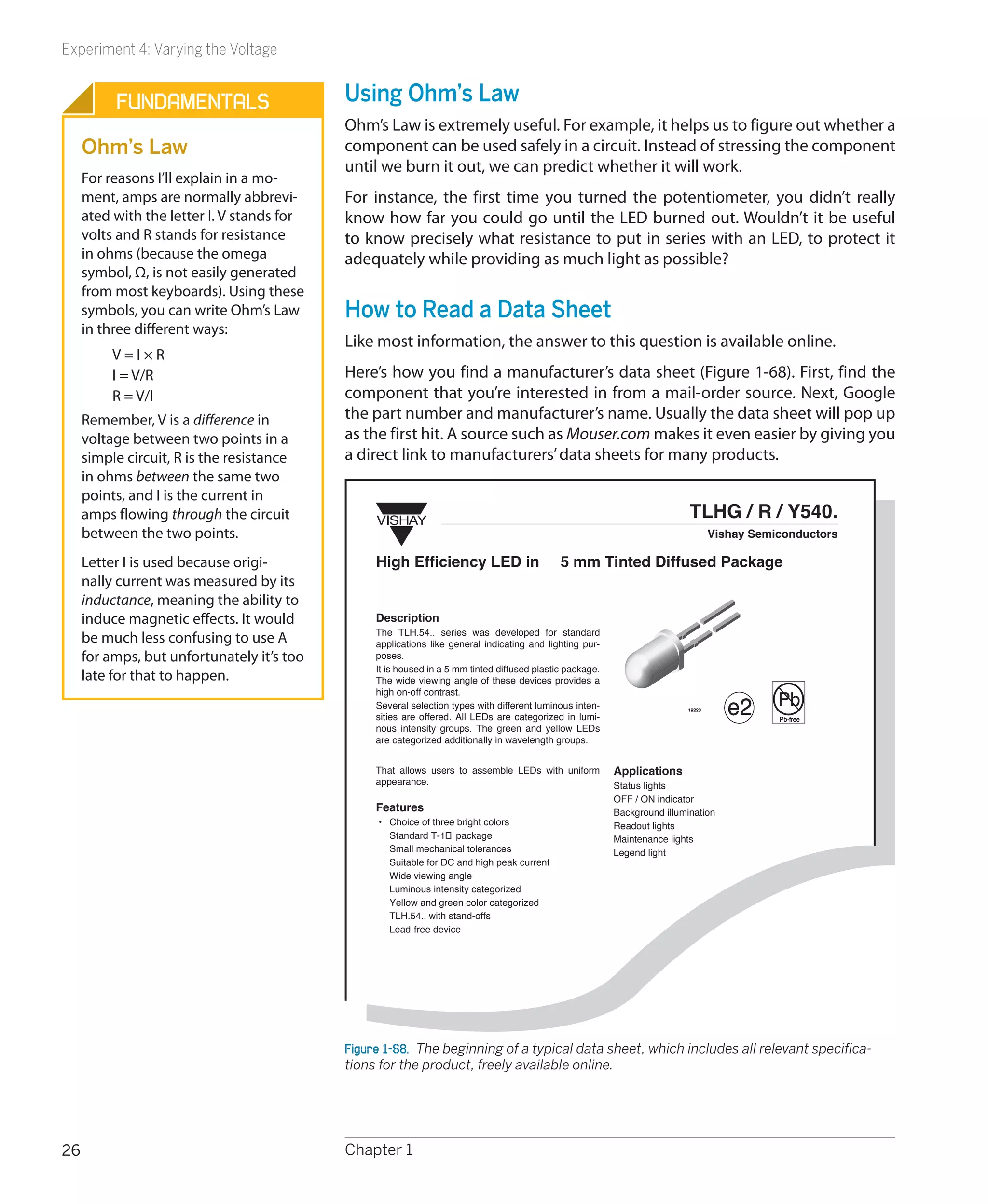 Experiment 4: Varying the Voltage


          Fundamentals                      Using Ohm’s Law
                                            Ohm’s Law is extremely useful. For example, it helps us to figure out whether a
     Ohm’s Law                              component can be used safely in a circuit. Instead of stressing the component
                                            until we burn it out, we can predict whether it will work.
     For reasons I’ll explain in a mo-
     ment, amps are normally abbrevi-       For instance, the first time you turned the potentiometer, you didn’t really
     ated with the letter I. V stands for   know how far you could go until the LED burned out. Wouldn’t it be useful
     volts and R stands for resistance      to know precisely what resistance to put in series with an LED, to protect it
     in ohms (because the omega             adequately while providing as much light as possible?
     symbol, Ω, is not easily generated
     from most keyboards). Using these
     symbols, you can write Ohm’s Law       How to Read a Data Sheet
     in three different ways:
                                            Like most information, the answer to this question is available online.
          V=I×R
          I = V/R                           Here’s how you find a manufacturer’s data sheet (Figure 1-68). First, find the
          R = V/I                           component that you’re interested in from a mail-order source. Next, Google
     Remember, V is a difference in         the part number and manufacturer’s name. Usually the data sheet will pop up
     voltage between two points in a        as the first hit. A source such as Mouser.com makes it even easier by giving you
     simple circuit, R is the resistance    a direct link to manufacturers’ data sheets for many products.
     in ohms between the same two
     points, and I is the current in
     amps flowing through the circuit            VISHAY
                                                                                                                            TLHG / R / Y540.
     between the two points.                                                                                                       Vishay Semiconductors

     Letter I is used because origi-             High Efficiency LED in                       5 mm Tinted Diffused Package
     nally current was measured by its
     inductance, meaning the ability to
     induce magnetic effects. It would           Description
                                                 The TLH.54.. series was developed for standard
     be much less confusing to use A             applications like general indicating and lighting pur-
     for amps, but unfortunately it’s too        poses.
                                                 It is housed in a 5 mm tinted diffused plastic package.
     late for that to happen.                    The wide viewing angle of these devices provides a

                                                                                                                                              Pb
                                                 high on-off contrast.
                                                 Several selection types with different luminous inten-
                                                 sities are offered. All LEDs are categorized in lumi-
                                                                                                                           19223
                                                                                                                                      e2      Pb-free
                                                 nous intensity groups. The green and yellow LEDs
                                                 are categorized additionally in wavelength groups.


                                                 That allows users to assemble LEDs with uniform           Applications
                                                 appearance.                                               Status lights
                                                                                                           OFF / ON indicator
                                                 Features                                                  Background illumination
                                                 • Choice of three bright colors                           Readout lights
                                                   Standard T-1� package                                   Maintenance lights
                                                   Small mechanical tolerances                             Legend light
                                                   Suitable for DC and high peak current
                                                   Wide viewing angle
                                                   Luminous intensity categorized
                                                   Yellow and green color categorized
                                                   TLH.54.. with stand-offs
                                                   Lead-free device




                                            Figure 1-68.  The beginning of a typical data sheet, which includes all relevant specifica-
                                            tions for the product, freely available online.




26                                          Chapter 1
 