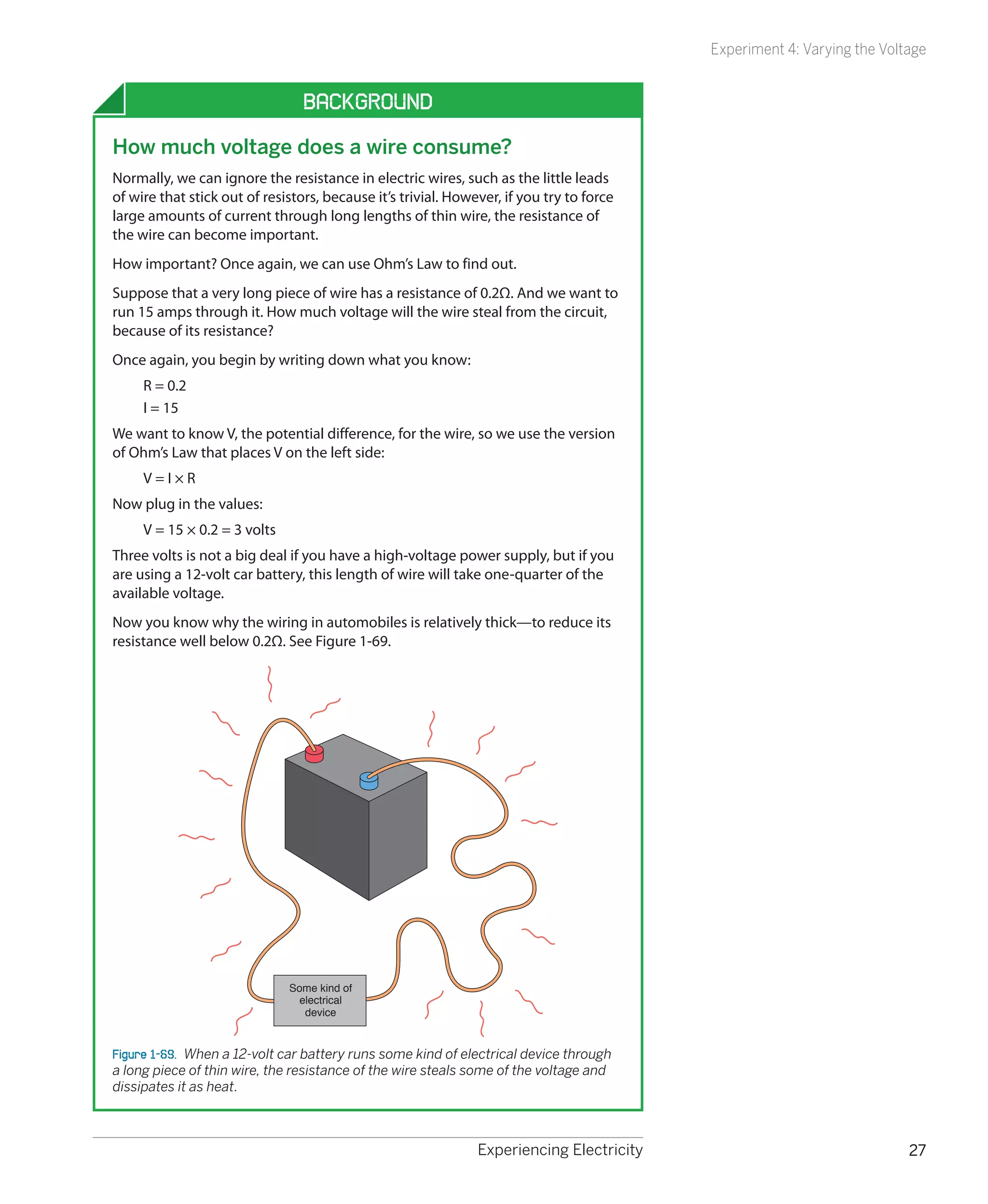 Experiment 4: Varying the Voltage


                                 Background
How much voltage does a wire consume?
Normally, we can ignore the resistance in electric wires, such as the little leads
of wire that stick out of resistors, because it’s trivial. However, if you try to force
large amounts of current through long lengths of thin wire, the resistance of
the wire can become important.
How important? Once again, we can use Ohm’s Law to find out.
Suppose that a very long piece of wire has a resistance of 0.2Ω. And we want to
run 15 amps through it. How much voltage will the wire steal from the circuit,
because of its resistance?
Once again, you begin by writing down what you know:
     R = 0.2
     I = 15
We want to know V, the potential difference, for the wire, so we use the version
of Ohm’s Law that places V on the left side:
     V=I×R
Now plug in the values:
     V = 15 × 0.2 = 3 volts
Three volts is not a big deal if you have a high-voltage power supply, but if you
are using a 12-volt car battery, this length of wire will take one-quarter of the
available voltage.
Now you know why the wiring in automobiles is relatively thick—to reduce its
resistance well below 0.2Ω. See Figure 1-69.




                              Some kind of
                                electrical
                                 device


Figure 1-69.  When a 12-volt car battery runs some kind of electrical device through
a long piece of thin wire, the resistance of the wire steals some of the voltage and
dissipates it as heat.



                                                               Experiencing Electricity                                 27
 