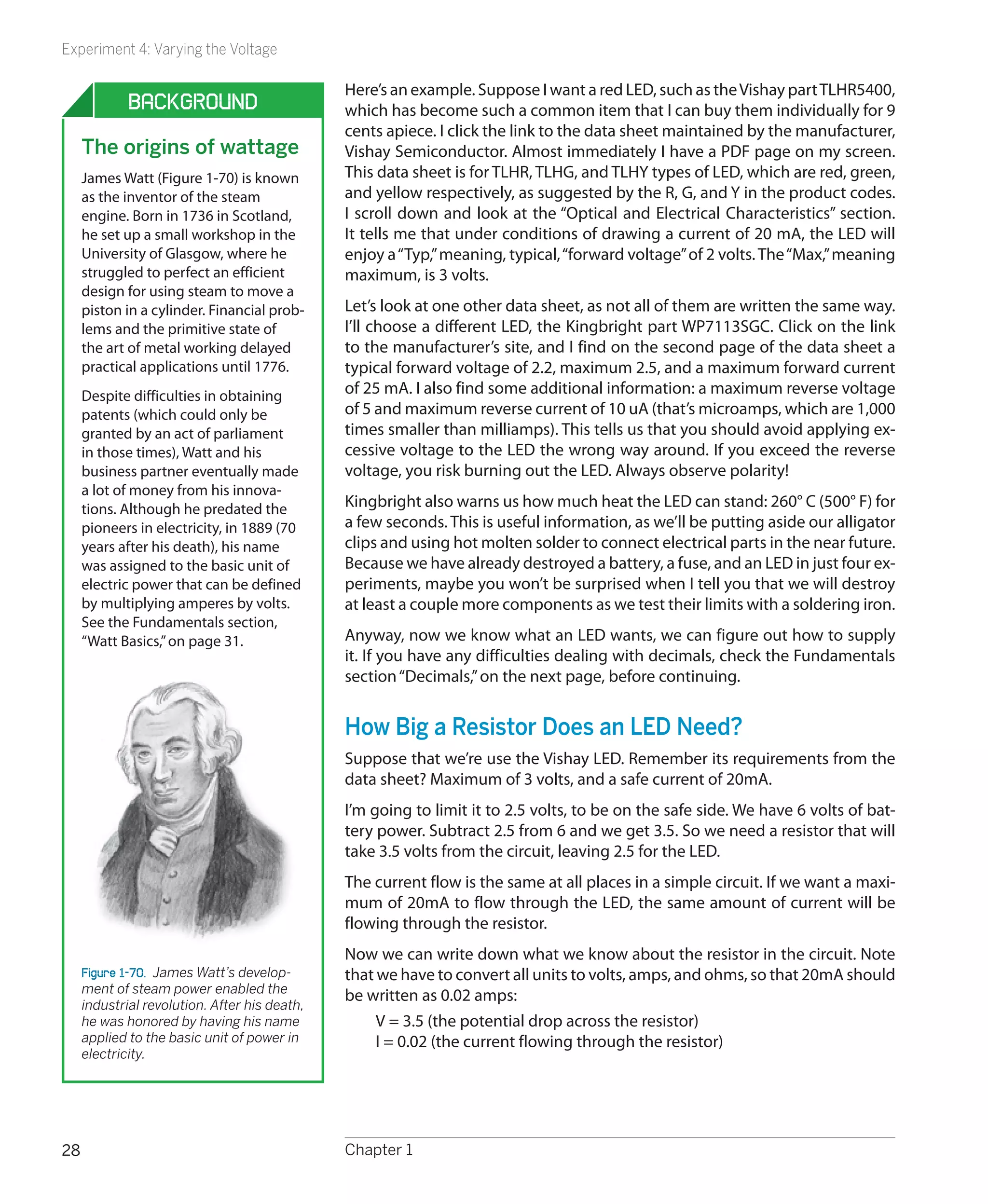 Experiment 4: Varying the Voltage

                                               Here’s an example. Suppose I want a red LED, such as the Vishay part TLHR5400,
             Background                        which has become such a common item that I can buy them individually for 9
                                               cents apiece. I click the link to the data sheet maintained by the manufacturer,
     The origins of wattage                    Vishay Semiconductor. Almost immediately I have a PDF page on my screen.
     James Watt (Figure 1-70) is known         This data sheet is for TLHR, TLHG, and TLHY types of LED, which are red, green,
     as the inventor of the steam              and yellow respectively, as suggested by the R, G, and Y in the product codes.
     engine. Born in 1736 in Scotland,         I scroll down and look at the “Optical and Electrical Characteristics” section.
     he set up a small workshop in the         It tells me that under conditions of drawing a current of 20 mA, the LED will
     University of Glasgow, where he           enjoy a “Typ,” meaning, typical, “forward voltage” of 2 volts. The “Max,” meaning
     struggled to perfect an efficient         maximum, is 3 volts.
     design for using steam to move a
     piston in a cylinder. Financial prob-     Let’s look at one other data sheet, as not all of them are written the same way.
     lems and the primitive state of           I’ll choose a different LED, the Kingbright part WP7113SGC. Click on the link
     the art of metal working delayed          to the manufacturer’s site, and I find on the second page of the data sheet a
     practical applications until 1776.        typical forward voltage of 2.2, maximum 2.5, and a maximum forward current
     Despite difficulties in obtaining         of 25 mA. I also find some additional information: a maximum reverse voltage
     patents (which could only be              of 5 and maximum reverse current of 10 uA (that’s microamps, which are 1,000
     granted by an act of parliament           times smaller than milliamps). This tells us that you should avoid applying ex-
     in those times), Watt and his             cessive voltage to the LED the wrong way around. If you exceed the reverse
     business partner eventually made          voltage, you risk burning out the LED. Always observe polarity!
     a lot of money from his innova-
     tions. Although he predated the           Kingbright also warns us how much heat the LED can stand: 260° C (500° F) for
     pioneers in electricity, in 1889 (70      a few seconds. This is useful information, as we’ll be putting aside our alligator
     years after his death), his name          clips and using hot molten solder to connect electrical parts in the near future.
     was assigned to the basic unit of         Because we have already destroyed a battery, a fuse, and an LED in just four ex-
     electric power that can be defined        periments, maybe you won’t be surprised when I tell you that we will destroy
     by multiplying amperes by volts.          at least a couple more components as we test their limits with a soldering iron.
     See the Fundamentals section,
     “Watt Basics,” on page 31.                Anyway, now we know what an LED wants, we can figure out how to supply
                                               it. If you have any difficulties dealing with decimals, check the Fundamentals
                                               section “Decimals,” on the next page, before continuing.


                                               How Big a Resistor Does an LED Need?
                                               Suppose that we’re use the Vishay LED. Remember its requirements from the
                                               data sheet? Maximum of 3 volts, and a safe current of 20mA.
                                               I’m going to limit it to 2.5 volts, to be on the safe side. We have 6 volts of bat-
                                               tery power. Subtract 2.5 from 6 and we get 3.5. So we need a resistor that will
                                               take 3.5 volts from the circuit, leaving 2.5 for the LED.
                                               The current flow is the same at all places in a simple circuit. If we want a maxi-
                                               mum of 20mA to flow through the LED, the same amount of current will be
                                               flowing through the resistor.
                                               Now we can write down what we know about the resistor in the circuit. Note
     Figure 1-70.  James Watt’s develop-       that we have to convert all units to volts, amps, and ohms, so that 20mA should
     ment of steam power enabled the
                                               be written as 0.02 amps:
     industrial revolution. After his death,
     he was honored by having his name              V = 3.5 (the potential drop across the resistor)
     applied to the basic unit of power in          I = 0.02 (the current flowing through the resistor)
     electricity.




28                                             Chapter 1
 