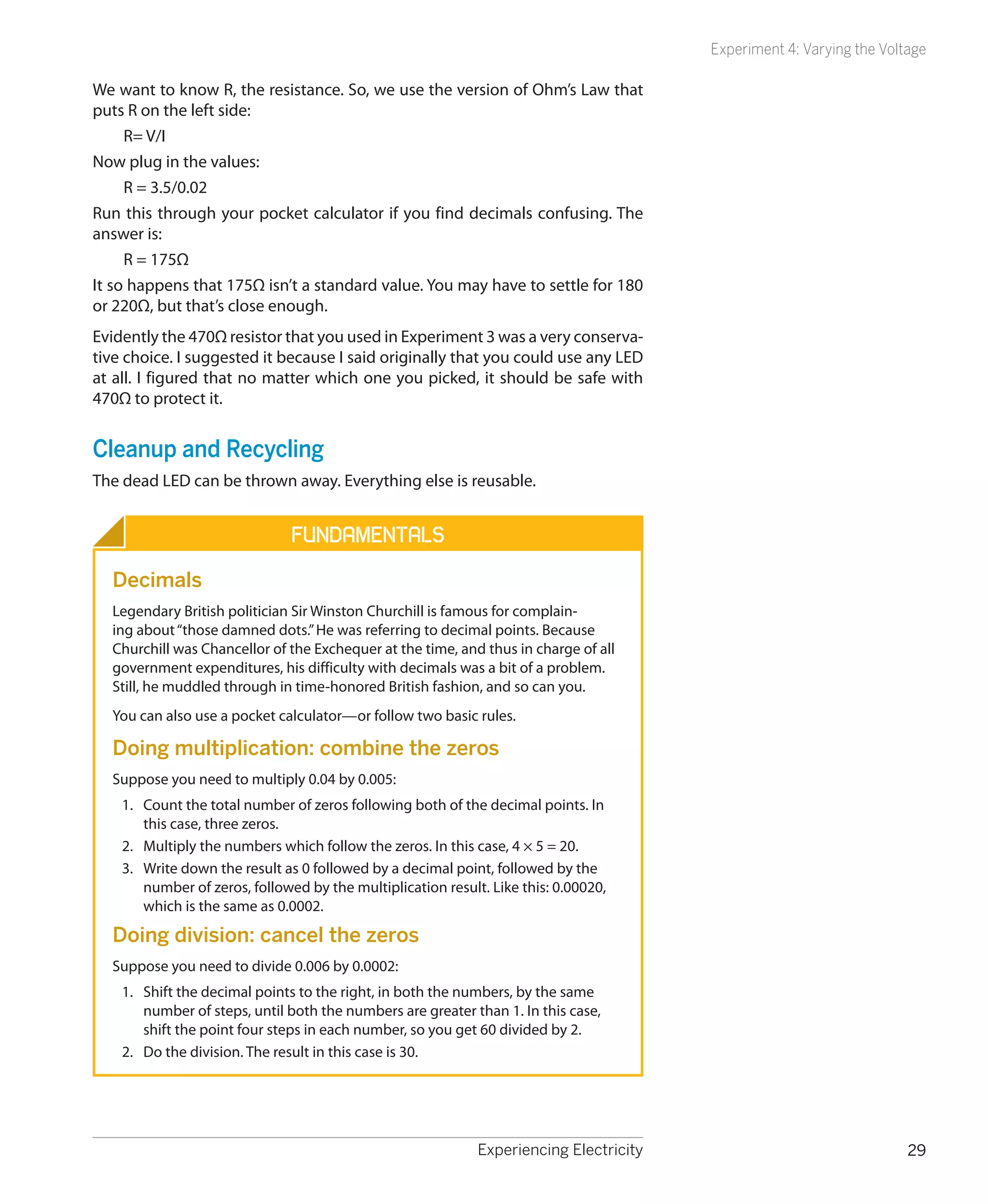 Experiment 4: Varying the Voltage

We want to know R, the resistance. So, we use the version of Ohm’s Law that
puts R on the left side:
     R= V/I
Now plug in the values:
     R = 3.5/0.02
Run this through your pocket calculator if you find decimals confusing. The
answer is:
     R = 175Ω
It so happens that 175Ω isn’t a standard value. You may have to settle for 180
or 220Ω, but that’s close enough.
Evidently the 470Ω resistor that you used in Experiment 3 was a very conserva-
tive choice. I suggested it because I said originally that you could use any LED
at all. I figured that no matter which one you picked, it should be safe with
470Ω to protect it.


Cleanup and Recycling
The dead LED can be thrown away. Everything else is reusable.


                               Fundamentals
  Decimals
  Legendary British politician Sir Winston Churchill is famous for complain-
  ing about “those damned dots.” He was referring to decimal points. Because
  Churchill was Chancellor of the Exchequer at the time, and thus in charge of all
  government expenditures, his difficulty with decimals was a bit of a problem.
  Still, he muddled through in time-honored British fashion, and so can you.
  You can also use a pocket calculator—or follow two basic rules.

  Doing multiplication: combine the zeros
  Suppose you need to multiply 0.04 by 0.005:
    1.	 Count the total number of zeros following both of the decimal points. In
        this case, three zeros.
    2.	 Multiply the numbers which follow the zeros. In this case, 4 × 5 = 20.
    3.	 Write down the result as 0 followed by a decimal point, followed by the
        number of zeros, followed by the multiplication result. Like this: 0.00020,
        which is the same as 0.0002.

  Doing division: cancel the zeros
  Suppose you need to divide 0.006 by 0.0002:
    1.	 Shift the decimal points to the right, in both the numbers, by the same
        number of steps, until both the numbers are greater than 1. In this case,
        shift the point four steps in each number, so you get 60 divided by 2.
    2.	 Do the division. The result in this case is 30.




                                                              Experiencing Electricity                                 29
 