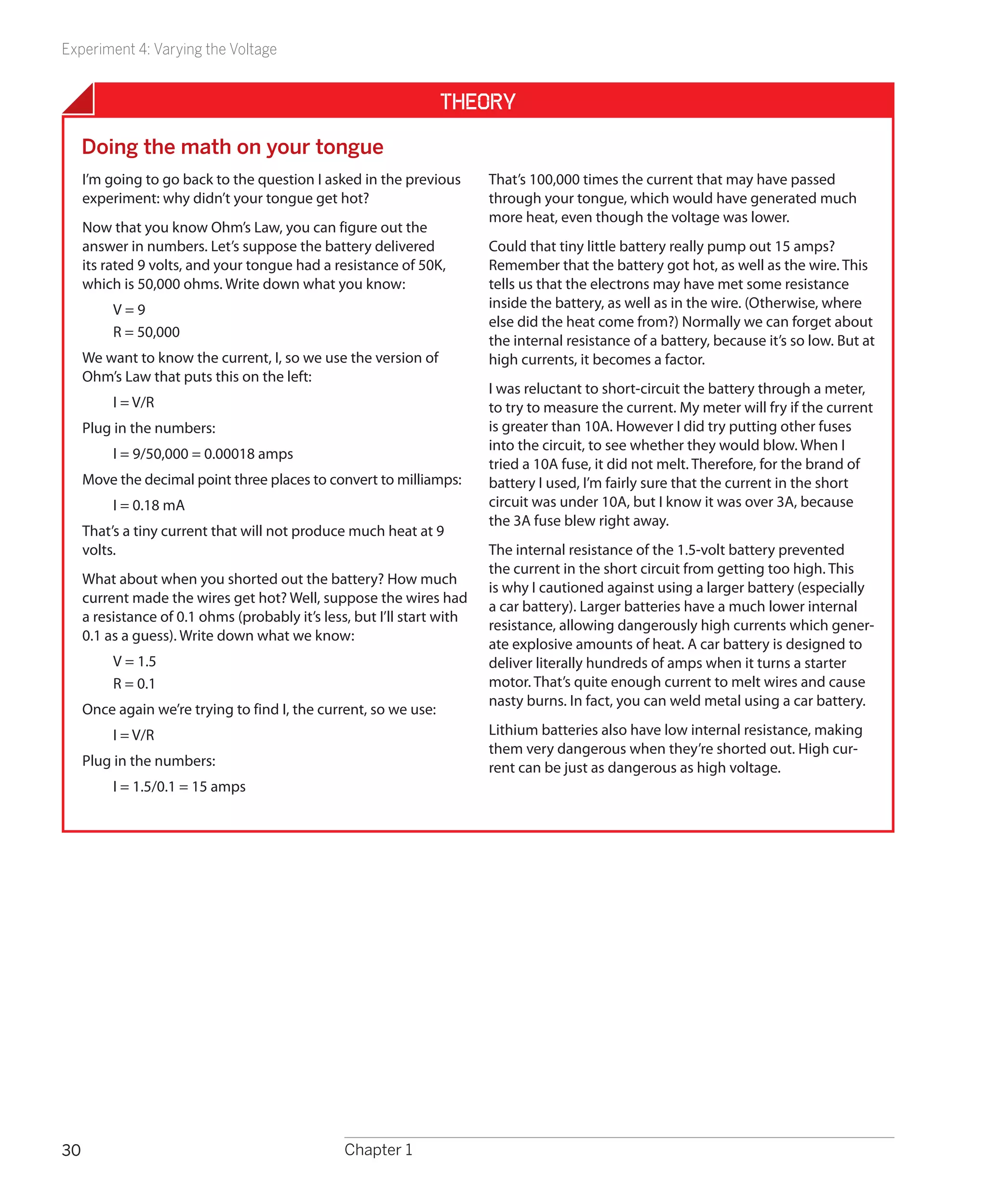 Experiment 4: Varying the Voltage


                                                                  Theory
     Doing the math on your tongue
     I’m going to go back to the question I asked in the previous        That’s 100,000 times the current that may have passed
     experiment: why didn’t your tongue get hot?                         through your tongue, which would have generated much
                                                                         more heat, even though the voltage was lower.
     Now that you know Ohm’s Law, you can figure out the
     answer in numbers. Let’s suppose the battery delivered              Could that tiny little battery really pump out 15 amps?
     its rated 9 volts, and your tongue had a resistance of 50K,         Remember that the battery got hot, as well as the wire. This
     which is 50,000 ohms. Write down what you know:                     tells us that the electrons may have met some resistance
          V=9                                                            inside the battery, as well as in the wire. (Otherwise, where
                                                                         else did the heat come from?) Normally we can forget about
          R = 50,000
                                                                         the internal resistance of a battery, because it’s so low. But at
     We want to know the current, I, so we use the version of            high currents, it becomes a factor.
     Ohm’s Law that puts this on the left:
                                                                         I was reluctant to short-circuit the battery through a meter,
          I = V/R                                                        to try to measure the current. My meter will fry if the current
     Plug in the numbers:                                                is greater than 10A. However I did try putting other fuses
                                                                         into the circuit, to see whether they would blow. When I
          I = 9/50,000 = 0.00018 amps
                                                                         tried a 10A fuse, it did not melt. Therefore, for the brand of
     Move the decimal point three places to convert to milliamps:        battery I used, I’m fairly sure that the current in the short
          I = 0.18 mA                                                    circuit was under 10A, but I know it was over 3A, because
                                                                         the 3A fuse blew right away.
     That’s a tiny current that will not produce much heat at 9
     volts.                                                              The internal resistance of the 1.5-volt battery prevented
                                                                         the current in the short circuit from getting too high. This
     What about when you shorted out the battery? How much
                                                                         is why I cautioned against using a larger battery (especially
     current made the wires get hot? Well, suppose the wires had
                                                                         a car battery). Larger batteries have a much lower internal
     a resistance of 0.1 ohms (probably it’s less, but I’ll start with
                                                                         resistance, allowing dangerously high currents which gener-
     0.1 as a guess). Write down what we know:
                                                                         ate explosive amounts of heat. A car battery is designed to
          V = 1.5                                                        deliver literally hundreds of amps when it turns a starter
          R = 0.1                                                        motor. That’s quite enough current to melt wires and cause
                                                                         nasty burns. In fact, you can weld metal using a car battery.
     Once again we’re trying to find I, the current, so we use:
          I = V/R                                                        Lithium batteries also have low internal resistance, making
                                                                         them very dangerous when they’re shorted out. High cur-
     Plug in the numbers:                                                rent can be just as dangerous as high voltage.
          I = 1.5/0.1 = 15 amps




30                                               Chapter 1
 