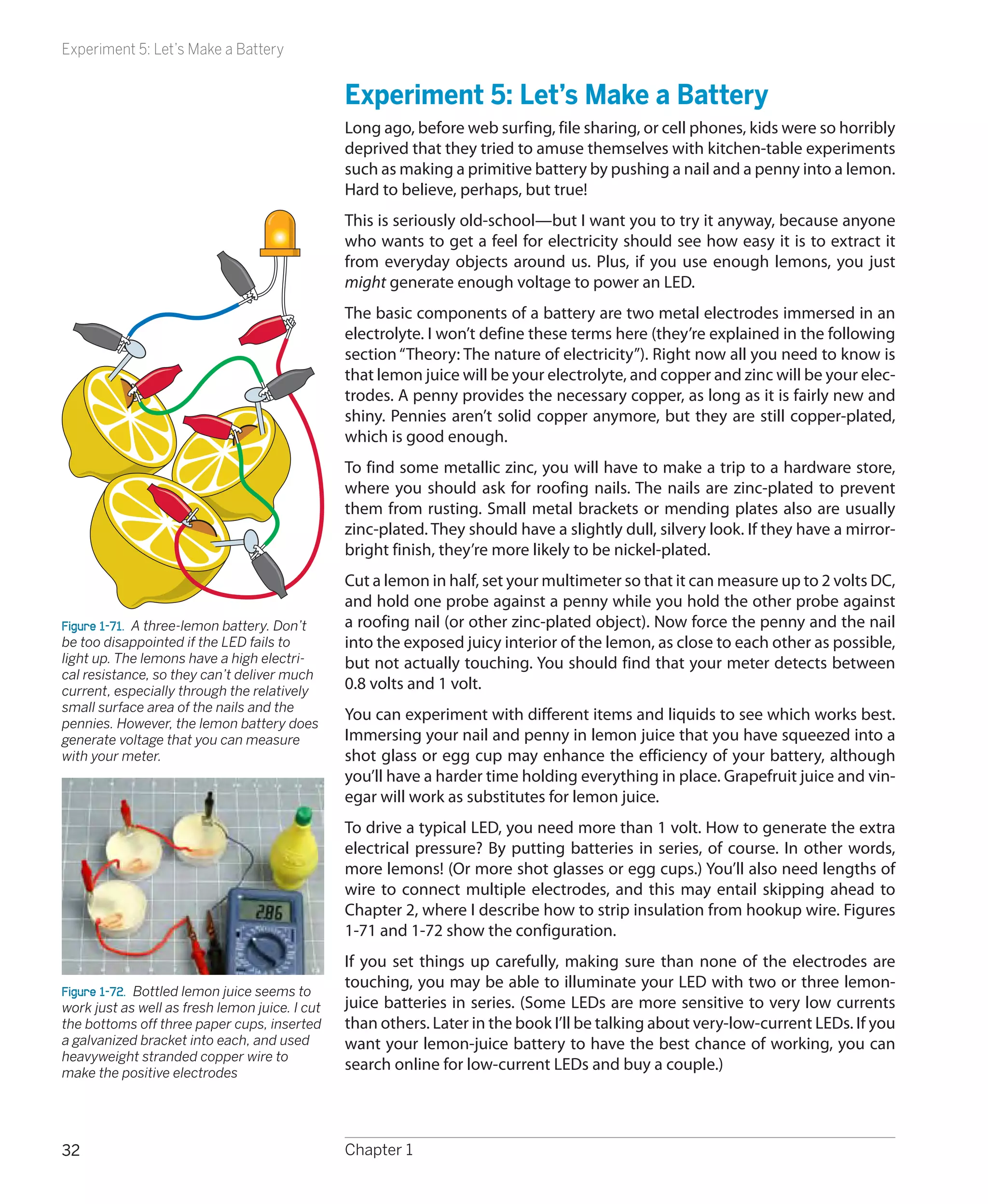 Experiment 5: Let’s Make a Battery


                                                Experiment 5: Let’s Make a Battery
                                                Long ago, before web surfing, file sharing, or cell phones, kids were so horribly
                                                deprived that they tried to amuse themselves with kitchen-table experiments
                                                such as making a primitive battery by pushing a nail and a penny into a lemon.
                                                Hard to believe, perhaps, but true!
                                                This is seriously old-school—but I want you to try it anyway, because anyone
                                                who wants to get a feel for electricity should see how easy it is to extract it
                                                from everyday objects around us. Plus, if you use enough lemons, you just
                                                might generate enough voltage to power an LED.
                                                The basic components of a battery are two metal electrodes immersed in an
                                                electrolyte. I won’t define these terms here (they’re explained in the following
                                                section “Theory: The nature of electricity”). Right now all you need to know is
                                                that lemon juice will be your electrolyte, and copper and zinc will be your elec-
                                                trodes. A penny provides the necessary copper, as long as it is fairly new and
                                                shiny. Pennies aren’t solid copper anymore, but they are still copper-plated,
                                                which is good enough.
                                                To find some metallic zinc, you will have to make a trip to a hardware store,
                                                where you should ask for roofing nails. The nails are zinc-plated to prevent
                                                them from rusting. Small metal brackets or mending plates also are usually
                                                zinc-plated. They should have a slightly dull, silvery look. If they have a mirror-
                                                bright finish, they’re more likely to be nickel-plated.
                                                Cut a lemon in half, set your multimeter so that it can measure up to 2 volts DC,
                                                and hold one probe against a penny while you hold the other probe against
Figure 1-71.  A three-lemon battery. Don’t      a roofing nail (or other zinc-plated object). Now force the penny and the nail
be too disappointed if the LED fails to         into the exposed juicy interior of the lemon, as close to each other as possible,
light up. The lemons have a high electri-       but not actually touching. You should find that your meter detects between
cal resistance, so they can’t deliver much
current, especially through the relatively      0.8 volts and 1 volt.
small surface area of the nails and the
pennies. However, the lemon battery does
                                                You can experiment with different items and liquids to see which works best.
generate voltage that you can measure           Immersing your nail and penny in lemon juice that you have squeezed into a
with your meter.                                shot glass or egg cup may enhance the efficiency of your battery, although
                                                you’ll have a harder time holding everything in place. Grapefruit juice and vin-
                                                egar will work as substitutes for lemon juice.
                                                To drive a typical LED, you need more than 1 volt. How to generate the extra
                                                electrical pressure? By putting batteries in series, of course. In other words,
                                                more lemons! (Or more shot glasses or egg cups.) You’ll also need lengths of
                                                wire to connect multiple electrodes, and this may entail skipping ahead to
                                                Chapter 2, where I describe how to strip insulation from hookup wire. Figures
                                                1-71 and 1-72 show the configuration.
                                                If you set things up carefully, making sure than none of the electrodes are
                                                touching, you may be able to illuminate your LED with two or three lemon-
Figure 1-72.  Bottled lemon juice seems to
work just as well as fresh lemon juice. I cut   juice batteries in series. (Some LEDs are more sensitive to very low currents
the bottoms off three paper cups, inserted      than others. Later in the book I’ll be talking about very-low-current LEDs. If you
a galvanized bracket into each, and used        want your lemon-juice battery to have the best chance of working, you can
heavyweight stranded copper wire to
make the positive electrodes
                                                search online for low-current LEDs and buy a couple.)




32                                              Chapter 1
 