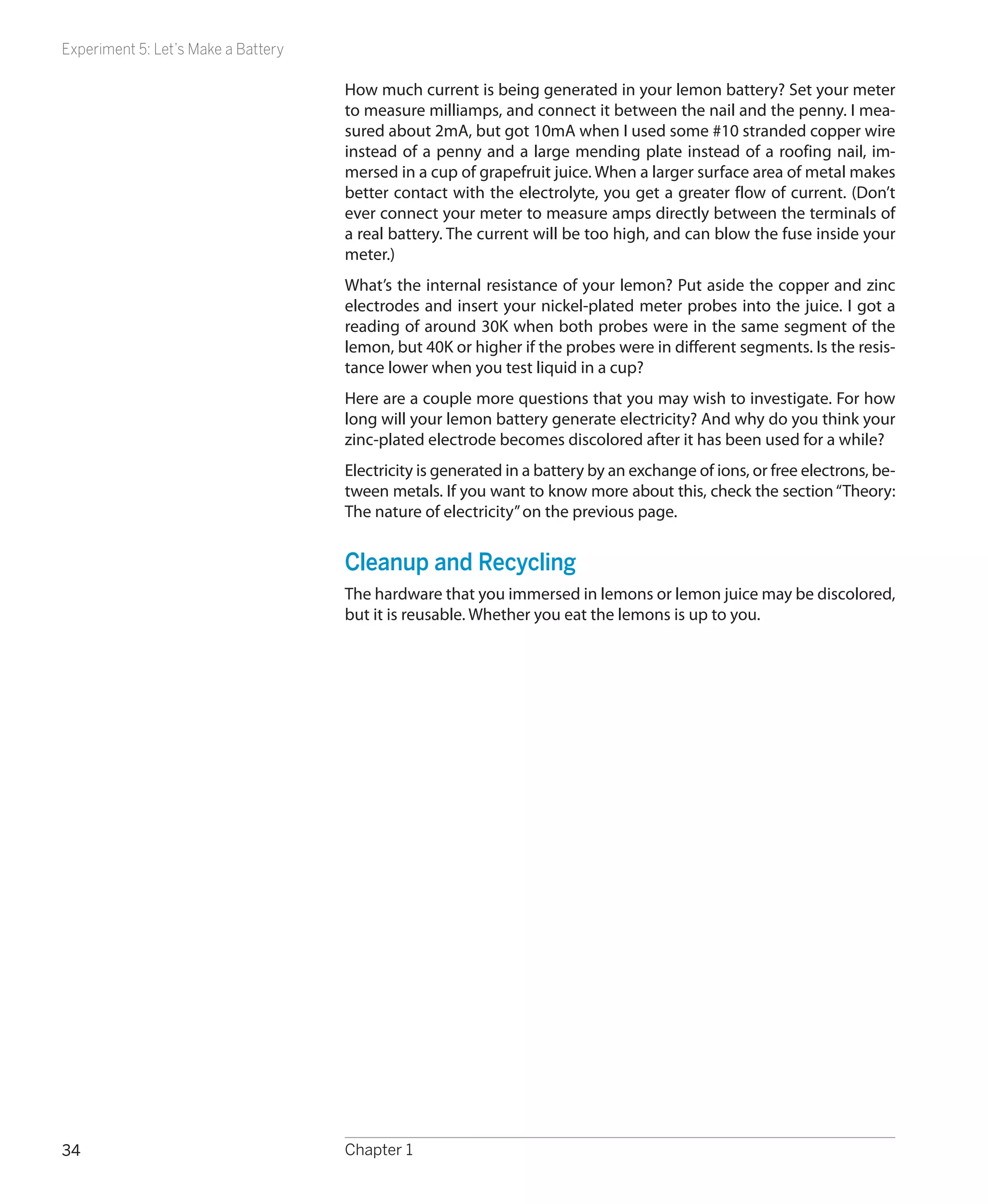 Experiment 5: Let’s Make a Battery

                                     How much current is being generated in your lemon battery? Set your meter
                                     to measure milliamps, and connect it between the nail and the penny. I mea-
                                     sured about 2mA, but got 10mA when I used some #10 stranded copper wire
                                     instead of a penny and a large mending plate instead of a roofing nail, im-
                                     mersed in a cup of grapefruit juice. When a larger surface area of metal makes
                                     better contact with the electrolyte, you get a greater flow of current. (Don’t
                                     ever connect your meter to measure amps directly between the terminals of
                                     a real battery. The current will be too high, and can blow the fuse inside your
                                     meter.)
                                     What’s the internal resistance of your lemon? Put aside the copper and zinc
                                     electrodes and insert your nickel-plated meter probes into the juice. I got a
                                     reading of around 30K when both probes were in the same segment of the
                                     lemon, but 40K or higher if the probes were in different segments. Is the resis-
                                     tance lower when you test liquid in a cup?
                                     Here are a couple more questions that you may wish to investigate. For how
                                     long will your lemon battery generate electricity? And why do you think your
                                     zinc-plated electrode becomes discolored after it has been used for a while?
                                     Electricity is generated in a battery by an exchange of ions, or free electrons, be-
                                     tween metals. If you want to know more about this, check the section “Theory:
                                     The nature of electricity” on the previous page.


                                     Cleanup and Recycling
                                     The hardware that you immersed in lemons or lemon juice may be discolored,
                                     but it is reusable. Whether you eat the lemons is up to you.




34                                   Chapter 1
 