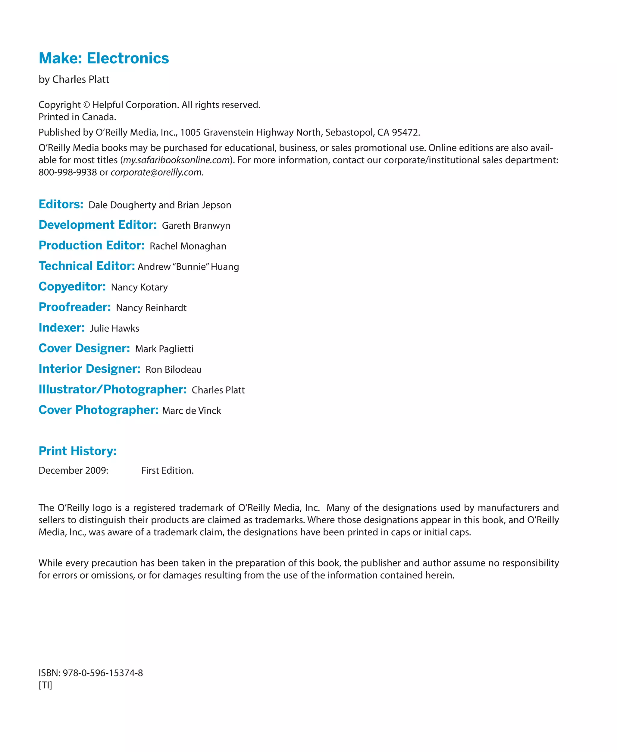 Make: Electronics
by Charles Platt

Copyright © Helpful Corporation. All rights reserved.
Printed in Canada.
Published by O’Reilly Media, Inc., 1005 Gravenstein Highway North, Sebastopol, CA 95472.
O’Reilly Media books may be purchased for educational, business, or sales promotional use. Online editions are also avail-
able for most titles (my.safaribooksonline.com). For more information, contact our corporate/institutional sales department:
800-998-9938 or corporate@oreilly.com.


Editors:  Dale Dougherty and Brian Jepson
Development Editor:  Gareth Branwyn
Production Editor:  Rachel Monaghan
Technical Editor: Andrew “Bunnie” Huang
Copyeditor:  Nancy Kotary
Proofreader:  Nancy Reinhardt
Indexer:  Julie Hawks
Cover Designer:  Mark Paglietti
Interior Designer:  Ron Bilodeau
Illustrator/Photographer:  Charles Platt
Cover Photographer: Marc de Vinck


Print History:
December 2009:	         First Edition.


The O’Reilly logo is a registered trademark of O’Reilly Media, Inc. Many of the designations used by manufacturers and
sellers to distinguish their products are claimed as trademarks. Where those designations appear in this book, and O’Reilly
Media, Inc., was aware of a trademark claim, the designations have been printed in caps or initial caps.


While every precaution has been taken in the preparation of this book, the publisher and author assume no responsibility
for errors or omissions, or for damages resulting from the use of the information contained herein.




ISBN: 978-0-596-15374-8
[TI]
 