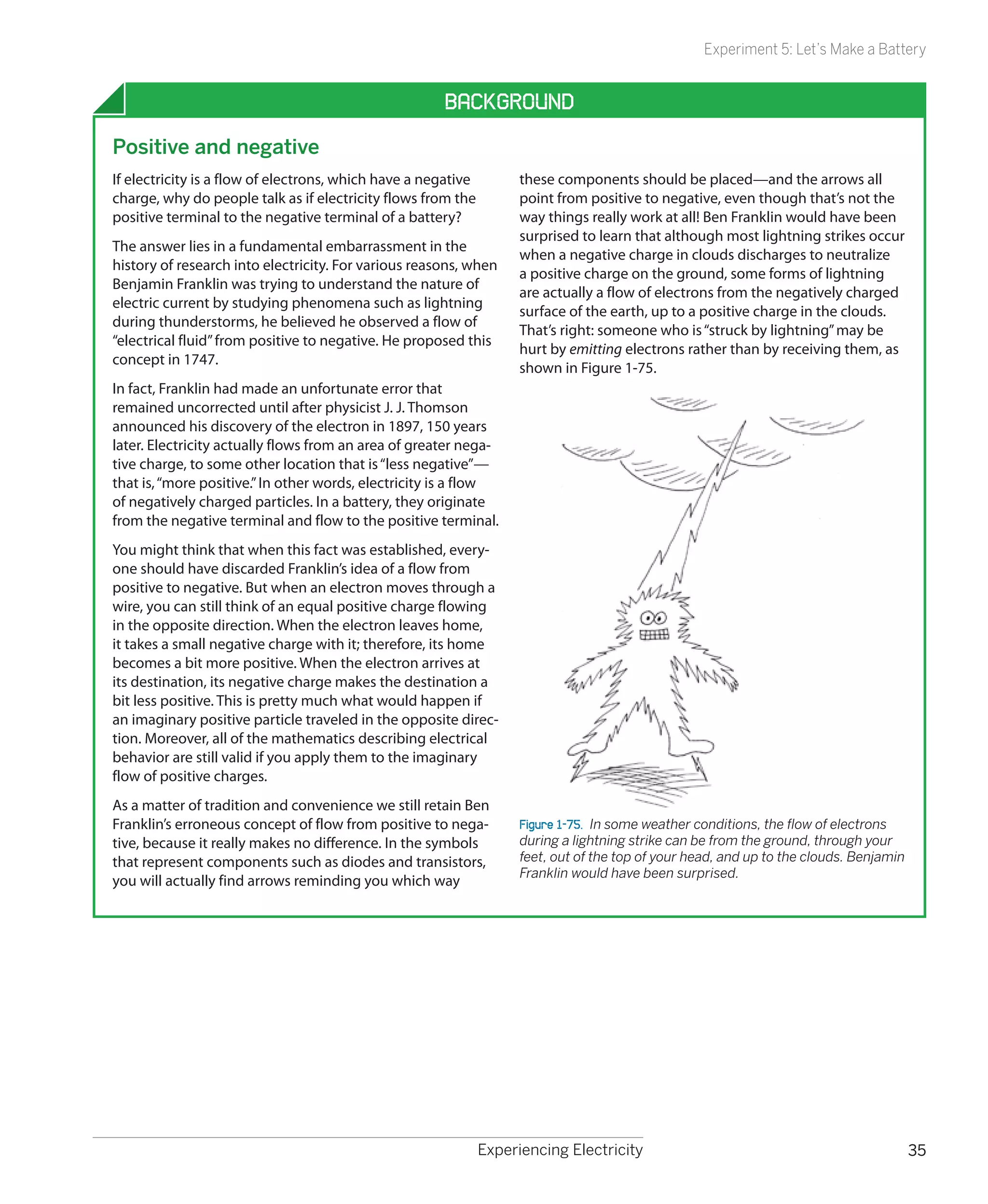 Experiment 5: Let’s Make a Battery


                                                      Background
Positive and negative
If electricity is a flow of electrons, which have a negative         these components should be placed—and the arrows all
charge, why do people talk as if electricity flows from the          point from positive to negative, even though that’s not the
positive terminal to the negative terminal of a battery?             way things really work at all! Ben Franklin would have been
                                                                     surprised to learn that although most lightning strikes occur
The answer lies in a fundamental embarrassment in the
                                                                     when a negative charge in clouds discharges to neutralize
history of research into electricity. For various reasons, when
                                                                     a positive charge on the ground, some forms of lightning
Benjamin Franklin was trying to understand the nature of
                                                                     are actually a flow of electrons from the negatively charged
electric current by studying phenomena such as lightning
                                                                     surface of the earth, up to a positive charge in the clouds.
during thunderstorms, he believed he observed a flow of
                                                                     That’s right: someone who is “struck by lightning” may be
“electrical fluid” from positive to negative. He proposed this
                                                                     hurt by emitting electrons rather than by receiving them, as
concept in 1747.
                                                                     shown in Figure 1-75.
In fact, Franklin had made an unfortunate error that
remained uncorrected until after physicist J. J. Thomson
announced his discovery of the electron in 1897, 150 years
later. Electricity actually flows from an area of greater nega-
tive charge, to some other location that is “less negative”—
that is, “more positive.” In other words, electricity is a flow
of negatively charged particles. In a battery, they originate
from the negative terminal and flow to the positive terminal.
You might think that when this fact was established, every-
one should have discarded Franklin’s idea of a flow from
positive to negative. But when an electron moves through a
wire, you can still think of an equal positive charge flowing
in the opposite direction. When the electron leaves home,
it takes a small negative charge with it; therefore, its home
becomes a bit more positive. When the electron arrives at
its destination, its negative charge makes the destination a
bit less positive. This is pretty much what would happen if
an imaginary positive particle traveled in the opposite direc-
tion. Moreover, all of the mathematics describing electrical
behavior are still valid if you apply them to the imaginary
flow of positive charges.
As a matter of tradition and convenience we still retain Ben
Franklin’s erroneous concept of flow from positive to nega-          Figure 1-75.  In some weather conditions, the flow of electrons
tive, because it really makes no difference. In the symbols          during a lightning strike can be from the ground, through your
that represent components such as diodes and transistors,            feet, out of the top of your head, and up to the clouds. Benjamin
                                                                     Franklin would have been surprised.
you will actually find arrows reminding you which way




                                                               Experiencing Electricity                                                  35
 