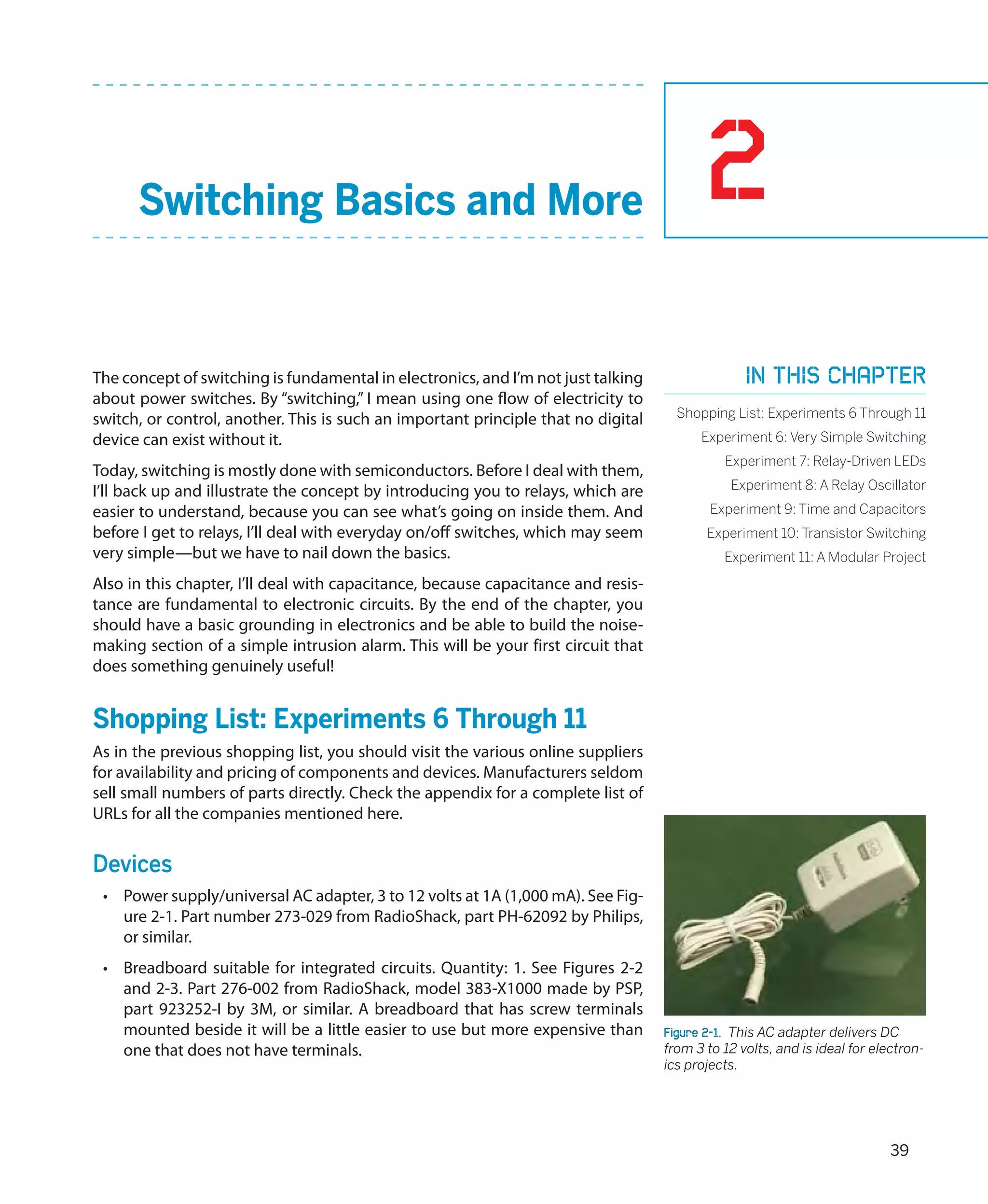 Switching Basics and More                                                           2
The concept of switching is fundamental in electronics, and I’m not just talking                 In this chapter
about power switches. By “switching,” I mean using one flow of electricity to
switch, or control, another. This is such an important principle that no digital     Shopping List: Experiments 6 Through 11
device can exist without it.                                                             Experiment 6: Very Simple Switching
                                                                                             Experiment 7: Relay-Driven LEDs
Today, switching is mostly done with semiconductors. Before I deal with them,
I’ll back up and illustrate the concept by introducing you to relays, which are               Experiment 8: A Relay Oscillator
easier to understand, because you can see what’s going on inside them. And                 Experiment 9: Time and Capacitors
before I get to relays, I’ll deal with everyday on/off switches, which may seem           Experiment 10: Transistor Switching
very simple—but we have to nail down the basics.                                             Experiment 11: A Modular Project
Also in this chapter, I’ll deal with capacitance, because capacitance and resis-
tance are fundamental to electronic circuits. By the end of the chapter, you
should have a basic grounding in electronics and be able to build the noise-
making section of a simple intrusion alarm. This will be your first circuit that
does something genuinely useful!


Shopping List: Experiments 6 Through 11
As in the previous shopping list, you should visit the various online suppliers
for availability and pricing of components and devices. Manufacturers seldom
sell small numbers of parts directly. Check the appendix for a complete list of
URLs for all the companies mentioned here.


Devices
 •	 Power supply/universal AC adapter, 3 to 12 volts at 1A (1,000 mA). See Fig-
    ure 2-1. Part number 273-029 from RadioShack, part PH-62092 by Philips,
    or similar.
 •	 Breadboard suitable for integrated circuits. Quantity: 1. See Figures 2-2
    and 2-3. Part 276-002 from RadioShack, model 383-X1000 made by PSP,
    part 923252-I by 3M, or similar. A breadboard that has screw terminals
    mounted beside it will be a little easier to use but more expensive than       Figure 2-1.  This AC adapter delivers DC
    one that does not have terminals.                                              from 3 to 12 volts, and is ideal for electron-
                                                                                   ics projects.




                                                                                                                           39
 