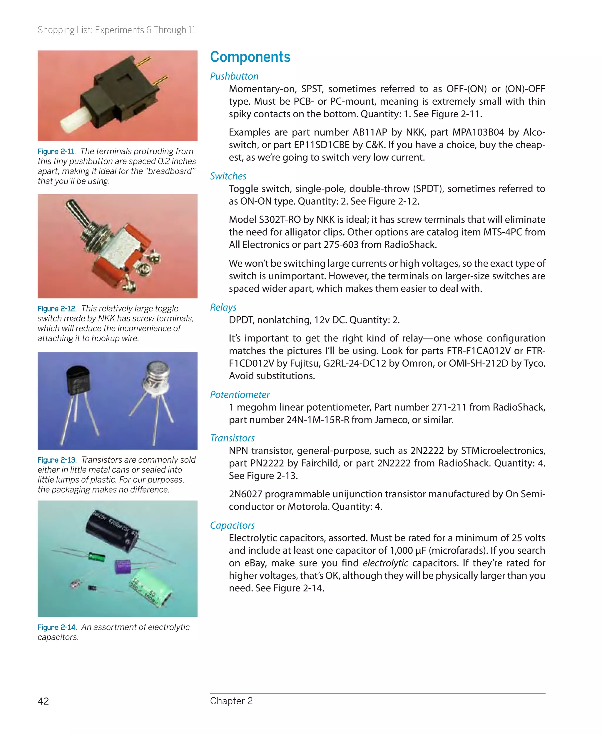 Shopping List: Experiments 6 Through 11


                                              Components
                                              Pushbutton
                                                  Momentary-on, SPST, sometimes referred to as OFF-(ON) or (ON)-OFF
                                                  type. Must be PCB- or PC-mount, meaning is extremely small with thin
                                                  spiky contacts on the bottom. Quantity: 1. See Figure 2-11.
                                                  Examples are part number AB11AP by NKK, part MPA103B04 by Alco-
                                                  switch, or part EP11SD1CBE by C&K. If you have a choice, buy the cheap-
Figure 2-11.  The terminals protruding from
this tiny pushbutton are spaced 0.2 inches        est, as we’re going to switch very low current.
apart, making it ideal for the “breadboard”
that you’ll be using.
                                              Switches
                                                  Toggle switch, single-pole, double-throw (SPDT), sometimes referred to
                                                  as ON-ON type. Quantity: 2. See Figure 2-12.
                                                  Model S302T-RO by NKK is ideal; it has screw terminals that will eliminate
                                                  the need for alligator clips. Other options are catalog item MTS-4PC from
                                                  All Electronics or part 275-603 from RadioShack.
                                                  We won’t be switching large currents or high voltages, so the exact type of
                                                  switch is unimportant. However, the terminals on larger-size switches are
                                                  spaced wider apart, which makes them easier to deal with.
Figure 2-12.  This relatively large toggle    Relays
switch made by NKK has screw terminals,           DPDT, nonlatching, 12v DC. Quantity: 2.
which will reduce the inconvenience of
attaching it to hookup wire.                      It’s important to get the right kind of relay—one whose configuration
                                                  matches the pictures I’ll be using. Look for parts FTR-F1CA012V or FTR-
                                                  F1CD012V by Fujitsu, G2RL-24-DC12 by Omron, or OMI-SH-212D by Tyco.
                                                  Avoid substitutions.
                                              Potentiometer
                                                  1 megohm linear potentiometer, Part number 271-211 from RadioShack,
                                                  part number 24N-1M-15R-R from Jameco, or similar.
                                              Transistors
                                                  NPN transistor, general-purpose, such as 2N2222 by STMicroelectronics,
Figure 2-13.  Transistors are commonly sold       part PN2222 by Fairchild, or part 2N2222 from RadioShack. Quantity: 4.
either in little metal cans or sealed into
little lumps of plastic. For our purposes,        See Figure 2-13.
the packaging makes no difference.
                                                  2N6027 programmable unijunction transistor manufactured by On Semi-
                                                  conductor or Motorola. Quantity: 4.
                                              Capacitors
                                                 Electrolytic capacitors, assorted. Must be rated for a minimum of 25 volts
                                                 and include at least one capacitor of 1,000 μF (microfarads). If you search
                                                 on eBay, make sure you find electrolytic capacitors. If they’re rated for
                                                 higher voltages, that’s OK, although they will be physically larger than you
                                                 need. See Figure 2-14.


Figure 2-14.  An assortment of electrolytic
capacitors.




42                                            Chapter 2
 