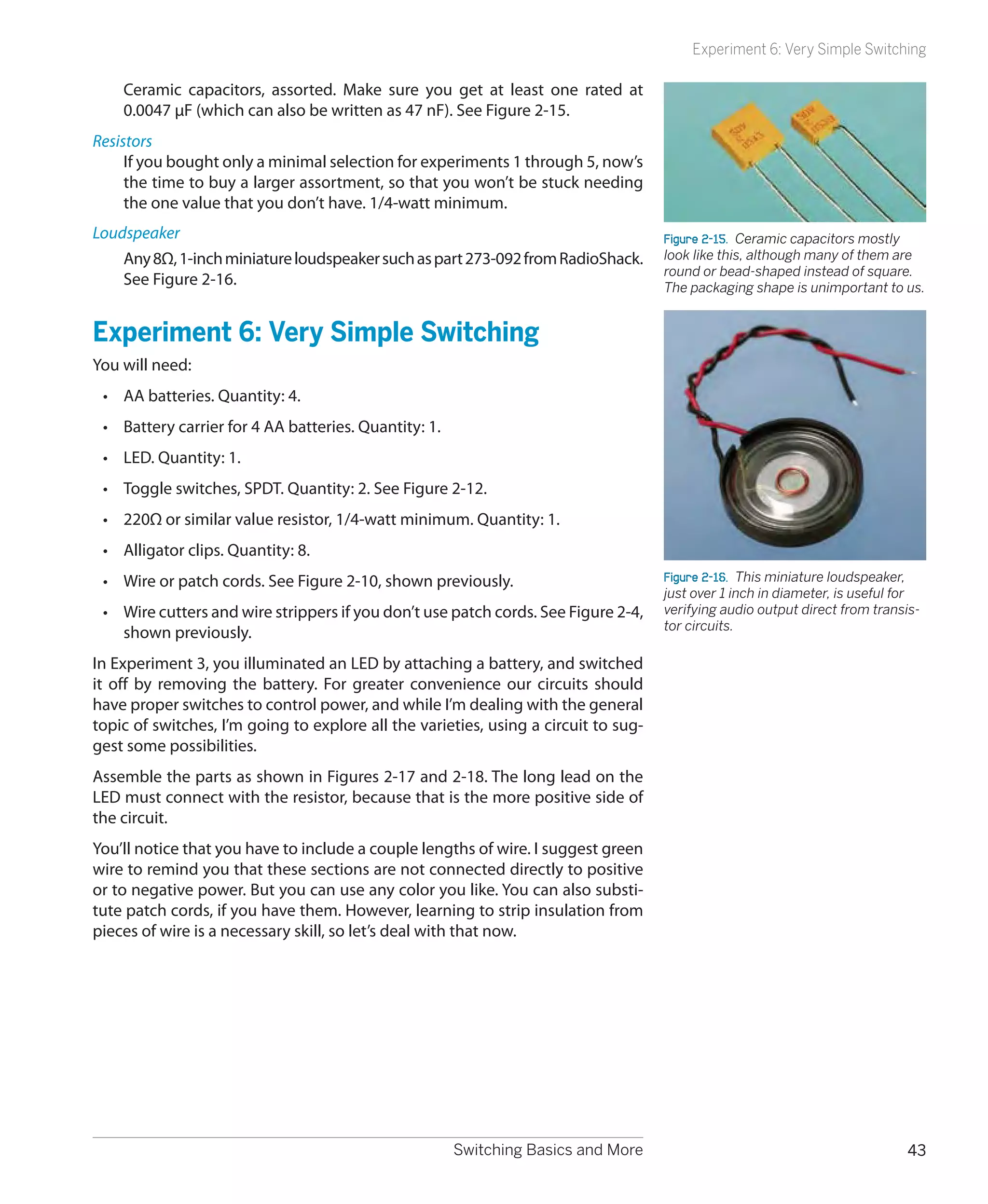 Experiment 6: Very Simple Switching

    Ceramic capacitors, assorted. Make sure you get at least one rated at
    0.0047 μF (which can also be written as 47 nF). See Figure 2-15.
Resistors
     If you bought only a minimal selection for experiments 1 through 5, now’s
     the time to buy a larger assortment, so that you won’t be stuck needing
     the one value that you don’t have. 1/4-watt minimum.
Loudspeaker                                                                          Figure 2-15.  Ceramic capacitors mostly
    Any 8Ω, 1-inch miniature loudspeaker such as part 273-092 from RadioShack.       look like this, although many of them are
                                                                                     round or bead-shaped instead of square.
    See Figure 2-16.                                                                 The packaging shape is unimportant to us.


Experiment 6: Very Simple Switching
You will need:
 •	 AA batteries. Quantity: 4.
 •	 Battery carrier for 4 AA batteries. Quantity: 1.
 •	 LED. Quantity: 1.
 •	 Toggle switches, SPDT. Quantity: 2. See Figure 2-12.
 •	 220Ω or similar value resistor, 1/4-watt minimum. Quantity: 1.
 •	 Alligator clips. Quantity: 8.
 •	 Wire or patch cords. See Figure 2-10, shown previously.                          Figure 2-16.  This miniature loudspeaker,
                                                                                     just over 1 inch in diameter, is useful for
 •	 Wire cutters and wire strippers if you don’t use patch cords. See Figure 2-4,    verifying audio output direct from transis-
                                                                                     tor circuits.
    shown previously.
In Experiment 3, you illuminated an LED by attaching a battery, and switched
it off by removing the battery. For greater convenience our circuits should
have proper switches to control power, and while I’m dealing with the general
topic of switches, I’m going to explore all the varieties, using a circuit to sug-
gest some possibilities.
Assemble the parts as shown in Figures 2-17 and 2-18. The long lead on the
LED must connect with the resistor, because that is the more positive side of
the circuit.
You’ll notice that you have to include a couple lengths of wire. I suggest green
wire to remind you that these sections are not connected directly to positive
or to negative power. But you can use any color you like. You can also substi-
tute patch cords, if you have them. However, learning to strip insulation from
pieces of wire is a necessary skill, so let’s deal with that now.




                                                       Switching Basics and More                                             43
 