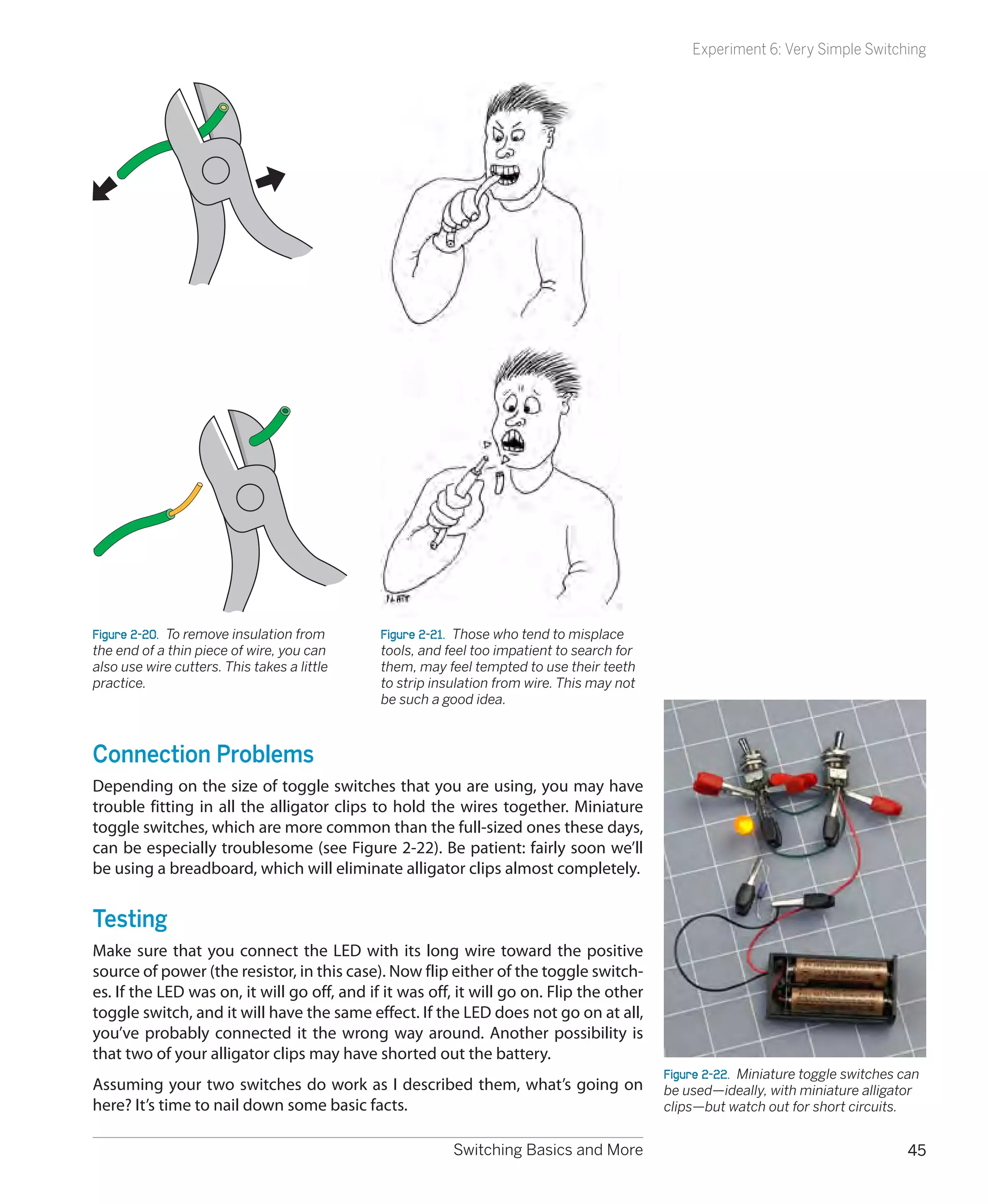 Experiment 6: Very Simple Switching




Figure 2-20.  To remove insulation from      Figure 2-21.  Those who tend to misplace
the end of a thin piece of wire, you can     tools, and feel too impatient to search for
also use wire cutters. This takes a little   them, may feel tempted to use their teeth
practice.                                    to strip insulation from wire. This may not
                                             be such a good idea.



Connection Problems
Depending on the size of toggle switches that you are using, you may have
trouble fitting in all the alligator clips to hold the wires together. Miniature
toggle switches, which are more common than the full-sized ones these days,
can be especially troublesome (see Figure 2-22). Be patient: fairly soon we’ll
be using a breadboard, which will eliminate alligator clips almost completely.


Testing
Make sure that you connect the LED with its long wire toward the positive
source of power (the resistor, in this case). Now flip either of the toggle switch-
es. If the LED was on, it will go off, and if it was off, it will go on. Flip the other
toggle switch, and it will have the same effect. If the LED does not go on at all,
you’ve probably connected it the wrong way around. Another possibility is
that two of your alligator clips may have shorted out the battery.
                                                                                           Figure 2-22.  Miniature toggle switches can
Assuming your two switches do work as I described them, what’s going on                    be used—ideally, with miniature alligator
here? It’s time to nail down some basic facts.                                             clips—but watch out for short circuits.


                                                         Switching Basics and More                                                  45
 