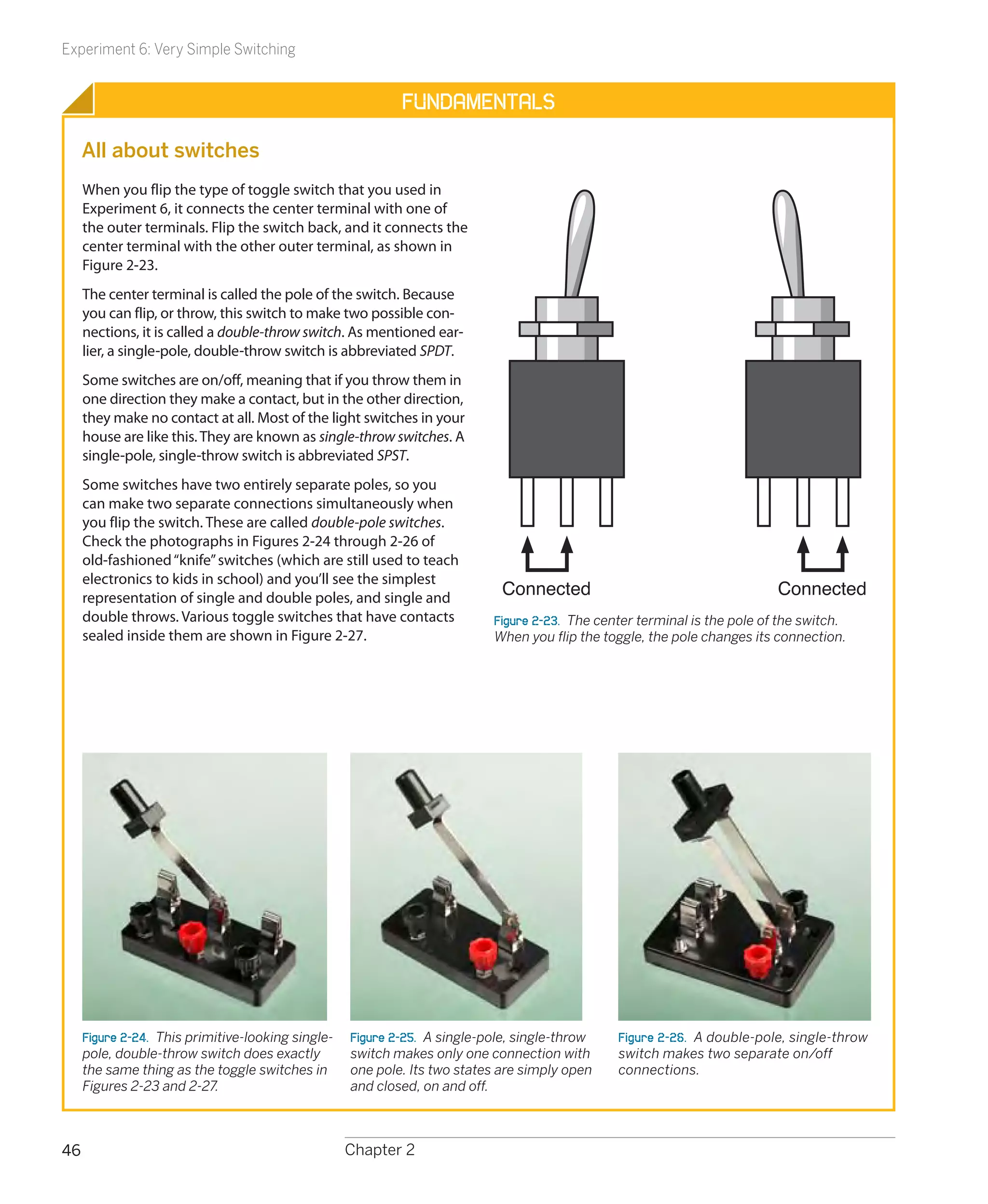 Experiment 6: Very Simple Switching


                                                            Fundamentals

     All about switches
     When you flip the type of toggle switch that you used in
     Experiment 6, it connects the center terminal with one of
     the outer terminals. Flip the switch back, and it connects the
     center terminal with the other outer terminal, as shown in
     Figure 2-23.
     The center terminal is called the pole of the switch. Because
     you can flip, or throw, this switch to make two possible con-
     nections, it is called a double-throw switch. As mentioned ear-
     lier, a single-pole, double-throw switch is abbreviated SPDT.
     Some switches are on/off, meaning that if you throw them in
     one direction they make a contact, but in the other direction,
     they make no contact at all. Most of the light switches in your
     house are like this. They are known as single-throw switches. A
     single-pole, single-throw switch is abbreviated SPST.
     Some switches have two entirely separate poles, so you
     can make two separate connections simultaneously when
     you flip the switch. These are called double-pole switches.
     Check the photographs in Figures 2-24 through 2-26 of
     old-fashioned “knife” switches (which are still used to teach
     electronics to kids in school) and you’ll see the simplest
     representation of single and double poles, and single and
                                                                             Connected                                      Connected
     double throws. Various toggle switches that have contacts              Figure 2-23.  The center terminal is the pole of the switch.
     sealed inside them are shown in Figure 2-27.                           When you flip the toggle, the pole changes its connection.




     Figure 2-24.  This primitive-looking single-   Figure 2-25.  A single-pole, single-throw    Figure 2-26.  A double-pole, single-throw
     pole, double-throw switch does exactly         switch makes only one connection with        switch makes two separate on/off
     the same thing as the toggle switches in       one pole. Its two states are simply open     connections.
     Figures 2-23 and 2-27.                         and closed, on and off.



46                                                  Chapter 2
 