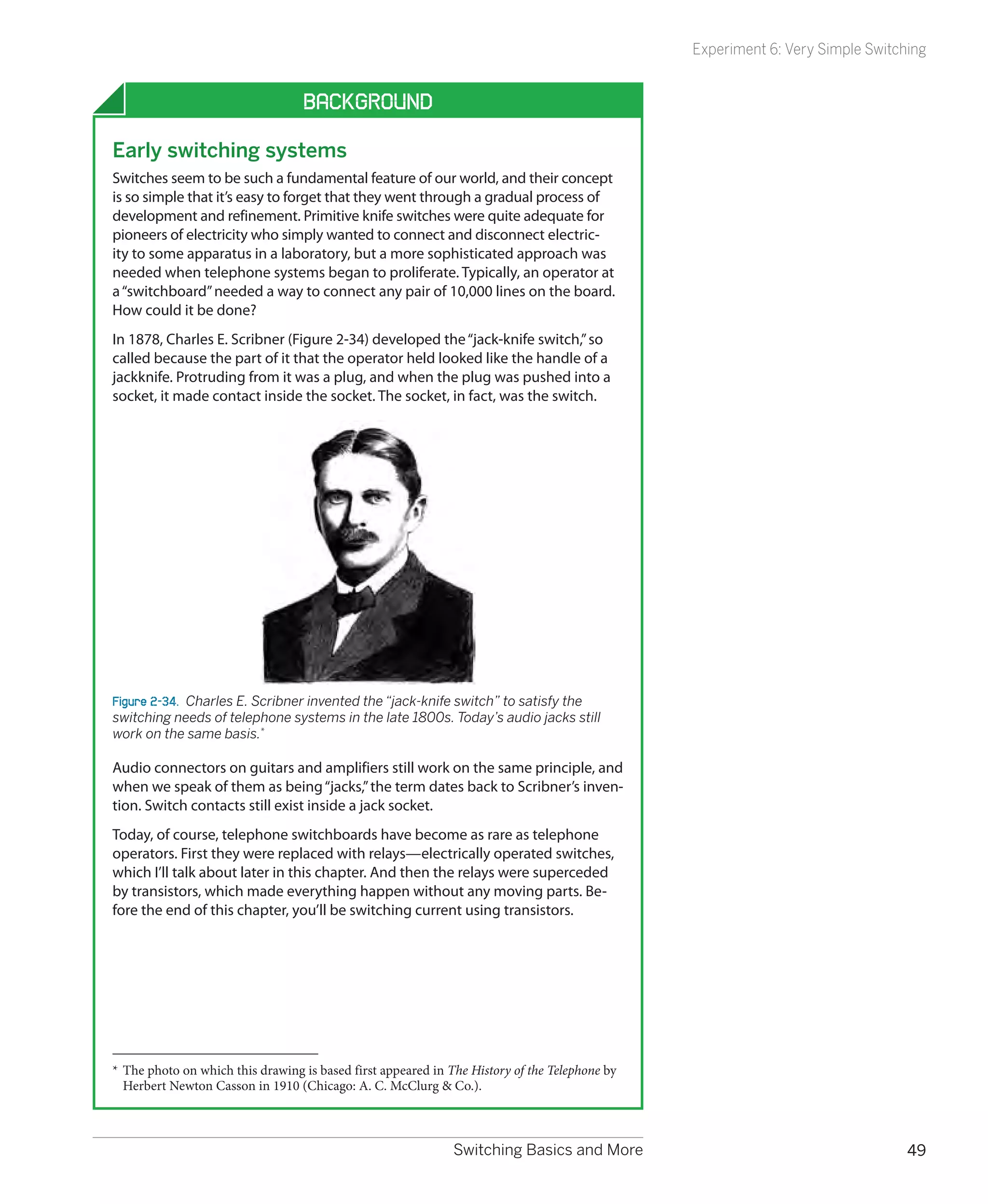 Experiment 6: Very Simple Switching


                                   Background

Early switching systems
Switches seem to be such a fundamental feature of our world, and their concept
is so simple that it’s easy to forget that they went through a gradual process of
development and refinement. Primitive knife switches were quite adequate for
pioneers of electricity who simply wanted to connect and disconnect electric-
ity to some apparatus in a laboratory, but a more sophisticated approach was
needed when telephone systems began to proliferate. Typically, an operator at
a “switchboard” needed a way to connect any pair of 10,000 lines on the board.
How could it be done?
In 1878, Charles E. Scribner (Figure 2-34) developed the “jack-knife switch,” so
called because the part of it that the operator held looked like the handle of a
jackknife. Protruding from it was a plug, and when the plug was pushed into a
socket, it made contact inside the socket. The socket, in fact, was the switch.




Figure 2-34.  Charles E. Scribner invented the “jack-knife switch” to satisfy the
switching needs of telephone systems in the late 1800s. Today’s audio jacks still
work on the same basis.*

Audio connectors on guitars and amplifiers still work on the same principle, and
when we speak of them as being “jacks,” the term dates back to Scribner’s inven-
tion. Switch contacts still exist inside a jack socket.
Today, of course, telephone switchboards have become as rare as telephone
operators. First they were replaced with relays—electrically operated switches,
which I’ll talk about later in this chapter. And then the relays were superceded
by transistors, which made everything happen without any moving parts. Be-
fore the end of this chapter, you’ll be switching current using transistors.




*	 The photo on which this drawing is based first appeared in The History of the Telephone by
   Herbert Newton Casson in 1910 (Chicago: A. C. McClurg & Co.).



                                                              Switching Basics and More                                         49
 