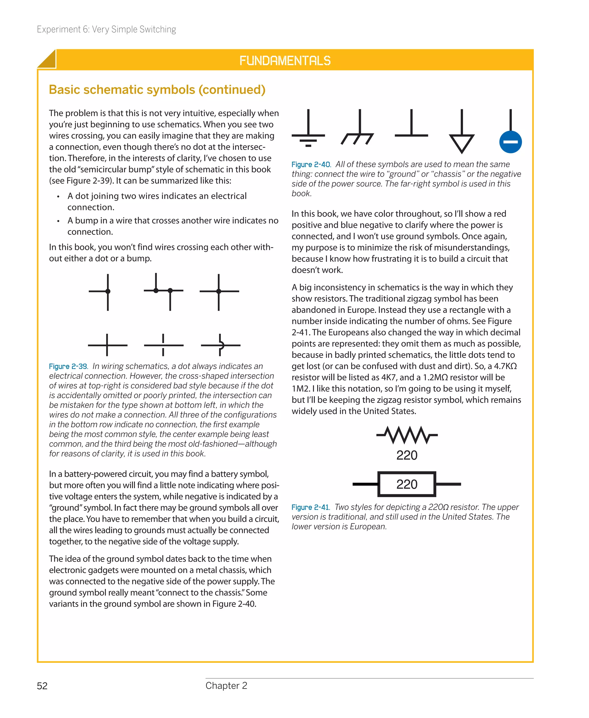Experiment 6: Very Simple Switching


                                                          Fundamentals

     Basic schematic symbols (continued)
     The problem is that this is not very intuitive, especially when
     you’re just beginning to use schematics. When you see two
     wires crossing, you can easily imagine that they are making
     a connection, even though there’s no dot at the intersec-
     tion. Therefore, in the interests of clarity, I’ve chosen to use
                                                                         Figure 2-40.  All of these symbols are used to mean the same
     the old “semicircular bump” style of schematic in this book         thing: connect the wire to “ground” or “chassis” or the negative
     (see Figure 2-39). It can be summarized like this:                  side of the power source. The far-right symbol is used in this
       •	 A dot joining two wires indicates an electrical                book.
          c
          ­ onnection.
                                                                         In this book, we have color throughout, so I’ll show a red
       •	 A bump in a wire that crosses another wire indicates no        positive and blue negative to clarify where the power is
          connection.                                                    connected, and I won’t use ground symbols. Once again,
     In this book, you won’t find wires crossing each other with-        my purpose is to minimize the risk of misunderstandings,
     out either a dot or a bump.                                         because I know how frustrating it is to build a circuit that
                                                                         doesn’t work.
                                                                         A big inconsistency in schematics is the way in which they
                                                                         show resistors. The traditional zigzag symbol has been
                                                                         abandoned in Europe. Instead they use a rectangle with a
                                                                         number inside indicating the number of ohms. See Figure
                                                                         2-41. The Europeans also changed the way in which decimal
                                                                         points are represented: they omit them as much as possible,
                                                                         because in badly printed schematics, the little dots tend to
     Figure 2-39.  In wiring schematics, a dot always indicates an       get lost (or can be confused with dust and dirt). So, a 4.7KΩ
     electrical connection. However, the cross-shaped intersection       resistor will be listed as 4K7, and a 1.2MΩ resistor will be
     of wires at top-right is considered bad style because if the dot    1M2. I like this notation, so I’m going to be using it myself,
     is accidentally omitted or poorly printed, the intersection can
                                                                         but I’ll be keeping the zigzag resistor symbol, which remains
     be mistaken for the type shown at bottom left, in which the
     wires do not make a connection. All three of the configurations     widely used in the United States.
     in the bottom row indicate no connection, the first example
     being the most common style, the center example being least
     common, and the third being the most old-fashioned—although
     for reasons of clarity, it is used in this book.                                                 220
     In a battery-powered circuit, you may find a battery symbol,
     but more often you will find a little note indicating where posi-                                220
     tive voltage enters the system, while negative is indicated by a
     “ground” symbol. In fact there may be ground symbols all over       Figure 2-41.  Two styles for depicting a 220Ω resistor. The upper
     the place. You have to remember that when you build a circuit,      version is traditional, and still used in the United States. The
     all the wires leading to grounds must actually be connected         lower version is European.
     together, to the negative side of the voltage supply.
     The idea of the ground symbol dates back to the time when
     electronic gadgets were mounted on a metal chassis, which
     was connected to the negative side of the power supply. The
     ground symbol really meant “connect to the chassis.” Some
     variants in the ground symbol are shown in Figure 2-40.




52                                               Chapter 2
 