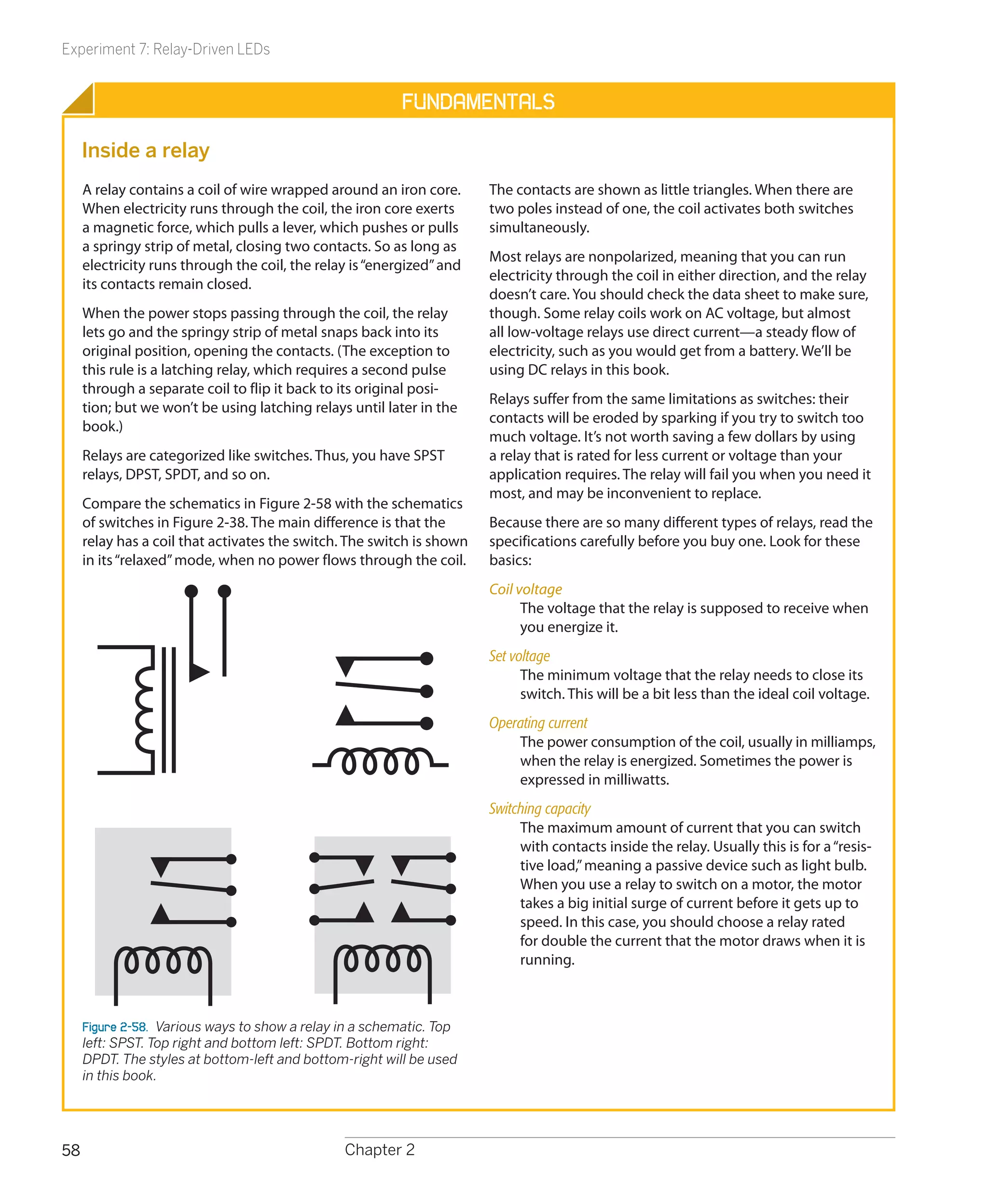 Experiment 7: Relay-Driven LEDs


                                                          Fundamentals

     Inside a relay
     A relay contains a coil of wire wrapped around an iron core.      The contacts are shown as little triangles. When there are
     When electricity runs through the coil, the iron core exerts      two poles instead of one, the coil activates both switches
     a magnetic force, which pulls a lever, which pushes or pulls      simultaneously.
     a springy strip of metal, closing two contacts. So as long as
                                                                       Most relays are nonpolarized, meaning that you can run
     electricity runs through the coil, the relay is “energized” and
                                                                       electricity through the coil in either direction, and the relay
     its contacts remain closed.
                                                                       doesn’t care. You should check the data sheet to make sure,
     When the power stops passing through the coil, the relay          though. Some relay coils work on AC voltage, but almost
     lets go and the springy strip of metal snaps back into its        all low-voltage relays use direct current—a steady flow of
     original position, opening the contacts. (The exception to        electricity, such as you would get from a battery. We’ll be
     this rule is a latching relay, which requires a second pulse      using DC relays in this book.
     through a separate coil to flip it back to its original posi-
                                                                       Relays suffer from the same limitations as switches: their
     tion; but we won’t be using latching relays until later in the
                                                                       contacts will be eroded by sparking if you try to switch too
     book.)
                                                                       much voltage. It’s not worth saving a few dollars by using
     Relays are categorized like switches. Thus, you have SPST         a relay that is rated for less current or voltage than your
     relays, DPST, SPDT, and so on.                                    application requires. The relay will fail you when you need it
                                                                       most, and may be inconvenient to replace.
     Compare the schematics in Figure 2-58 with the schematics
     of switches in Figure 2-38. The main difference is that the       Because there are so many different types of relays, read the
     relay has a coil that activates the switch. The switch is shown   specifications carefully before you buy one. Look for these
     in its “relaxed” mode, when no power flows through the coil.      basics:
                                                                       Coil voltage
                                                                             The voltage that the relay is supposed to receive when
                                                                             you energize it.
                                                                       Set voltage
                                                                             The minimum voltage that the relay needs to close its
                                                                             switch. This will be a bit less than the ideal coil voltage.
                                                                       Operating current
                                                                           The power consumption of the coil, usually in milliamps,
                                                                           when the relay is energized. Sometimes the power is
                                                                           expressed in milliwatts.
                                                                       Switching capacity
                                                                            The maximum amount of current that you can switch
                                                                            with contacts inside the relay. Usually this is for a “resis-
                                                                            tive load,” meaning a passive device such as light bulb.
                                                                            When you use a relay to switch on a motor, the motor
                                                                            takes a big initial surge of current before it gets up to
                                                                            speed. In this case, you should choose a relay rated
                                                                            for double the current that the motor draws when it is
                                                                            running.



     Figure 2-58.  Various ways to show a relay in a schematic. Top
     left: SPST. Top right and bottom left: SPDT. Bottom right:
     DPDT. The styles at bottom-left and bottom-right will be used
     in this book.




58                                              Chapter 2
 