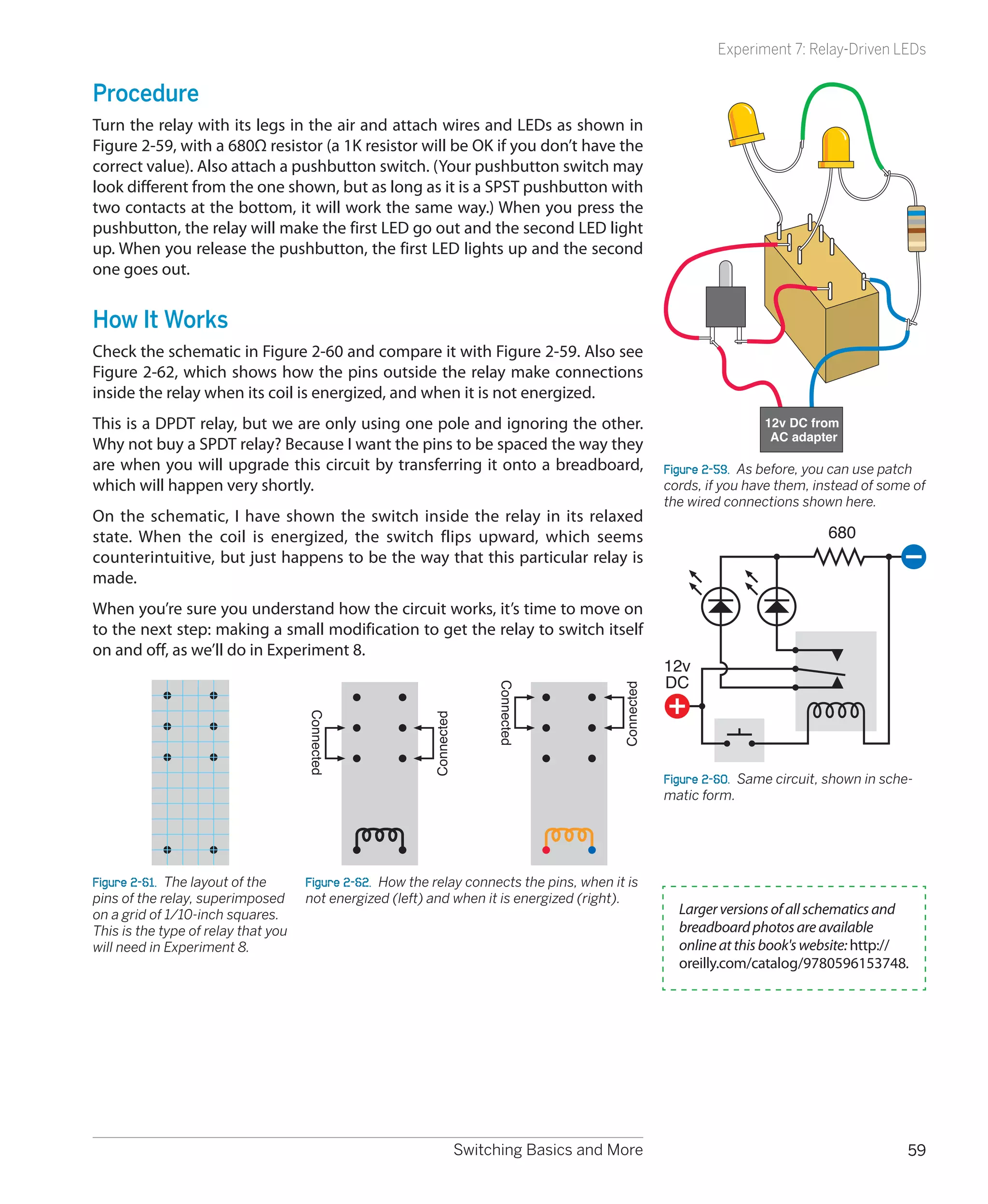 Experiment 7: Relay-Driven LEDs


Procedure
Turn the relay with its legs in the air and attach wires and LEDs as shown in
Figure 2-59, with a 680Ω resistor (a 1K resistor will be OK if you don’t have the
correct value). Also attach a pushbutton switch. (Your pushbutton switch may
look different from the one shown, but as long as it is a SPST pushbutton with
two contacts at the bottom, it will work the same way.) When you press the
pushbutton, the relay will make the first LED go out and the second LED light
up. When you release the pushbutton, the first LED lights up and the second
one goes out.


How It Works
Check the schematic in Figure 2-60 and compare it with Figure 2-59. Also see
Figure 2-62, which shows how the pins outside the relay make connections
inside the relay when its coil is energized, and when it is not energized.
This is a DPDT relay, but we are only using one pole and ignoring the other.                                            12v DC from
                                                                                                                         AC adapter
Why not buy a SPDT relay? Because I want the pins to be spaced the way they
are when you will upgrade this circuit by transferring it onto a breadboard,                           Figure 2-59.  As before, you can use patch
which will happen very shortly.                                                                        cords, if you have them, instead of some of
                                                                                                       the wired connections shown here.
On the schematic, I have shown the switch inside the relay in its relaxed
state. When the coil is energized, the switch flips upward, which seems                                                           680
counterintuitive, but just happens to be the way that this particular relay is
made.
When you’re sure you understand how the circuit works, it’s time to move on
to the next step: making a small modification to get the relay to switch itself
on and off, as we’ll do in Experiment 8.
                                                                                                       12v
                                                                                                       DC
                                                                       Connected




                                                                                           Connected
                                     Connected




                                                          Connected




                                                                                                       Figure 2-60.  Same circuit, shown in sche-
                                                                                                       matic form.




Figure 2-61.  The layout of the      Figure 2-62.  How the relay connects the pins, when it is
pins of the relay, superimposed      not energized (left) and when it is energized (right).
on a grid of 1/10-inch squares.                                                                          Larger versions of all schematics and
This is the type of relay that you                                                                       breadboard photos are available
will need in Experiment 8.                                                                               online at this book's website: http://
                                                                                                         oreilly.com/catalog/9780596153748.




                                                                  Switching Basics and More                                                     59
 