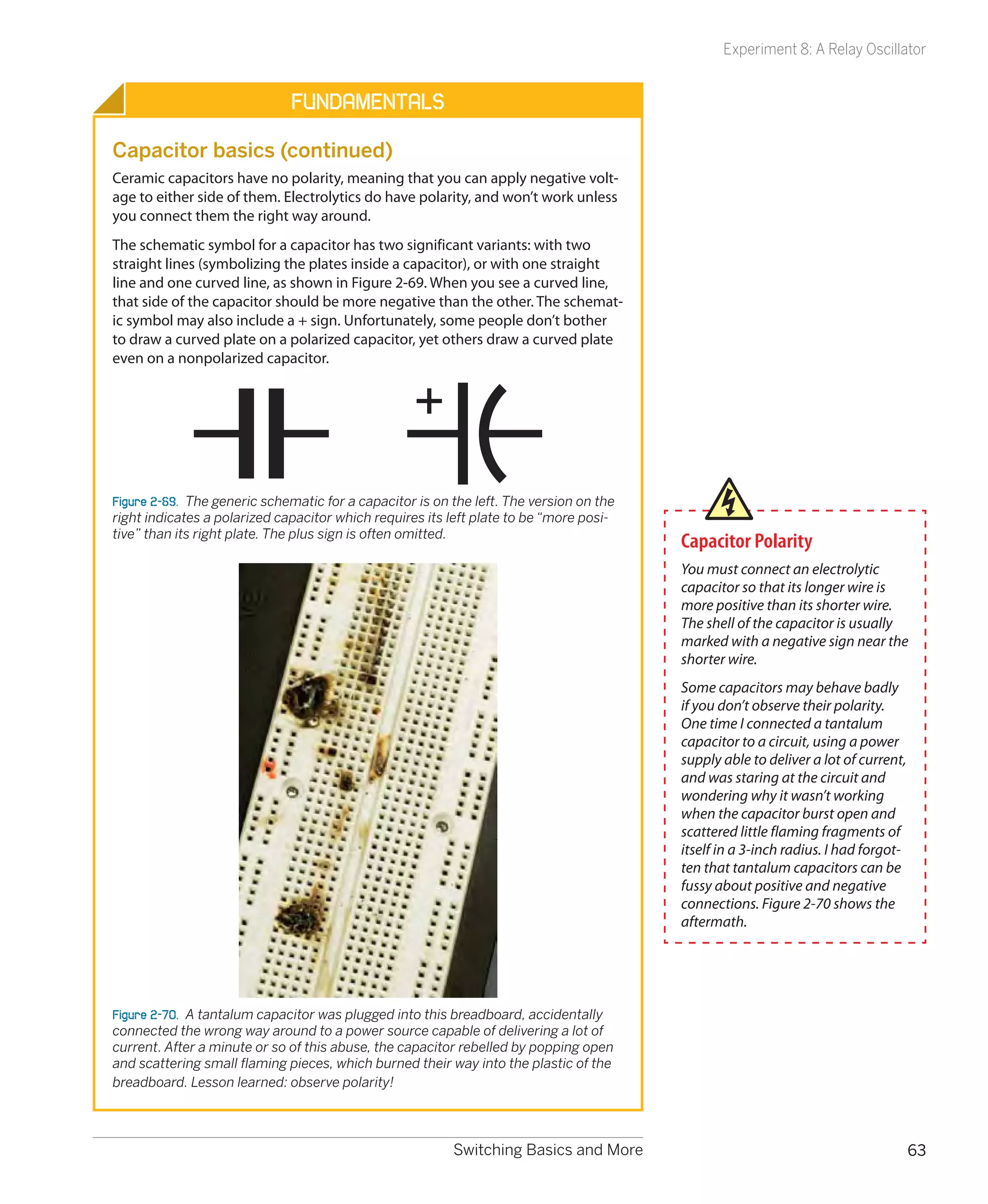 Experiment 8: A Relay Oscillator


                              Fundamentals

Capacitor basics (continued)
Ceramic capacitors have no polarity, meaning that you can apply negative volt-
age to either side of them. Electrolytics do have polarity, and won’t work unless
you connect them the right way around.
The schematic symbol for a capacitor has two significant variants: with two
straight lines (symbolizing the plates inside a capacitor), or with one straight
line and one curved line, as shown in Figure 2-69. When you see a curved line,
that side of the capacitor should be more negative than the other. The schemat-
ic symbol may also include a + sign. Unfortunately, some people don’t bother
to draw a curved plate on a polarized capacitor, yet others draw a curved plate
even on a nonpolarized capacitor.




Figure 2-69.  The generic schematic for a capacitor is on the left. The version on the
right indicates a polarized capacitor which requires its left plate to be “more posi-
tive” than its right plate. The plus sign is often omitted.
                                                                                         Capacitor Polarity
                                                                                         You must connect an electrolytic
                                                                                         capacitor so that its longer wire is
                                                                                         more positive than its shorter wire.
                                                                                         The shell of the capacitor is usually
                                                                                         marked with a negative sign near the
                                                                                         shorter wire.
                                                                                         Some capacitors may behave badly
                                                                                         if you don’t observe their polarity.
                                                                                         One time I connected a tantalum
                                                                                         capacitor to a circuit, using a power
                                                                                         supply able to deliver a lot of current,
                                                                                         and was staring at the circuit and
                                                                                         wondering why it wasn’t working
                                                                                         when the capacitor burst open and
                                                                                         scattered little flaming fragments of
                                                                                         itself in a 3-inch radius. I had forgot-
                                                                                         ten that tantalum capacitors can be
                                                                                         fussy about positive and negative
                                                                                         connections. Figure 2-70 shows the
                                                                                         aftermath.




Figure 2-70.  A tantalum capacitor was plugged into this breadboard, accidentally
connected the wrong way around to a power source capable of delivering a lot of
current. After a minute or so of this abuse, the capacitor rebelled by popping open
and scattering small flaming pieces, which burned their way into the plastic of the
breadboard. Lesson learned: observe polarity!



                                                          Switching Basics and More                                                 63
 
