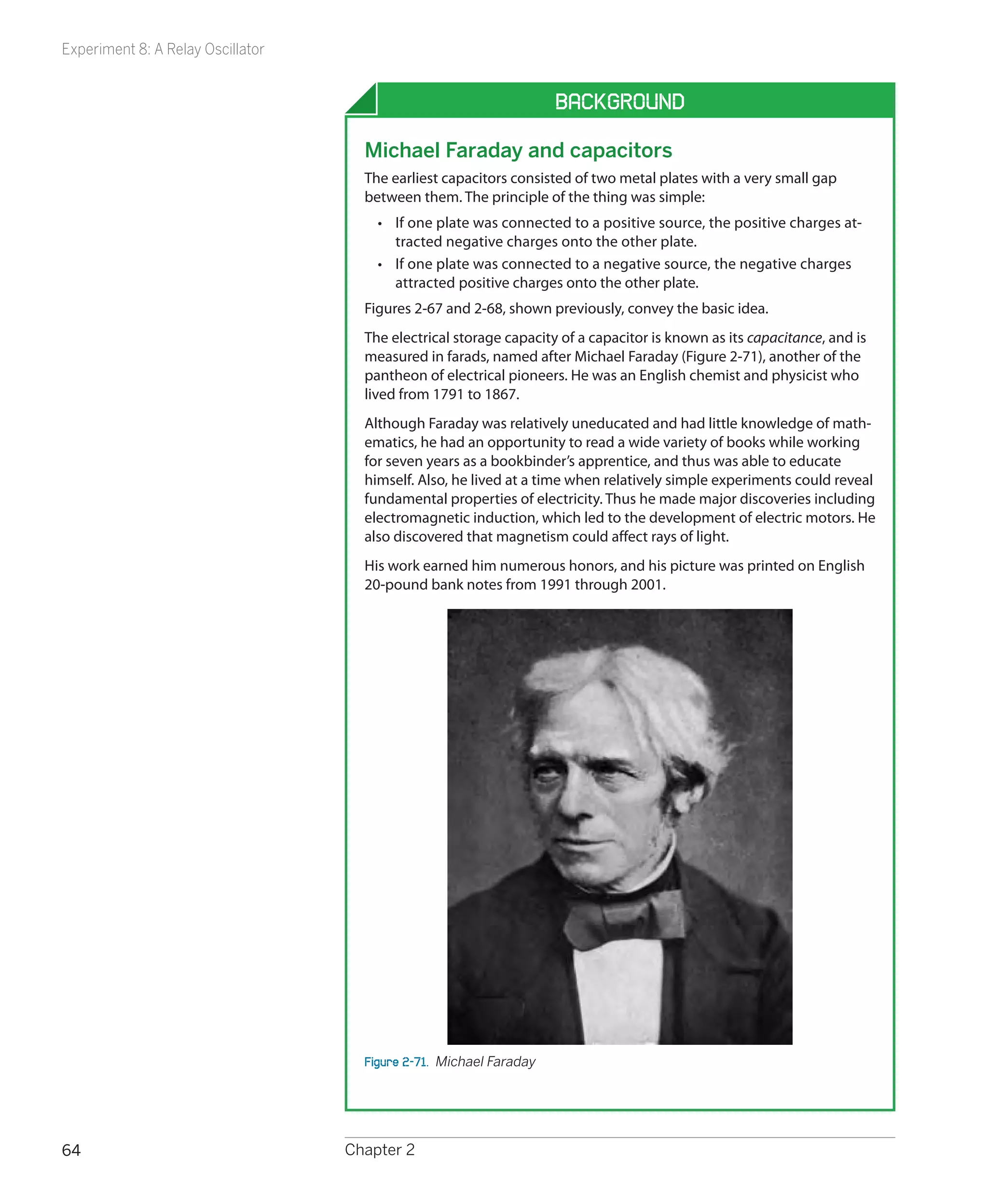 Experiment 8: A Relay Oscillator


                                                                     Background

                                     Michael Faraday and capacitors
                                     The earliest capacitors consisted of two metal plates with a very small gap
                                     between them. The principle of the thing was simple:
                                       •	 If one plate was connected to a positive source, the positive charges at-
                                          tracted negative charges onto the other plate.
                                       •	 If one plate was connected to a negative source, the negative charges
                                          attracted positive charges onto the other plate.
                                     Figures 2-67 and 2-68, shown previously, convey the basic idea.
                                     The electrical storage capacity of a capacitor is known as its capacitance, and is
                                     measured in farads, named after Michael Faraday (Figure 2-71), another of the
                                     pantheon of electrical pioneers. He was an English chemist and physicist who
                                     lived from 1791 to 1867.
                                     Although Faraday was relatively uneducated and had little knowledge of math-
                                     ematics, he had an opportunity to read a wide variety of books while working
                                     for seven years as a bookbinder’s apprentice, and thus was able to educate
                                     himself. Also, he lived at a time when relatively simple experiments could reveal
                                     fundamental properties of electricity. Thus he made major discoveries including
                                     electromagnetic induction, which led to the development of electric motors. He
                                     also discovered that magnetism could affect rays of light.
                                     His work earned him numerous honors, and his picture was printed on English
                                     20-pound bank notes from 1991 through 2001.




                                     Figure 2-71.  Michael Faraday




64                                 Chapter 2
 