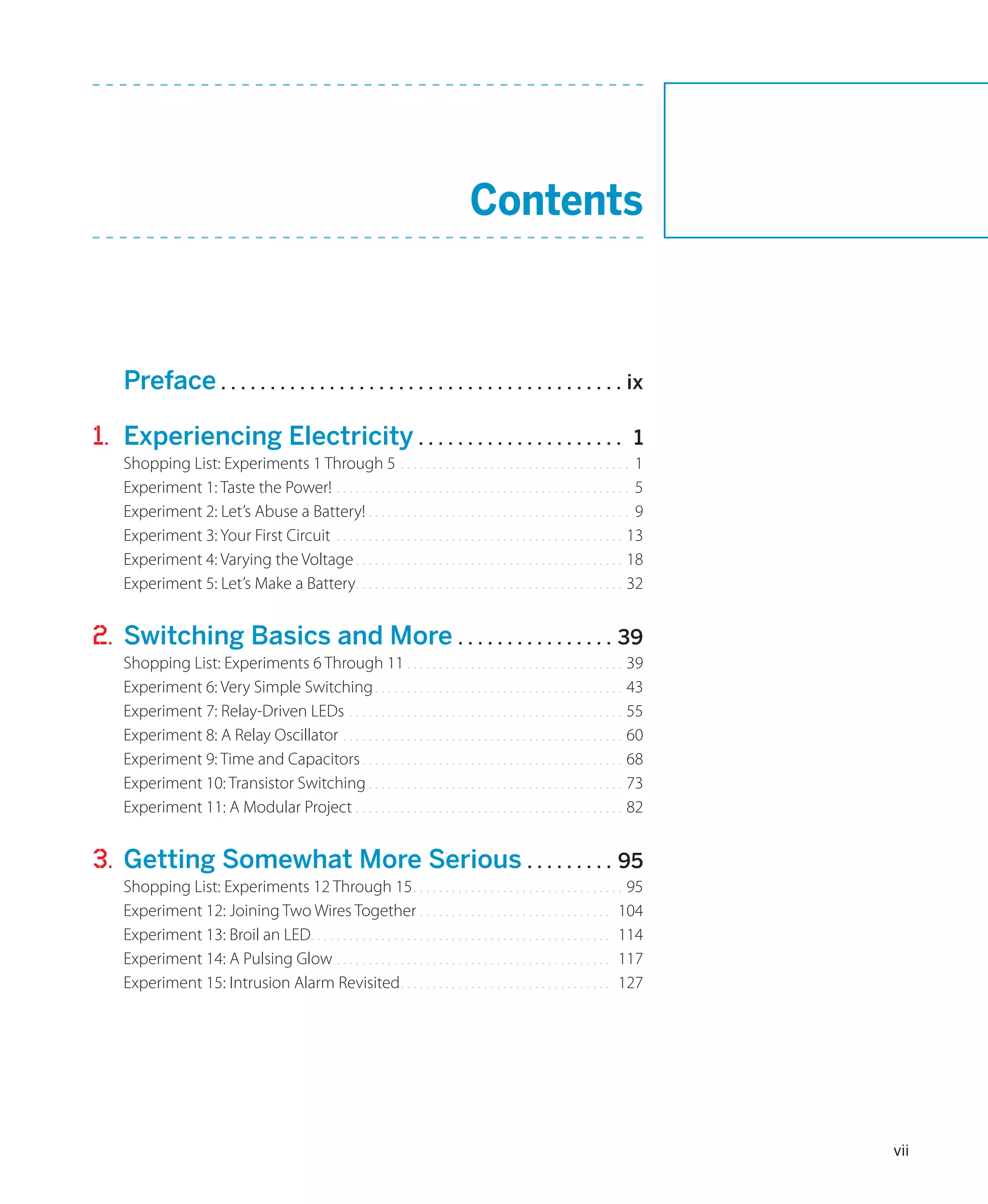 Contents



	 Preface.. . . . . . . . . . . . . . . . . . . . . . . . . . . . . . . . . . . . . . . . . ix

1.	 Experiencing Electricity.. . . . . . . . . . . . . . . . . . . . .                                                          1
     Shopping List: Experiments 1 Through 5 . . . . . . . . . . . . . . . . . . . . . . . . . . . . . . . . . . . . 1
     Experiment 1: Taste the Power!.. . . . . . . . . . . . . . . . . . . . . . . . . . . . . . . . . . . . . . . . . . . . . . 5
     Experiment 2: Let’s Abuse a Battery!.. . . . . . . . . . . . . . . . . . . . . . . . . . . . . . . . . . . . . . . . . 9
     Experiment 3: Your First Circuit. . . . . . . . . . . . . . . . . . . . . . . . . . . . . . . . . . . . . . . . . . . . . . 13
     Experiment 4: Varying the Voltage.. . . . . . . . . . . . . . . . . . . . . . . . . . . . . . . . . . . . . . . . . . 18
     Experiment 5: Let’s Make a Battery. . . . . . . . . . . . . . . . . . . . . . . . . . . . . . . . . . . . . . . . . . 32
                                             .


2.	 Switching Basics and More.. . . . . . . . . . . . . . . . 39
     Shopping List: Experiments 6 Through 11.. . . . . . . . . . . . . . . . . . . . . . . . . . . . . . . . . . 39
     Experiment 6: Very Simple Switching.. . . . . . . . . . . . . . . . . . . . . . . . . . . . . . . . . . . . . . . 43
     Experiment 7: Relay-Driven LEDs.. . . . . . . . . . . . . . . . . . . . . . . . . . . . . . . . . . . . . . . . . . . 55
     Experiment 8: A Relay Oscillator.. . . . . . . . . . . . . . . . . . . . . . . . . . . . . . . . . . . . . . . . . . . . 60
     Experiment 9: Time and Capacitors.. . . . . . . . . . . . . . . . . . . . . . . . . . . . . . . . . . . . . . . . . 68
     Experiment 10: Transistor Switching.. . . . . . . . . . . . . . . . . . . . . . . . . . . . . . . . . . . . . . . . 73
     Experiment 11: A Modular Project.. . . . . . . . . . . . . . . . . . . . . . . . . . . . . . . . . . . . . . . . . . 82


3.	 Getting Somewhat More Serious.. . . . . . . . . 95
     Shopping List: Experiments 12 Through 15.. . . . . . . . . . . . . . . . . . . . . . . . . . . . . . . . . 95
     Experiment 12: Joining Two Wires Together.. . . . . . . . . . . . . . . . . . . . . . . . . . . . . . 104
     Experiment 13: Broil an LED. . . . . . . . . . . . . . . . . . . . . . . . . . . . . . . . . . . . . . . . . . . . . . . 114
                                .
     Experiment 14: A Pulsing Glow.. . . . . . . . . . . . . . . . . . . . . . . . . . . . . . . . . . . . . . . . . . . 117
     Experiment 15: Intrusion Alarm Revisited.. . . . . . . . . . . . . . . . . . . . . . . . . . . . . . . . . 127




                                                                                                                                      vii
 