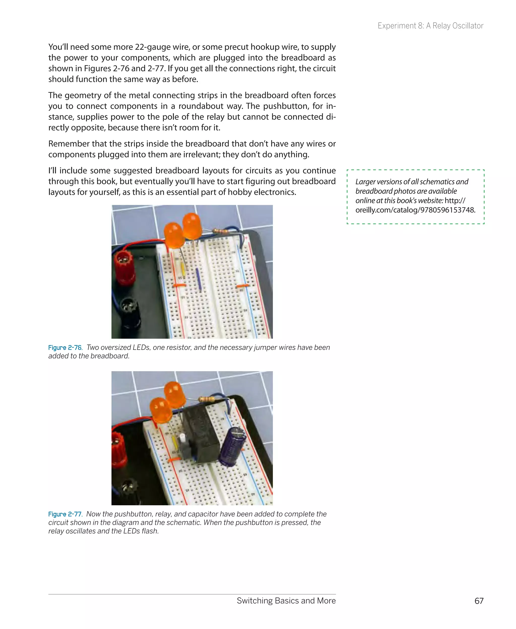 Experiment 8: A Relay Oscillator

You’ll need some more 22-gauge wire, or some precut hookup wire, to supply
the power to your components, which are plugged into the breadboard as
shown in Figures 2-76 and 2-77. If you get all the connections right, the circuit
should function the same way as before.
The geometry of the metal connecting strips in the breadboard often forces
you to connect components in a roundabout way. The pushbutton, for in-
stance, supplies power to the pole of the relay but cannot be connected di-
rectly opposite, because there isn’t room for it.
Remember that the strips inside the breadboard that don’t have any wires or
components plugged into them are irrelevant; they don’t do anything.
I’ll include some suggested breadboard layouts for circuits as you continue
through this book, but eventually you’ll have to start figuring out breadboard             Larger versions of all schematics and
layouts for yourself, as this is an essential part of hobby electronics.                   breadboard photos are available
                                                                                           online at this book's website: http://
                                                                                           oreilly.com/catalog/9780596153748.




Figure 2-76.  Two oversized LEDs, one resistor, and the necessary jumper wires have been
added to the breadboard.




Figure 2-77.  Now the pushbutton, relay, and capacitor have been added to complete the
circuit shown in the diagram and the schematic. When the pushbutton is pressed, the
relay oscillates and the LEDs flash.




                                                          Switching Basics and More                                             67
 