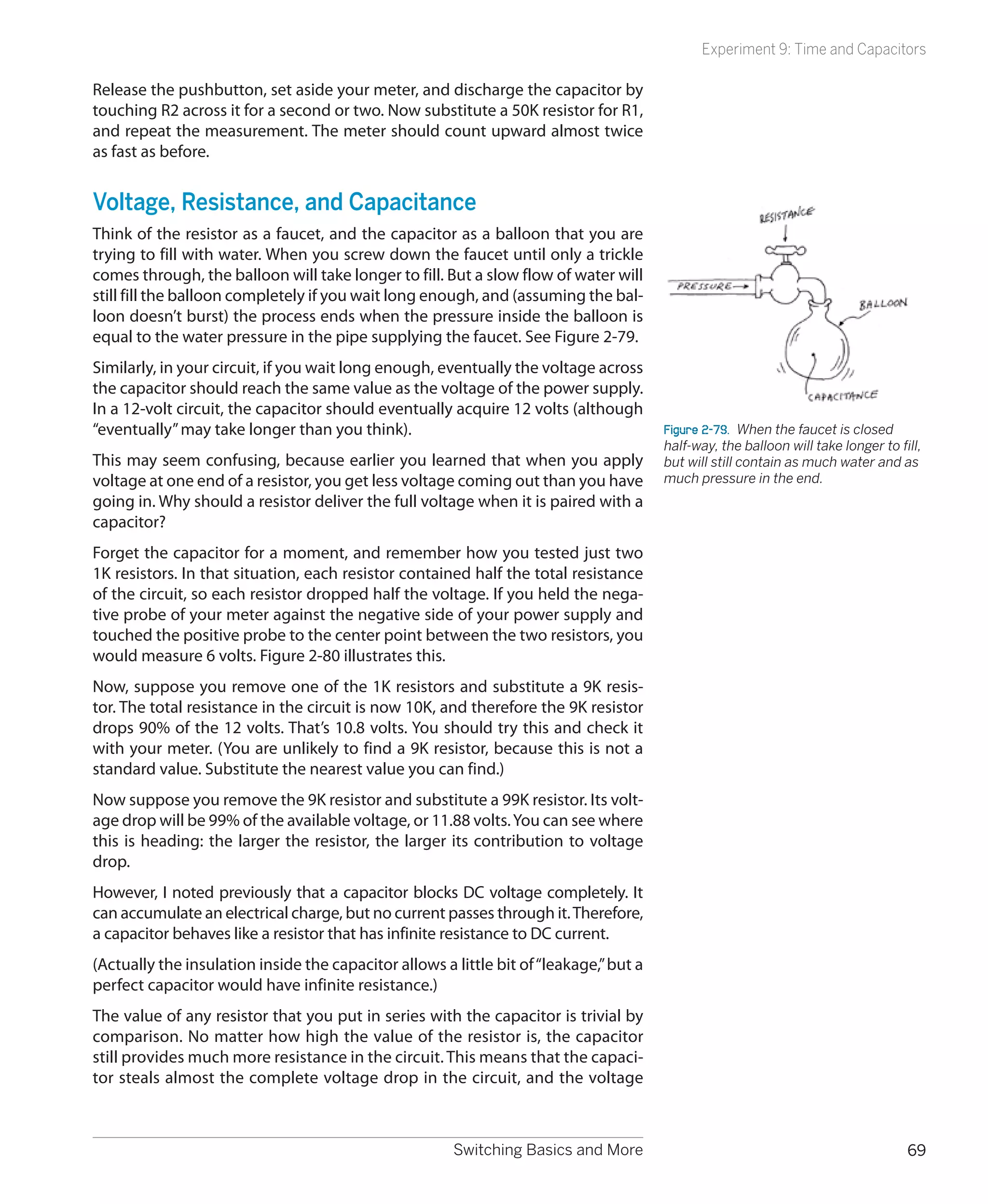 Experiment 9: Time and Capacitors

Release the pushbutton, set aside your meter, and discharge the capacitor by
touching R2 across it for a second or two. Now substitute a 50K resistor for R1,
and repeat the measurement. The meter should count upward almost twice
as fast as before.


Voltage, Resistance, and Capacitance
Think of the resistor as a faucet, and the capacitor as a balloon that you are
trying to fill with water. When you screw down the faucet until only a trickle
comes through, the balloon will take longer to fill. But a slow flow of water will
still fill the balloon completely if you wait long enough, and (assuming the bal-
loon doesn’t burst) the process ends when the pressure inside the balloon is
equal to the water pressure in the pipe supplying the faucet. See Figure 2-79.
Similarly, in your circuit, if you wait long enough, eventually the voltage across
the capacitor should reach the same value as the voltage of the power supply.
In a 12-volt circuit, the capacitor should eventually acquire 12 volts (although
“eventually” may take longer than you think).                                           Figure 2-79.  When the faucet is closed
                                                                                        half-way, the balloon will take longer to fill,
This may seem confusing, because earlier you learned that when you apply                but will still contain as much water and as
voltage at one end of a resistor, you get less voltage coming out than you have         much pressure in the end.
going in. Why should a resistor deliver the full voltage when it is paired with a
capacitor?
Forget the capacitor for a moment, and remember how you tested just two
1K resistors. In that situation, each resistor contained half the total resistance
of the circuit, so each resistor dropped half the voltage. If you held the nega-
tive probe of your meter against the negative side of your power supply and
touched the positive probe to the center point between the two resistors, you
would measure 6 volts. Figure 2-80 illustrates this.
Now, suppose you remove one of the 1K resistors and substitute a 9K resis-
tor. The total resistance in the circuit is now 10K, and therefore the 9K resistor
drops 90% of the 12 volts. That’s 10.8 volts. You should try this and check it
with your meter. (You are unlikely to find a 9K resistor, because this is not a
standard value. Substitute the nearest value you can find.)
Now suppose you remove the 9K resistor and substitute a 99K resistor. Its volt-
age drop will be 99% of the available voltage, or 11.88 volts. You can see where
this is heading: the larger the resistor, the larger its contribution to voltage
drop.
However, I noted previously that a capacitor blocks DC voltage completely. It
can accumulate an electrical charge, but no current passes through it. Therefore,
a capacitor behaves like a resistor that has infinite resistance to DC current.
(Actually the insulation inside the capacitor allows a little bit of “leakage,” but a
perfect capacitor would have infinite resistance.)
The value of any resistor that you put in series with the capacitor is trivial by
comparison. No matter how high the value of the resistor is, the capacitor
still provides much more resistance in the circuit. This means that the capaci-
tor steals almost the complete voltage drop in the circuit, and the voltage



                                                       Switching Basics and More                                                    69
 