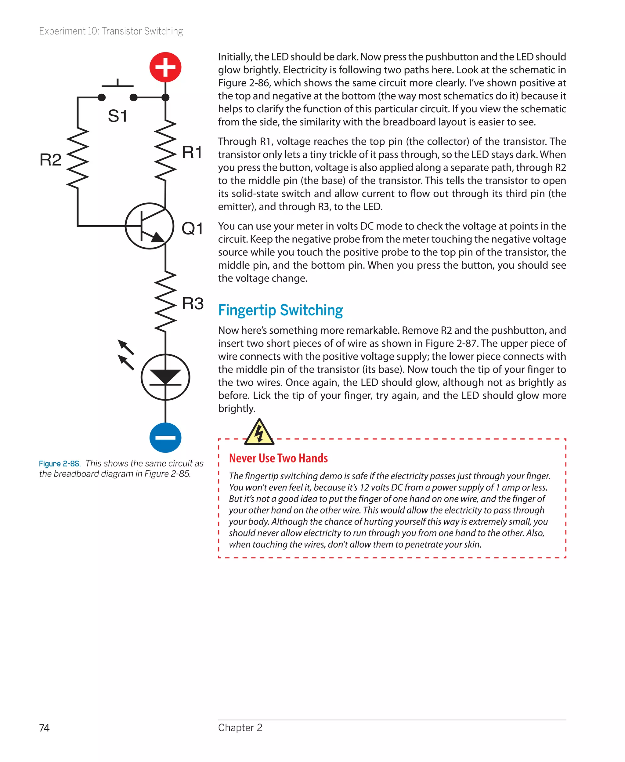 Experiment 10: Transistor Switching

                                               Initially, the LED should be dark. Now press the pushbutton and the LED should
                                               glow brightly. Electricity is following two paths here. Look at the schematic in
                                               Figure 2-86, which shows the same circuit more clearly. I’ve shown positive at
                                               the top and negative at the bottom (the way most schematics do it) because it
                                               helps to clarify the function of this particular circuit. If you view the schematic
                  S1                           from the side, the similarity with the breadboard layout is easier to see.
                                               Through R1, voltage reaches the top pin (the collector) of the transistor. The
R2                                    R1       transistor only lets a tiny trickle of it pass through, so the LED stays dark. When
                                               you press the button, voltage is also applied along a separate path, through R2
                                               to the middle pin (the base) of the transistor. This tells the transistor to open
                                               its solid-state switch and allow current to flow out through its third pin (the
                                               emitter), and through R3, to the LED.

                                      Q1       You can use your meter in volts DC mode to check the voltage at points in the
                                               circuit. Keep the negative probe from the meter touching the negative voltage
                                               source while you touch the positive probe to the top pin of the transistor, the
                                               middle pin, and the bottom pin. When you press the button, you should see
                                               the voltage change.

                                      R3 Fingertip Switching
                                               Now here’s something more remarkable. Remove R2 and the pushbutton, and
                                               insert two short pieces of of wire as shown in Figure 2-87. The upper piece of
                                               wire connects with the positive voltage supply; the lower piece connects with
                                               the middle pin of the transistor (its base). Now touch the tip of your finger to
                                               the two wires. Once again, the LED should glow, although not as brightly as
                                               before. Lick the tip of your finger, try again, and the LED should glow more
                                               brightly.




Figure 2-86.  This shows the same circuit as     Never Use Two Hands
the breadboard diagram in Figure 2-85.           The fingertip switching demo is safe if the electricity passes just through your finger.
                                                 You won’t even feel it, because it’s 12 volts DC from a power supply of 1 amp or less.
                                                 But it’s not a good idea to put the finger of one hand on one wire, and the finger of
                                                 your other hand on the other wire. This would allow the electricity to pass through
                                                 your body. Although the chance of hurting yourself this way is extremely small, you
                                                 should never allow electricity to run through you from one hand to the other. Also,
                                                 when touching the wires, don’t allow them to penetrate your skin.




74                                             Chapter 2
 