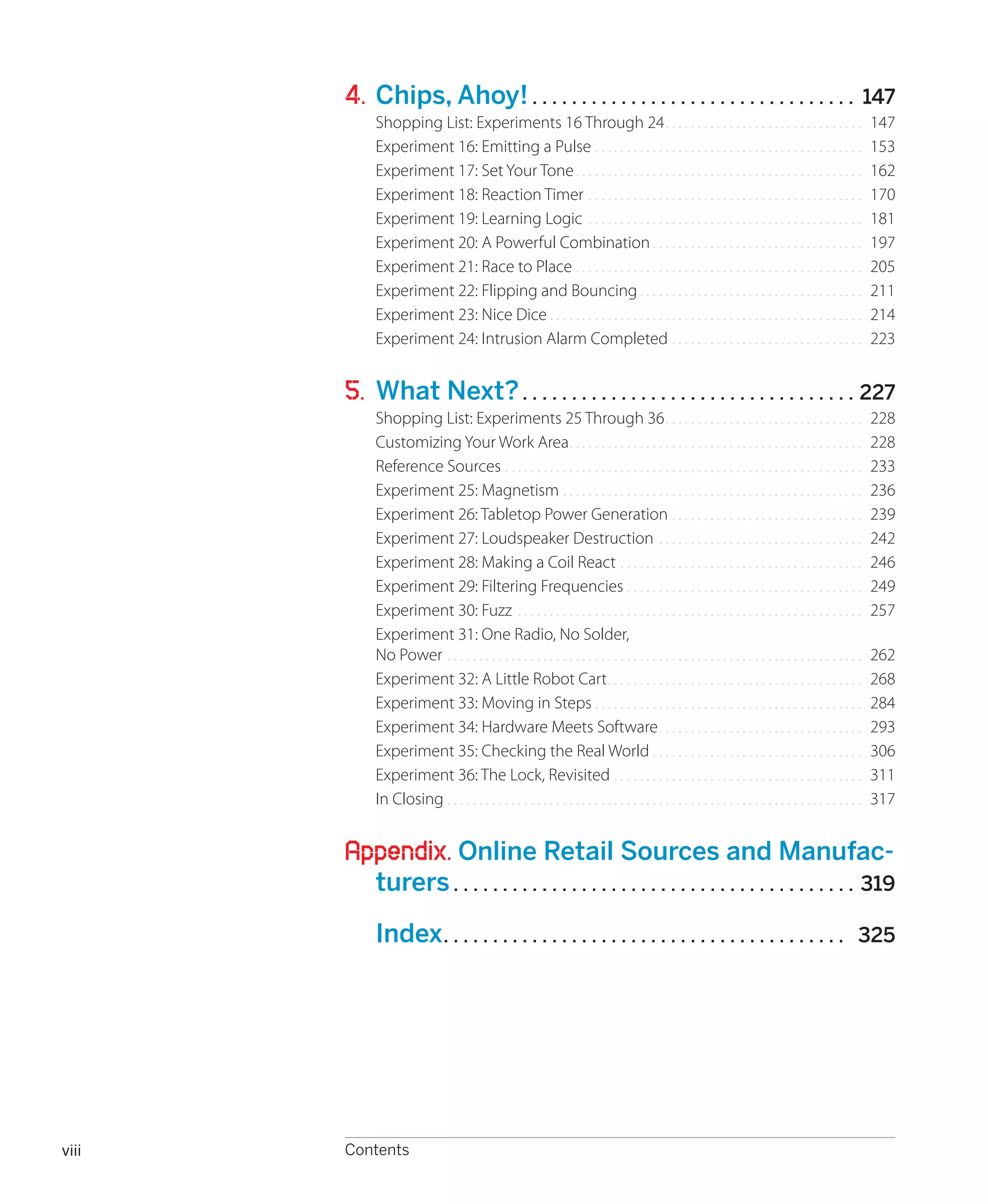 


       4.	 Chips, Ahoy!.. . . . . . . . . . . . . . . . . . . . . . . . . . . . . . . . .                                                                  147
            Shopping List: Experiments 16 Through 24.. . . . . . . . . . . . . . . . . . . . . . . . . . . . . . .                                         147
            Experiment 16: Emitting a Pulse.. . . . . . . . . . . . . . . . . . . . . . . . . . . . . . . . . . . . . . . . . .                            153
            Experiment 17: Set Your Tone.. . . . . . . . . . . . . . . . . . . . . . . . . . . . . . . . . . . . . . . . . . . . .                         162
            Experiment 18: Reaction Timer.. . . . . . . . . . . . . . . . . . . . . . . . . . . . . . . . . . . . . . . . . . .                            170
            Experiment 19: Learning Logic. . . . . . . . . . . . . . . . . . . . . . . . . . . . . . . . . . . . . . . . . . . .                           181
            Experiment 20: A Powerful Combination.. . . . . . . . . . . . . . . . . . . . . . . . . . . . . . . . .                                        197
            Experiment 21: Race to Place.. . . . . . . . . . . . . . . . . . . . . . . . . . . . . . . . . . . . . . . . . . . . .                         205
            Experiment 22: Flipping and Bouncing.. . . . . . . . . . . . . . . . . . . . . . . . . . . . . . . . . . .                                     211
            Experiment 23: Nice Dice.. . . . . . . . . . . . . . . . . . . . . . . . . . . . . . . . . . . . . . . . . . . . . . . . .                     214
            Experiment 24: Intrusion Alarm Completed.. . . . . . . . . . . . . . . . . . . . . . . . . . . . . .                                           223


       5.	 What Next?.. . . . . . . . . . . . . . . . . . . . . . . . . . . . . . . . . . 227
            Shopping List: Experiments 25 Through 36.. . . . . . . . . . . . . . . . . . . . . . . . . . . . . . .                                         228
            Customizing Your Work Area.. . . . . . . . . . . . . . . . . . . . . . . . . . . . . . . . . . . . . . . . . . . . . .                         228
            Reference Sources.. . . . . . . . . . . . . . . . . . . . . . . . . . . . . . . . . . . . . . . . . . . . . . . . . . . . . . . .              233
            Experiment 25: Magnetism.. . . . . . . . . . . . . . . . . . . . . . . . . . . . . . . . . . . . . . . . . . . . . . .                         236
            Experiment 26: Tabletop Power Generation.. . . . . . . . . . . . . . . . . . . . . . . . . . . . . .                                           239
            Experiment 27: Loudspeaker Destruction. . . . . . . . . . . . . . . . . . . . . . . . . . . . . . . . .                                        242
            Experiment 28: Making a Coil React.. . . . . . . . . . . . . . . . . . . . . . . . . . . . . . . . . . . . . .                                 246
            Experiment 29: Filtering Frequencies . . . . . . . . . . . . . . . . . . . . . . . . . . . . . . . . . . . . .                                 249
            Experiment 30: Fuzz. . . . . . . . . . . . . . . . . . . . . . . . . . . . . . . . . . . . . . . . . . . . . . . . . . . . . . .               257
            Experiment 31: One Radio, No Solder,
            No Power.. . . . . . . . . . . . . . . . . . . . . . . . . . . . . . . . . . . . . . . . . . . . . . . . . . . . . . . . . . . . . . . . .     262
            Experiment 32: A Little Robot Cart.. . . . . . . . . . . . . . . . . . . . . . . . . . . . . . . . . . . . . . . .                             268
            Experiment 33: Moving in Steps.. . . . . . . . . . . . . . . . . . . . . . . . . . . . . . . . . . . . . . . . . .                             284
            Experiment 34: Hardware Meets Software.. . . . . . . . . . . . . . . . . . . . . . . . . . . . . . . .                                         293
            Experiment 35: Checking the Real World.. . . . . . . . . . . . . . . . . . . . . . . . . . . . . . . . .                                       306
            Experiment 36: The Lock, Revisited.. . . . . . . . . . . . . . . . . . . . . . . . . . . . . . . . . . . . . . .                               311
            In Closing.. . . . . . . . . . . . . . . . . . . . . . . . . . . . . . . . . . . . . . . . . . . . . . . . . . . . . . . . . . . . . . . . .   317


       Appendix. Online Retail Sources and Manufac-
            turers.. . . . . . . . . . . . . . . . . . . . . . . . . . . . . . . . . . . . . . . . . 319

       	 Index. . . . . . . . . . . . . . . . . . . . . . . . . . . . . . . . . . . . . . . . . 325




viii   Contents
 