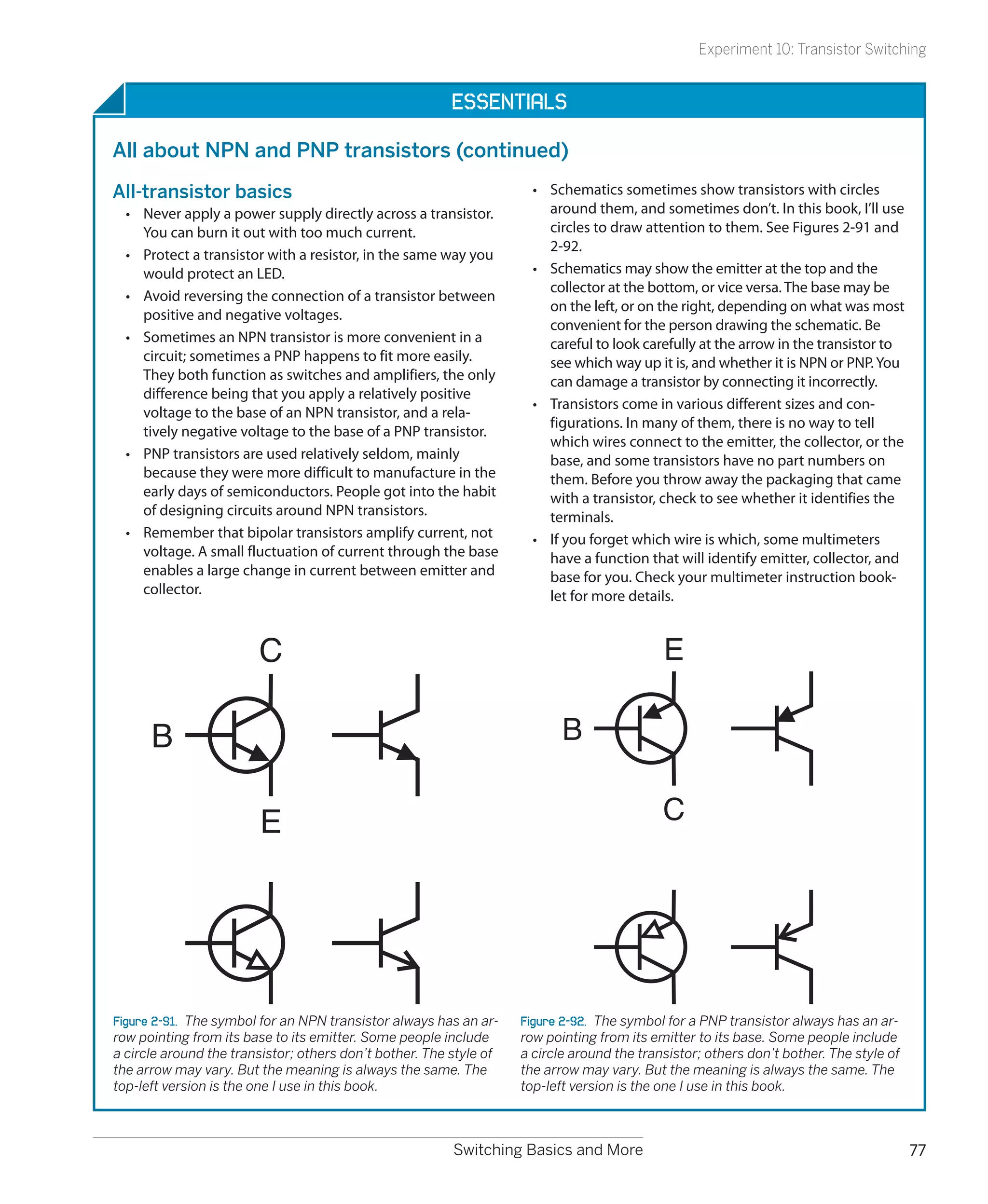 Experiment 10: Transistor Switching


                                                         Essentials

All about NPN and PNP transistors (continued)
All-transistor basics                                                 •	 Schematics sometimes show transistors with circles
  •	 Never apply a power supply directly across a transistor.            around them, and sometimes don’t. In this book, I’ll use
     You can burn it out with too much current.                          circles to draw attention to them. See Figures 2-91 and
                                                                         2-92.
  •	 Protect a transistor with a resistor, in the same way you
     would protect an LED.                                            •	 Schematics may show the emitter at the top and the
                                                                         collector at the bottom, or vice versa. The base may be
  •	 Avoid reversing the connection of a transistor between
                                                                         on the left, or on the right, depending on what was most
     positive and negative voltages.
                                                                         convenient for the person drawing the schematic. Be
  •	 Sometimes an NPN transistor is more convenient in a                 careful to look carefully at the arrow in the transistor to
     circuit; sometimes a PNP happens to fit more easily.                see which way up it is, and whether it is NPN or PNP. You
     They both function as switches and amplifiers, the only             can damage a transistor by connecting it incorrectly.
     difference being that you apply a relatively positive
                                                                      •	 Transistors come in various different sizes and con-
     voltage to the base of an NPN transistor, and a rela-
                                                                         figurations. In many of them, there is no way to tell
     tively negative voltage to the base of a PNP transistor.
                                                                         which wires connect to the emitter, the collector, or the
  •	 PNP transistors are used relatively seldom, mainly                  base, and some transistors have no part numbers on
     because they were more difficult to manufacture in the              them. Before you throw away the packaging that came
     early days of semiconductors. People got into the habit             with a transistor, check to see whether it identifies the
     of designing circuits around NPN transistors.                       terminals.
  •	 Remember that bipolar transistors amplify current, not           •	 If you forget which wire is which, some multimeters
     voltage. A small fluctuation of current through the base            have a function that will identify emitter, collector, and
     enables a large change in current between emitter and               base for you. Check your multimeter instruction book-
     collector.                                                          let for more details.


                        C                                                                   E

      B                                                                    B


                        E                                                                   C




Figure 2-91.  The symbol for an NPN transistor always has an ar-    Figure 2-92.  The symbol for a PNP transistor always has an ar-
row pointing from its base to its emitter. Some people include      row pointing from its emitter to its base. Some people include
a circle around the transistor; others don’t bother. The style of   a circle around the transistor; others don’t bother. The style of
the arrow may vary. But the meaning is always the same. The         the arrow may vary. But the meaning is always the same. The
top-left version is the one I use in this book.                     top-left version is the one I use in this book.



                                                         Switching Basics and More                                                      77
 