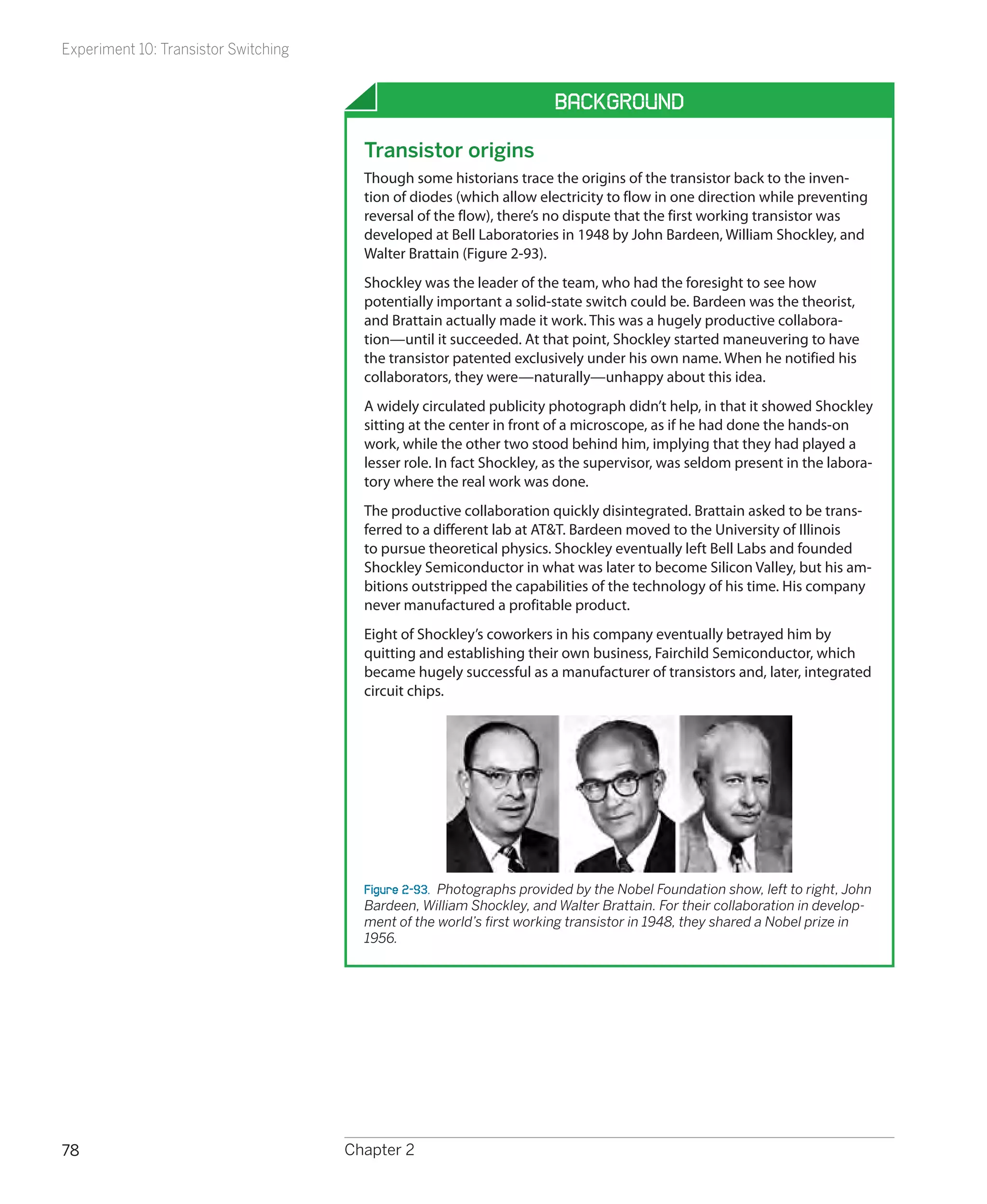Experiment 10: Transistor Switching


                                                                       Background

                                        Transistor origins
                                        Though some historians trace the origins of the transistor back to the inven-
                                        tion of diodes (which allow electricity to flow in one direction while preventing
                                        reversal of the flow), there’s no dispute that the first working transistor was
                                        developed at Bell Laboratories in 1948 by John Bardeen, William Shockley, and
                                        Walter Brattain (Figure 2-93).
                                        Shockley was the leader of the team, who had the foresight to see how
                                        potentially important a solid-state switch could be. Bardeen was the theorist,
                                        and Brattain actually made it work. This was a hugely productive collabora-
                                        tion—until it succeeded. At that point, Shockley started maneuvering to have
                                        the transistor patented exclusively under his own name. When he notified his
                                        collaborators, they were—naturally—unhappy about this idea.
                                        A widely circulated publicity photograph didn’t help, in that it showed Shockley
                                        sitting at the center in front of a microscope, as if he had done the hands-on
                                        work, while the other two stood behind him, implying that they had played a
                                        lesser role. In fact Shockley, as the supervisor, was seldom present in the labora-
                                        tory where the real work was done.
                                        The productive collaboration quickly disintegrated. Brattain asked to be trans-
                                        ferred to a different lab at AT&T. Bardeen moved to the University of Illinois
                                        to pursue theoretical physics. Shockley eventually left Bell Labs and founded
                                        Shockley Semiconductor in what was later to become Silicon Valley, but his am-
                                        bitions outstripped the capabilities of the technology of his time. His company
                                        never manufactured a profitable product.
                                        Eight of Shockley’s coworkers in his company eventually betrayed him by
                                        quitting and establishing their own business, Fairchild Semiconductor, which
                                        became hugely successful as a manufacturer of transistors and, later, integrated
                                        circuit chips.




                                        Figure 2-93.  Photographs provided by the Nobel Foundation show, left to right, John
                                        Bardeen, William Shockley, and Walter Brattain. For their collaboration in develop-
                                        ment of the world’s first working transistor in 1948, they shared a Nobel prize in
                                        1956.




78                                    Chapter 2
 