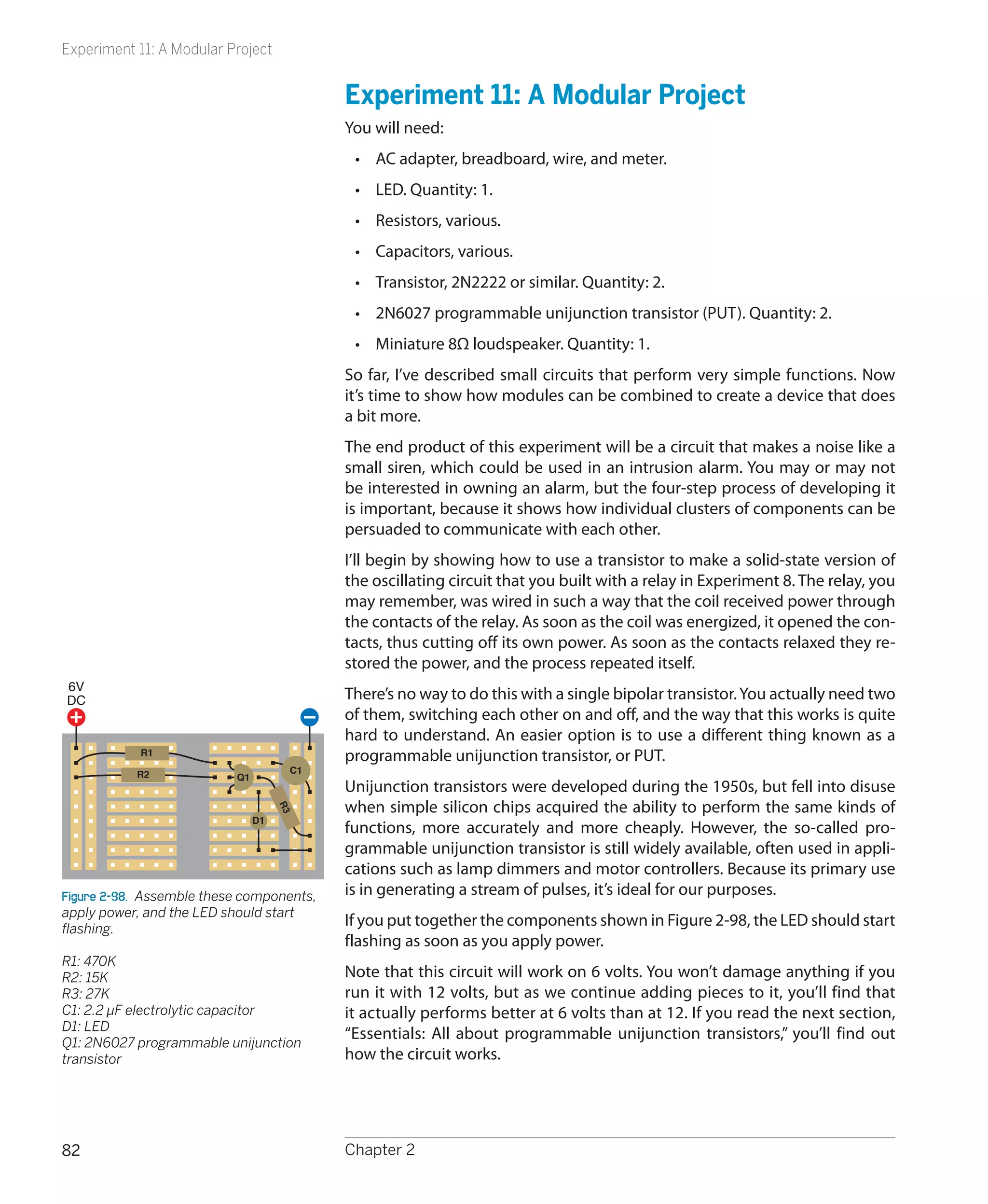 Experiment 11: A Modular Project


                                           Experiment 11: A Modular Project
                                           You will need:
                                            •	 AC adapter, breadboard, wire, and meter.
                                            •	 LED. Quantity: 1.
                                            •	 Resistors, various.
                                            •	 Capacitors, various.
                                            •	 Transistor, 2N2222 or similar. Quantity: 2.
                                            •	 2N6027 programmable unijunction transistor (PUT). Quantity: 2.
                                            •	 Miniature 8Ω loudspeaker. Quantity: 1.
                                           So far, I’ve described small circuits that perform very simple functions. Now
                                           it’s time to show how modules can be combined to create a device that does
                                           a bit more.
                                           The end product of this experiment will be a circuit that makes a noise like a
                                           small siren, which could be used in an intrusion alarm. You may or may not
                                           be interested in owning an alarm, but the four-step process of developing it
                                           is important, because it shows how individual clusters of components can be
                                           persuaded to communicate with each other.
                                           I’ll begin by showing how to use a transistor to make a solid-state version of
                                           the oscillating circuit that you built with a relay in Experiment 8. The relay, you
                                           may remember, was wired in such a way that the coil received power through
                                           the contacts of the relay. As soon as the coil was energized, it opened the con-
                                           tacts, thus cutting off its own power. As soon as the contacts relaxed they re-
                                           stored the power, and the process repeated itself.
6V
DC                                         There’s no way to do this with a single bipolar transistor. You actually need two
                                           of them, switching each other on and off, and the way that this works is quite
                                           hard to understand. An easier option is to use a different thing known as a
            R1
                                           programmable unijunction transistor, or PUT.
           R2                         C1
                           Q1
                                           Unijunction transistors were developed during the 1950s, but fell into disuse
                                           when simple silicon chips acquired the ability to perform the same kinds of
                                     R3




                                D1
                                           functions, more accurately and more cheaply. However, the so-called pro-
                                           grammable unijunction transistor is still widely available, often used in appli-
                                           cations such as lamp dimmers and motor controllers. Because its primary use
Figure 2-98.  Assemble these components,   is in generating a stream of pulses, it’s ideal for our purposes.
apply power, and the LED should start
flashing.
                                           If you put together the components shown in Figure 2-98, the LED should start
                                           flashing as soon as you apply power.
R1: 470K
R2: 15K                                    Note that this circuit will work on 6 volts. You won’t damage anything if you
R3: 27K                                    run it with 12 volts, but as we continue adding pieces to it, you’ll find that
C1: 2.2 μF electrolytic capacitor          it actually performs better at 6 volts than at 12. If you read the next section,
D1: LED
Q1: 2N6027 programmable unijunction
                                           “Essentials: All about programmable unijunction transistors,” you’ll find out
transistor                                 how the circuit works.




82                                         Chapter 2
 