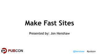 @henshaw #pubcon
Make Fast Sites
Presented by: Jon Henshaw
 