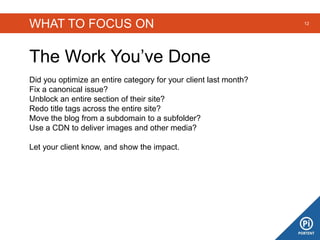 WHAT TO FOCUS ON
The Work You’ve Done
12
Did you optimize an entire category for your client last month?
Fix a canonical issue?
Unblock an entire section of their site?
Redo title tags across the entire site?
Move the blog from a subdomain to a subfolder?
Use a CDN to deliver images and other media?
Let your client know, and show the impact.
 