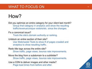 WHAT TO FOCUS ON
How?
13
Did you optimize an entire category for your client last month?
Group that category in analytics and show the resulting
traffic/revenue/unique visitors/etc. since the changes.
Fix a canonical issue?
Track the site’s domain authority or ranking.
Unblock an entire section of their site?
Use Webmaster Tools to show # of pages crawled and
analytics to show resulting traffic.
Redo title tags across the entire site?
Show traffic, page views, bounce rate improvements.
Move the blog from a subdomain to a subfolder?
Show traffic, page views, bounce rate improvements.
Use a CDN to deliver images and other media?
Page load times from before and after.
 