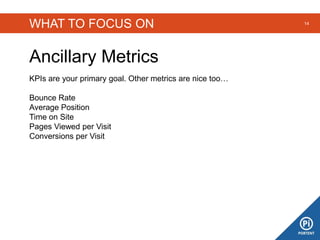 WHAT TO FOCUS ON
Ancillary Metrics
14
KPIs are your primary goal. Other metrics are nice too…
Bounce Rate
Average Position
Time on Site
Pages Viewed per Visit
Conversions per Visit
 