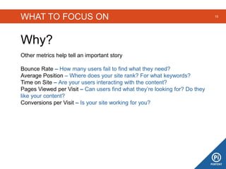 WHAT TO FOCUS ON
Why?
15
Other metrics help tell an important story
Bounce Rate – How many users fail to find what they need?
Average Position – Where does your site rank? For what keywords?
Time on Site – Are your users interacting with the content?
Pages Viewed per Visit – Can users find what they’re looking for? Do they
like your content?
Conversions per Visit – Is your site working for you?
 